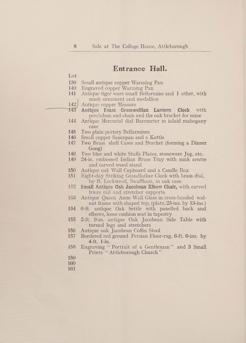Lot 139 140 141 142) 144 145 146 147 148 149 158 159 160 161 Entrance Hall. Small antique copper Warming Pan Engraved copper Warming Pan Antique tiger ware small Bellarmine and 1 other, with mask ornament and medallion Antique copper Measure Antique Erass Cromwellian Lantern Clock with pendulum and chain and the oak bracket for same Antique Mercurial dial Barometer in inlaid mahogany case Two plain pottery Bellarmines Small copper Saucepan and a Kettle Two Brass shell Cases and Bracket (forming a Dinner Gong) Two blue and white Staffs Plates, stoneware Jug, etc. 24-in. embossed Indian Brass Tray with sunk centre and carved wood stand Antique oak Wall Cupboard and a Candle Box Fight-day Striking Grandfather Clock with brass dial, by B. Lockwood, Swaffham, in oak case Small Antique Oak Jacobean Elbow Chair, with carved frieze rail and stretcher supports Antique Queen Anne Wall Glass in cross-banded wal- nut frame with shaped top, (plate, 23-ins. by 13-ins.) G-ft. antique Oak Settle with panelled back and elbows, loose cushion seat in tapestry 2-ft. 9-in. antique Oak Jacobean Side Table with turned legs and stretchers Antique oak Jacobean Coffin Stool Bordered red ground Persian Floor-rug, 6-ft. 6-ins. by 4-ft. l-in. Engraving ‘“‘ Portrait of a Gentleman’’ and 3 Small Prints ‘‘ Attleborough Church ”’