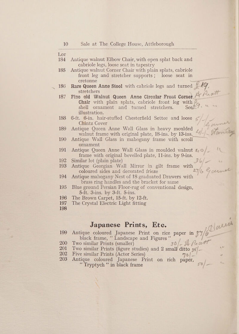 Lot 184 Antique walnut Elbow Chair, with open splat back and cabriole legs, loose seat in tapestry 185 Antique walnut Corner Chair with plain splats, cabriole front leg and stretcher supports; loose seat in cretonne _ 186 Rare Queen Anne Stool with cabriole legs and Hirneel L Eig, stretchers if RY 1, ott 187 Fine old Walnut Queen Anne Cireular Front Corner / se Chair with plain splats, cabriole front leg with / shell ornament and turned stretchers. Seek? bee illustration. 188 G-ft. G-in. hair-stuffed Chesterfield Settee and loose 4°/_/ | Chintz Cover 1b ww 189 Antique Queen Anne Wall Glass in heavy moulded ,. oy. ae walnut frame with original plate, 18-ins. by 13-ins_““/-/~ # > 190 Antique Wall Glass in mahogany frame with scroll ornament 191 Antique Queen Anne Wall Glass in moulded walnut £,0/- frame with original bevelled plate, 1l-ins. by 9-ins. 192 Similar lot (plain plate) 3 &amp;/,. 193 Antique Georgian Wall Mirror in gilt frame with / , P coloured sides and decorated frieze 2b Fours 194 Antique mahogany Nest of 18 graduated Drawers with — | brass ring handles and the bracket for same 195 Blue ground Persian Floor-rug of conventional design, 5-ft. 3-ins. by 3-ft. 5-ins. 196 The Brown Carpet, 15-ft. by 12-ft. 197 The Crystal Electric Light fitting 198 : Japanese Prints, Etc. ype 199 Antique coloured Japanese Print on rice paper in g7, in black frame, “ Landscape and Figures ”’ me Sesvs 200 Two similar Prints (smaller) 36 t frat 201 Two similar Prints (figure studies) and 2 small ditto 36/- gas ae Five similar Prints (Actor Series) 70/— ’ 3 Antique coloured Japanese Print on rich paper, ‘“Tryptych ” in black frame $0] — f