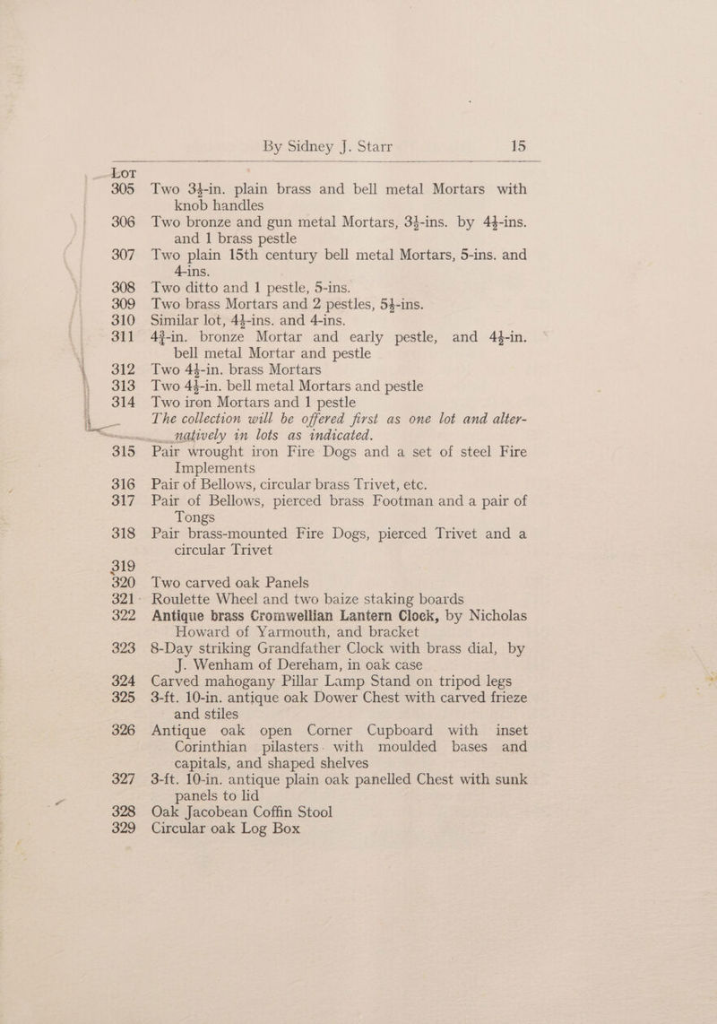 Lot 305 306 307 308 309 310 311 312 313 314 316 317 318 319 320 322 323 324 325 326 327 328 329 Two 3$-in. plain brass and bell metal Mortars with knob handles Two bronze and gun metal Mortars, 34-ins. by 44-ins. and I brass pestle Two plain 15th century bell metal Mortars, 5-ins. and 4-ins. Two ditto and 1 pestle, 5-ins. Two brass Mortars and 2 pestles, 54-ins. Similar lot, 44-ins. and 4-ins. 4#-in. bronze Mortar and early pestle, and 44-in. bell metal Mortar and pestle Two 44-in. brass Mortars Two 44-in. bell metal Mortars and pestle Two iron Mortars and I pestle The collection will be offered first as one lot and alter- Pair wrought iron Fire Dogs and a set of steel Fire Implements Pair of Bellows, circular brass Trivet, etc. Pair of Bellows, pierced brass Footman and a pair of Tongs Pair brass-mounted Fire Dogs, pierced Trivet and a circular Trivet Two carved oak Panels Roulette Wheel and two baize staking boards Antique brass Cromwellian Lantern Clock, by Nicholas Howard of Yarmouth, and bracket 8-Day striking Grandfather Clock with brass dial, by J. Wenham of Dereham, in oak case Carved mahogany Pillar Lamp Stand on tripod legs 3-ft. 10-in. antique oak Dower Chest with carved frieze and stiles Antique oak open Corner Cupboard with inset Corinthian pilasters. with moulded bases and capitals, and shaped shelves 3-ft. 10-in. antique plain oak panelled Chest with sunk panels to lid Oak Jacobean Coffin Stool Circular oak Log Box