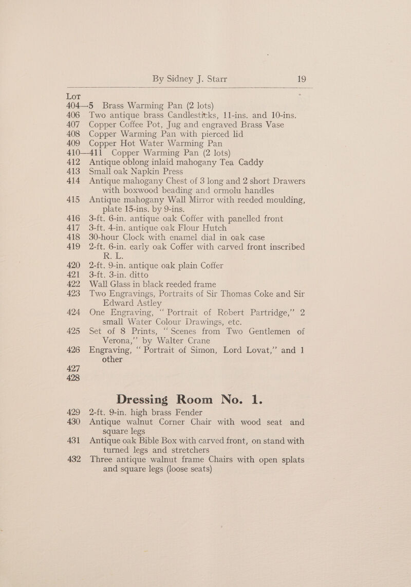 Lot 404—5 Brass Warming Pan (2 lots) 406 Two antique brass Candlestitks, 1l-ins. and 10-ins. 407 Copper Coffee Pot, Jug and engraved Brass Vase 408 Copper Warming Pan with pierced lid 409 Copper Hot Water Warming Pan 410—411 Copper Warming Pan (2 lots) 412 Antique oblong inlaid mahogany Tea Caddy 413 Small oak Napkin Press 414 Antique mahogany Chest of 3 long and 2 short Drawers with boxwood beading and ormolu handles 415 Antique mahogany Wall Mirror with reeded moulding, plate 15-ins. by 9-ins. 416 3-it. 6-in. antique oak Coffer with panelled front 417 3-ft. 4-in. antique oak Flour Hutch 418 30-hour Clock with enamel dial in oak case 419 2-ft. 6-in. early oak Coffer with carved front inscribed Rok. 420 2-ft. 9-in. antique oak plain Coffer 421 3-ft. 3-in. ditto 422 Wall Glass in black reeded frame 423 Two Engravings, Portraits of Sir Thomas Coke and Sir Edward Astley 424 One Engraving, “ Portrait of Robert Partridge,’ 2 small Water Colour Drawings, etc. 425 Set of 8 Prints, “‘Scenes from Two Gentlemen of Verona,’ by Walter Crane 426 Engraving, “ Portrait of Simon, Lord Lovat,” and 1] other Dressing Room No. 1. 429 2-ft. 9-in. high brass Fender 430 Antique walnut Corner Chair with wood seat and square legs 431 Antique oak Bible Box with carved front, on stand with turned legs and stretchers 432 Three antique walnut frame Chairs with open splats and square legs (loose seats)