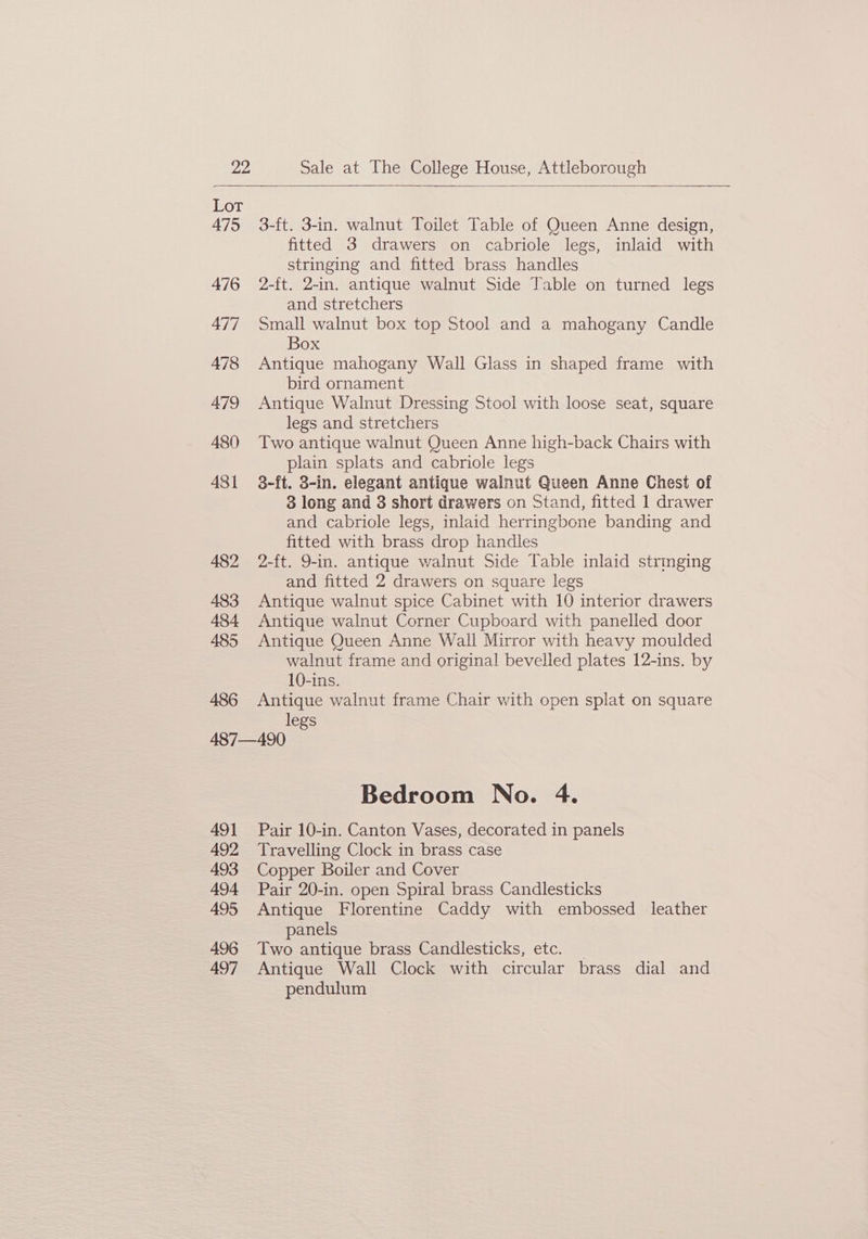Lor 475 3-ft. 3-in. walnut Toilet Table of Queen Anne design, fitted 3 drawers on cabriole legs, inlaid with stringing and fitted brass handles 476 2-ft. 2-in. antique walnut Side Table on turned legs and stretchers 477 Small walnut box top Stool and a mahogany Candle Box 478 Antique mahogany Wall Glass in shaped frame with bird ornament 479 Antique Walnut Dressing Stool with loose seat, square legs and stretchers 480 Two antique walnut Queen Anne high-back Chairs with plain splats and cabriole legs 481 3-ft. 3-in. elegant antique walnut Queen Anne Chest of 3 long and 3 short drawers on Stand, fitted 1 drawer and cabriole legs, inlaid herringbone banding and fitted with brass drop handles 482 2-ft. 9-in. antique walnut Side Table inlaid stringing and fitted 2 drawers on square legs 483 Antique walnut spice Cabinet with 10 interior drawers 484 Antique walnut Corner Cupboard with panelled door 485 Antique Queen Anne Wall Mirror with heavy moulded walnut frame and original bevelled plates 12-ins. by 10-ins. 486 Antique walnut frame Chair with open splat on square legs 487—490 Bedroom No. 4. 491 Pair 10-in. Canton Vases, decorated in panels 492 Travelling Clock in brass case 493 Copper Boiler and Cover 494 Pair 20-in. open Spiral brass Candlesticks 495 Antique Florentine Caddy with embossed leather panels 496 Two antique brass Candlesticks, etc. 497 Antique Wall Clock with circular brass dial and pendulum