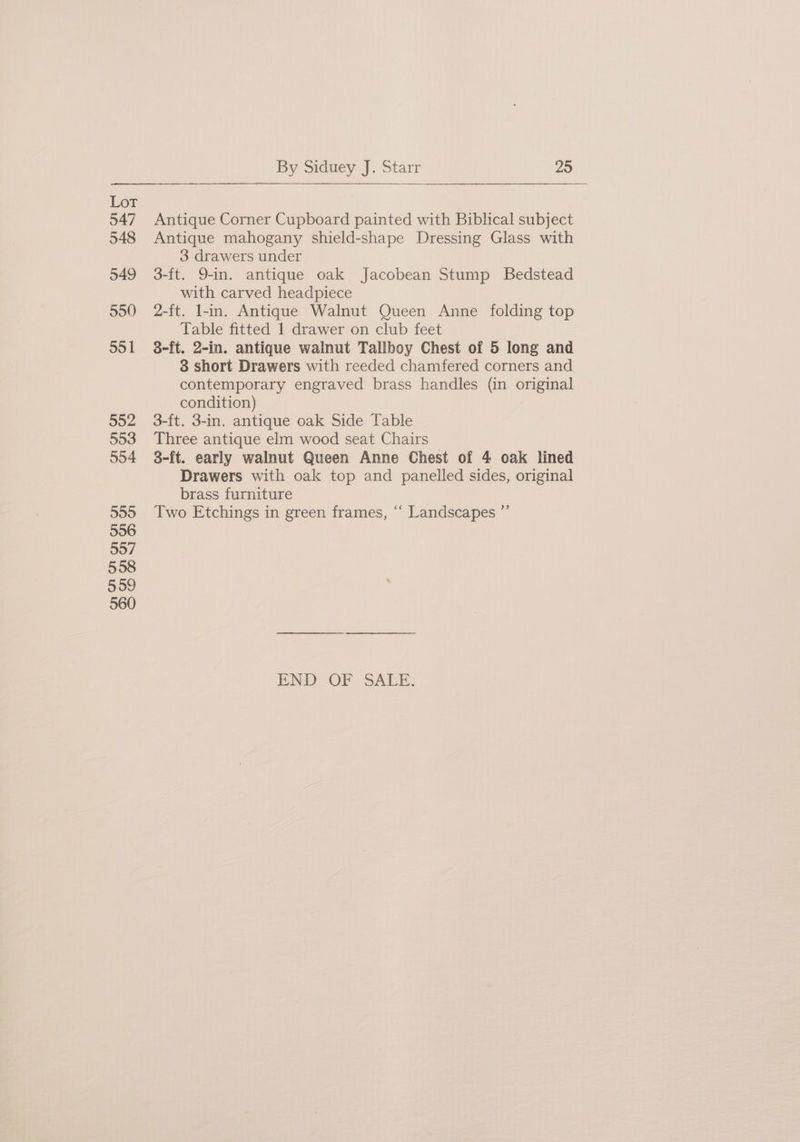 Lor 547 548 549 550 595 1 552 553 554 555 556 557 558 5959 560 By Siduey J. Starr 25 Antique Corner Cupboard painted with Biblical subject Antique mahogany shield-shape Dressing Glass with 3 drawers under 3-ft. 9-in. antique oak Jacobean Stump Bedstead with carved headpiece 2-ft. l-in. Antique Walnut Queen Anne folding top Table fitted 1 drawer on club feet 3-ft. 2-in. antique walnut Tallboy Chest of 5 long and 8 short Drawers with reeded chamfered corners and contemporary engraved brass handles (in original condition) 3-ft. 3-in. antique oak Side Table Three antique elm wood seat Chairs 3-ft. early walnut Queen Anne Chest of 4 oak lined Drawers with oak top and panelled sides, original brass furniture Two Etchings in green frames, “ Landscapes ”’ END OF SALE.