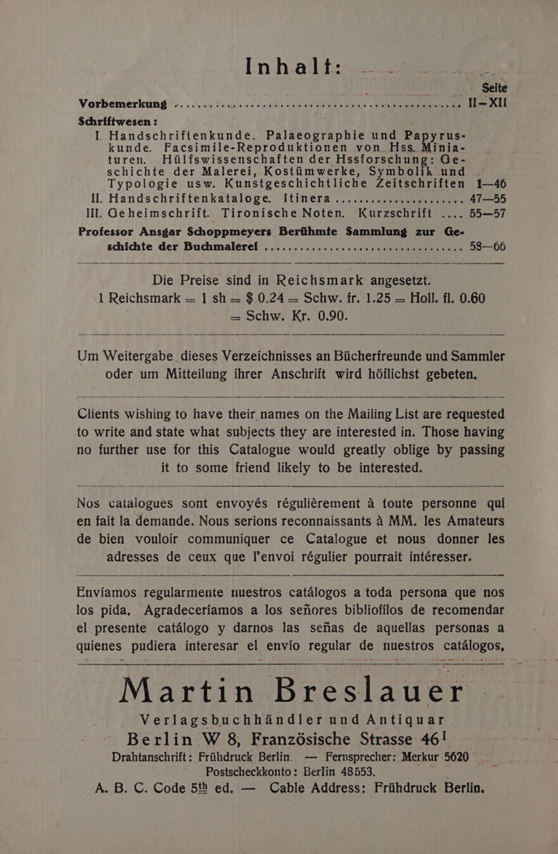 Vorbemerkung .......:.. dois ave sell ‘aerate pete okbe WSO Ae si 54h Schriftwesen : I. Handschriftenkunde. Palaeographie und Papyrus- kunde. Facsimile-Reproduktionen von. Hss. Minia- turen. Hiilfswissenschaften der Hssforschung: Ge- schichte der Malerei, Kostiimwerke, Symbolik und Typologie usw. Kunstgeschichtliche Zeitschriften 1—46 Il. Handschriftenkataloge. [tinera.......... Te cease tate 47—55 Il. Geheimschrift. Tironische Noten. Kurzschrift .... 55—57 Professor Ansgar Schoppmeyers Berthmte Sammlung zur Ge- schichte der Buchmalerel ............... ccc cee ceceeceeceens 58-—66 — a a ee tne ne sneer nee nema Die Preise sind in Reichsmark angesetzt. 1 Reichsmark — 1 sh = $ 0.24 — Schw. fr. 1.25 = Holl. fl. 0.60 = Schw. Kr. 0.90. Um Weitergabe dieses Verzeichnisses an Biicherfreunde und Sammler oder um Mitteilung ihrer Anschrift wird hdilichst gebeten. Clients wishing to have their names on the Mailing List are requested to write and state what subjects they are interested in. Those having no further use for this Catalogue would greatly oblige by passing it to some friend likely to be interested. Nos catalogues sont envoyés réguliérement a toute personne qui en fait la demande. Nous serions reconnaissants 4 MM. les Amateurs de bien vouloir communiquer ce Catalogue et nous donner les adresses de ceux que lenvoi régulier pourrait intéresser. Enviamos regularmente nuestros catalogos a toda persona que nos los pida, Agradeceriamos a los senores bibliofilos de recomendar el presente catalogo y darnos las senas de aquellas personas a quienes pudiera interesar el envio regular de nuestros catalogos, poremen, 4&amp; Martin Breslauer | Verlagsbuchhandler und Antiquar Berlin W 8, Franzésische Strasse 46! Drahtanschrift: Friihdruck Berlin. — Fernsprecher: Merkur 5620) Postscheckkonto: Berlin 48553. be A. B. C. Code 5t ed. — Cable Address: Friihdruck Berlin.