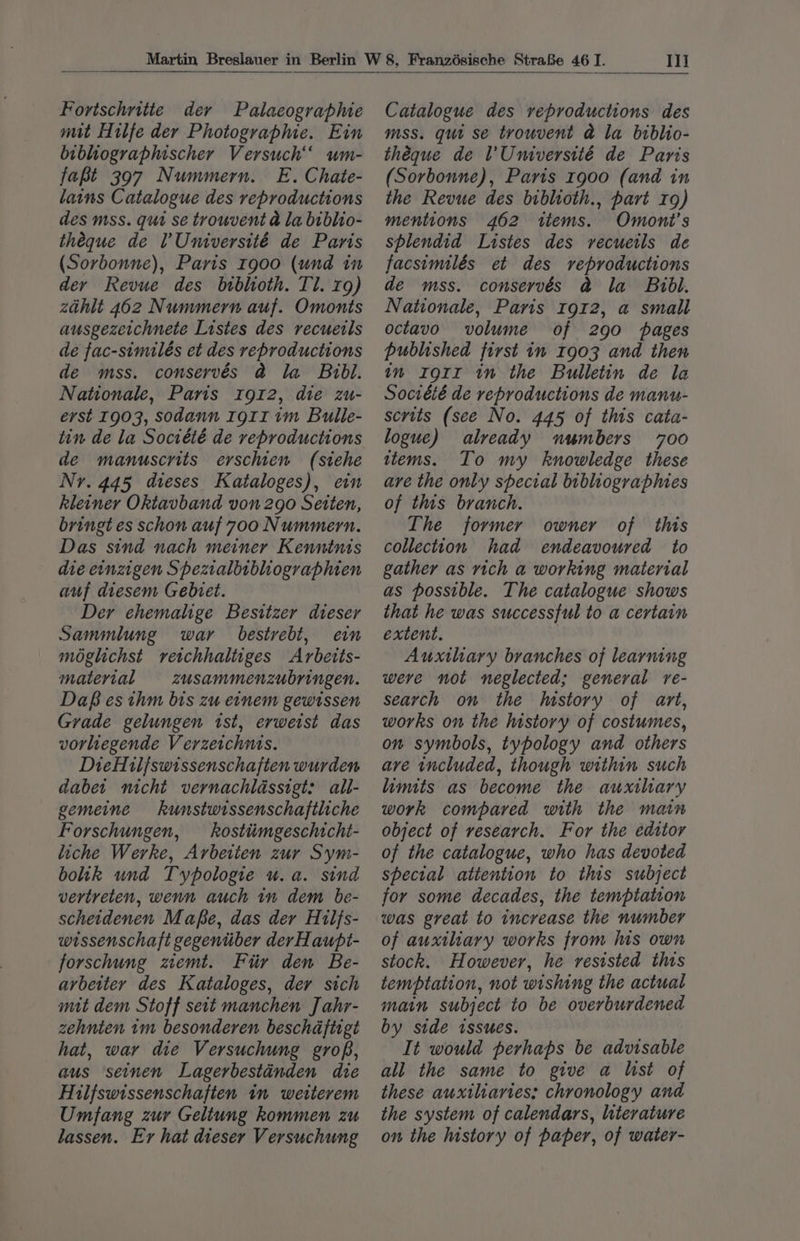 Fortschritte der Palacographie mit Hilfe der Photographie. Ein bibhiographischer Versuch um- fapt 397 Nummern. E. Chate- lains Catalogue des reproductions des mss. qui se trouvent @ la biblio- théque de l’ Université de Paris (Sorbonne), Paris r900 (und in dey Revue des bibhioth. Tl. rg) zahlt 462 Nummern auf. Omonts ausgezeichnete Listes des recueils de fac-similés et des reproductions de mss. conservés @ la Bibl. Nationale, Paris rg12, die zu- erst 1903, sodann r9g1r im Bulle- tin de la Société de reproductions de manuscrits erschien (stehe Nr. 445 dieses Kataloges), ein kleiner Oktavband von 290 Seiten, bringt es schon auf 700 Nummern. Das sind nach meiner Kenntnis die enzigen Spezialbtbliographien auf diesem Gebret. Der ehemalige Besitzer dieser Sammlung war bestrebt, em moglichst veichhaltiges Arbetts- material zusammenzubringen. Daf es thm bis zu einem gewtssen Grade gelungen ist, erweist das vorliegende Verzeichnis. DieH1l/swissenschaften wurden dabet nicht vernachlassigt: all- gemeine kunstwissenschaftliche Forschungen, kosttimgeschtcht- liche Werke, Arbeiten zur Sym- bohk und Typologie u.a. sind vertreten, wenn auch in dem be- scheidenen Mafe, das der H1lfs- wissenschaft gegentiber derHaupt- forschung zemt. Fur den Be- arbeiter des Kataloges, der stch mit dem Stoff seit manchen J ahr- zehnien 1m besonderen beschaftigt hat, war die Versuchung groB, aus seinen Lagerbestanden die Hilfswissenschaften 1m wetterem Umfang zur Geltung kommen zu lassen. Er hat dieser Versuchung Iii Catalogue des reproductions des mss. qui se trouvent @ la biblio- théque de l'Université de Paris (Sorbonne), Paris 1900 (and in the Revue des biblioth., part 19) mentions 462 ttems. Omont’s splendid Listes des recuetls de facsimilés et des reproductions de mss. conservés &amp;@ la Bibl. Nationale, Paris 1912, a small octavo volume of 290 pages published first in 1903 and then im Igrtr in the Bulletin de la Société de reproductions de manu- scrits (see No. 445 of this cata- logue) already numbers 700 ttems. To my knowledge these are the only special bibliographies of this branch. The former owner of this collection had endeavoured to gather as rich a working material as possible. The catalogue shows that he was successful to a certain extent. Auxthary branches of learning weve not neglected; general re- search on the history of art, works on the history of costumes, on symbols, typology and others ave included, though within such limits as become the auxihary work compared with the main object of research. For the edtstor of the catalogue, who has devoted special attention to this subject for some decades, the temptation was great to increase the number of auxiliary works from his own stock. However, he resisted this temptation, not wishing the actual main subject to be overburdened by side issues. It would perhaps be advisable all the same to give a list of these auxiliaries; chronology and the system of calendars, literature on the history of paper, of water-