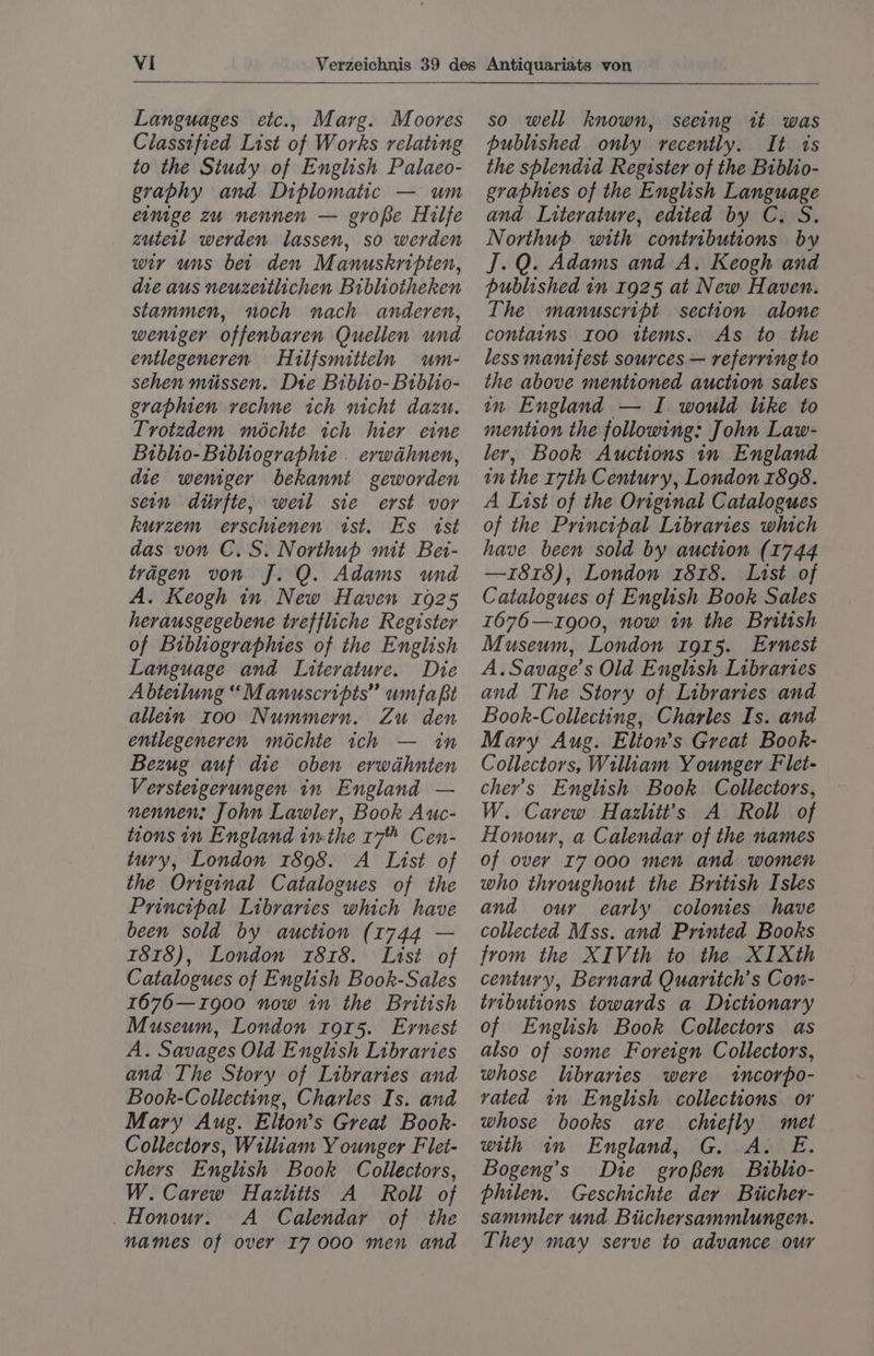 Languages eic., Marg. Moores Classified List of Works relating to the Study of English Palaeo- graphy and Diplomatic — um einige zu nennen — grope Hilfe zutetl werden lassen, so werden wir uns ber den Manuskripien, die aus neuzertlichen Bibliotheken stammen, noch nach anderen, weniger offenbaren Quellen und entlegeneren Hilfsmitteln wm- sehen miissen. Dte Biblio- Biblio- graphien vechne ich nicht dazu. Tvotzdem méchte ich hier eine Biblio- Bibliographie . erwahnen, die weniger bekannt geworden sein diirfte, weil sie erst vor kurzem erschienen ist. Es ist das von C.S. Northup mit Bei- tragen von J. Q. Adams und A. Keogh in New Haven 1925 herausgegebene treffliche Register of Bibliographies of the English Language and Literature. Die Abteilung “Manuscripts” umfa pi allein 100 Nummern. Zu den entlegeneren méchte ich — in Bezug auf die oben erwahnten Verstetgerungen in England — nennen: John Lawler, Book Auc- tions in England inthe 17 Cen- tuvy, London 1898. A List of the Original Catalogues of the Principal Libraries which have been sold by auction (1744 — 1818), London 1818. List of Catalogues of English Book-Sales 1676—z900 now in the British Museum, London rors. Ernest A. Savages Old English Libraries and The Story of Libraries and Book-Collecting, Charles Is. and Mary Aug. Elton’s Great Book- Collectors, William Y ounger Flet- chers English Book Collectors, W. Carew Hazlitts A Roll of _ Honour. A Calendar of the names of over I7 000 men and so well known, seeing it was published only recently. It ts the shlendid Register of the Biblio- graplues of the English Language and Literature, edited by C. S. Northup with contributions by J.Q. Adams and A. Keogh and published in 1925 at New Haven. The manuscript section alone contains Ioo items, As to the less mantfest sources — referring to the above mentioned auction sales in England — I would like to mention the following: John Law- ler, Book Auctions in England in the r7th Century, London 1898. A List of the Original Catalogues of the Principal Libraries which have been sold by auction (1744 —1z818), London 1818. List of Catalogues of English Book Sales 1676—1900, now in the British Museum, London 1915. Ernest A. Savage's Old English Libraries and The Story of Libraries and Book-Collecting, Charles Is. and Mary Aug. Elion’s Great Book- Collectors, William Younger Flet- cher’s English Book Collectors, W. Carew Hazlitt’s A Roll of Honour, a Calendar of the names of over I7 000 men and women who throughout the British Isles and our early colonies have collected Mss. and Printed Books from the XIVth to the XIXth century, Bernard Quaritch’s Con- tributions towards a Dictionary of English Book Collectors as also of some Foreign Collectors, whose libraries were incorpo- vated im English collections or whose books are chiefly met with in England, G. A. E. Bogeng’s Dre groBen Biblio- philen. Geschichte der Biicher- sammler und Biichersammlungen. They may serve to advance our