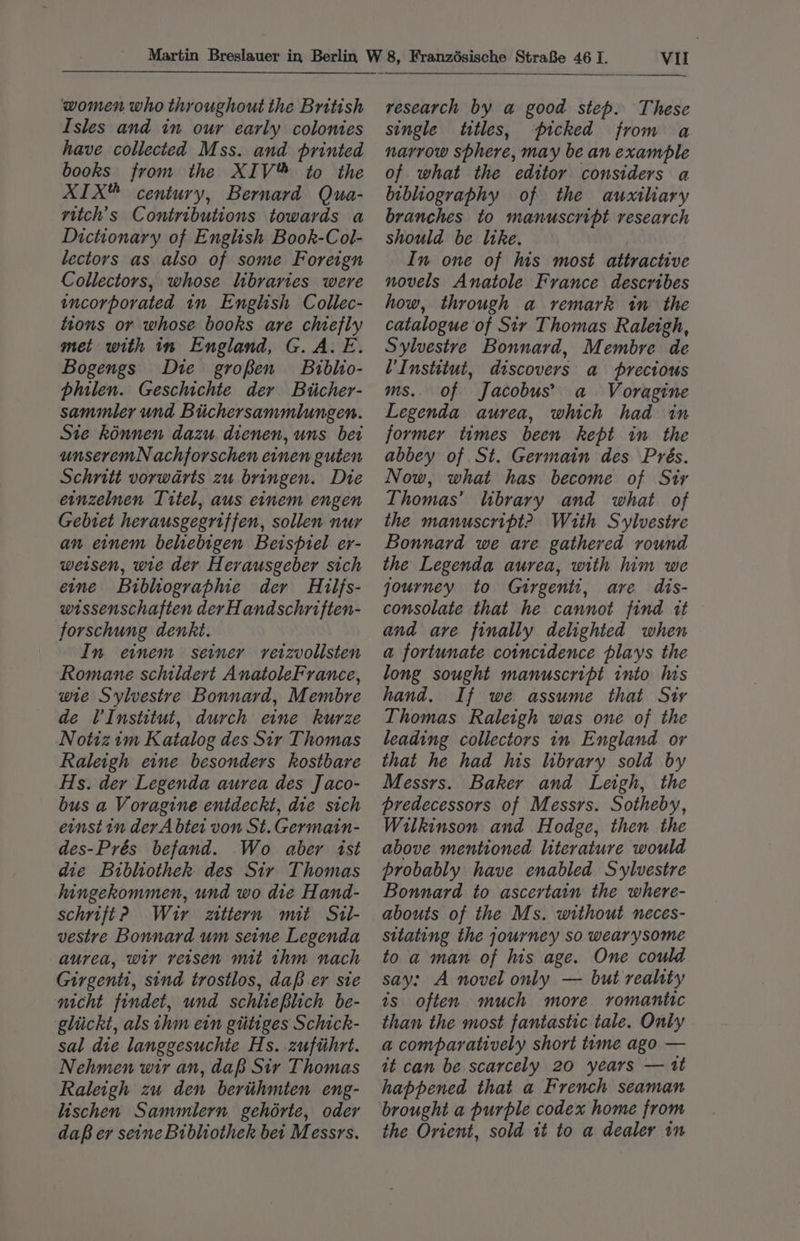 women who throughout the British Isles and in our early colonies have collected Mss. and printed books from the XIV™ to the XIX” century, Bernard Qua- ritch’s Contributions towards a Dictionary of English Book-Col- lectors as also of some Foreign Collectors, whose libraries were incorporated in English Collec- tions or whose books are chiefly met with in England, G. A. E. Bogengs Die groken Biblio- philen. Geschichte der Biicher- sammler und Bichersammlungen. Sie kinnen dazu dienen, uns bei unseremN achforschen einen guten Schritt vorwarts zu bringen. Die ernzelnen Titel, aus einem engen Gebtet herausgegriffen, sollen nur an einem beliebigen Beispiel er- weisen, wie der Herausgeber sich etme Bibltograpme der Hilfs- wissenschaften der Handschriften- forschung denkt. In einem seiner reizvollsten Romane schildert AnatoleFrance, wie Sylvestre Bonnard, Membre de VInstitut, durch eine kurze Notizim Katalog des Sir Thomas Raleigh eine besonders kostbare Hs. der Legenda aurea des J aco- bus a Voragine entdeckt, die sich ernst in dev A btet von St. Germain- des-Prés befand. Wo aber ist die Bibliothek. des Sir Thomas hingekommen, und wo die Hand- schrift? Wir zittern mit Sil- vestre Bonnard um seine Legenda aurea, wir versen mit thm nach Girgenti, sind trostlos, dap er sie nicht findet, und schlreblich be- gliickt, als ihm ein gtitiges Schick- sal die langgesuchie Hs. zuftihrt. Nehmen wir an, dap Sir Thomas Raleigh zu den bertihmten eng- lischen Sammlern gehérte, oder daB er seine Bibliothek bet Messrs. Vil research by a good step. These single titles, picked from a narrow sphere, may be an example of what the editor considers a bibliography of the auxiliary branches to manuscript research should be ltke. In one of his most attractive novels Anatole France describes how, through a remark in the catalogue of Sir Thomas Raleigh, Sylvestre Bonnard, Membre de V’Institut, discovers a precious ms.. of Jacobus’ a Voragine Legenda aurea, which had in former times been kept in the abbey of St. Germain des Prés. Now, what has become of Sir Thomas’ library and what of the manuscript? With Sylvestre Bonnard we are gathered round the Legenda aurea, with him we qourney to Guirgentt, are dis- consolate that he cannot find it and ave finally delighted when a fortunate coincidence plays the long sought manuscript into his hand. If we assume that Sty Thomas Raleigh was one of the leading collectors in England or that he had his library sold by Messrs. Baker and Leigh, the predecessors of Messrs. Sotheby, Wilkinson and Hodge, then the above mentioned literature would probably have enabled Sylvestre Bonnard to ascertain the where- abouts of the Ms. without neces- sitating the journey so wearysome to a man of his age. One could say: A novel only — but reahty ts often much more romantic than the most fantastic tale. Only a comparatively short time ago — it can be scarcely 20 years — 1t happened that a French seaman brought a purple codex home from the Orient, sold tt to a dealer in