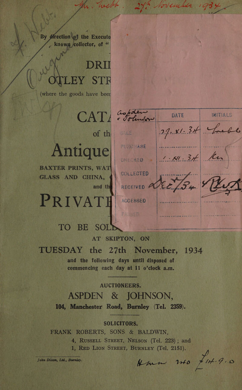 Meel# | <7, A Medien hdr ‘G3 eg : the Execut J , knowg /collector, of “ BAXTER PRINTS, WA GLASS AND CHINA, AT SKIPTON, oN TUESDAY the 27th November, 1934 and the following days until disposed of commencing each day at 11 o’clock a.m. AUCTIONEERS. ASPDEN &amp; JOHNSON, 104, Manchester Road, Burnley (Tel. 2359). SOLICITORS. FRANK ROBERTS, SONS &amp; BALDWIN, 4, RUSSELL STREET, NELson (Tel. 223); and 1, Rep LIon STREET, BuRNLEy (Tel. 2151). John Dizon Lid., Burnley. y Wii, Bale, MLA Fra