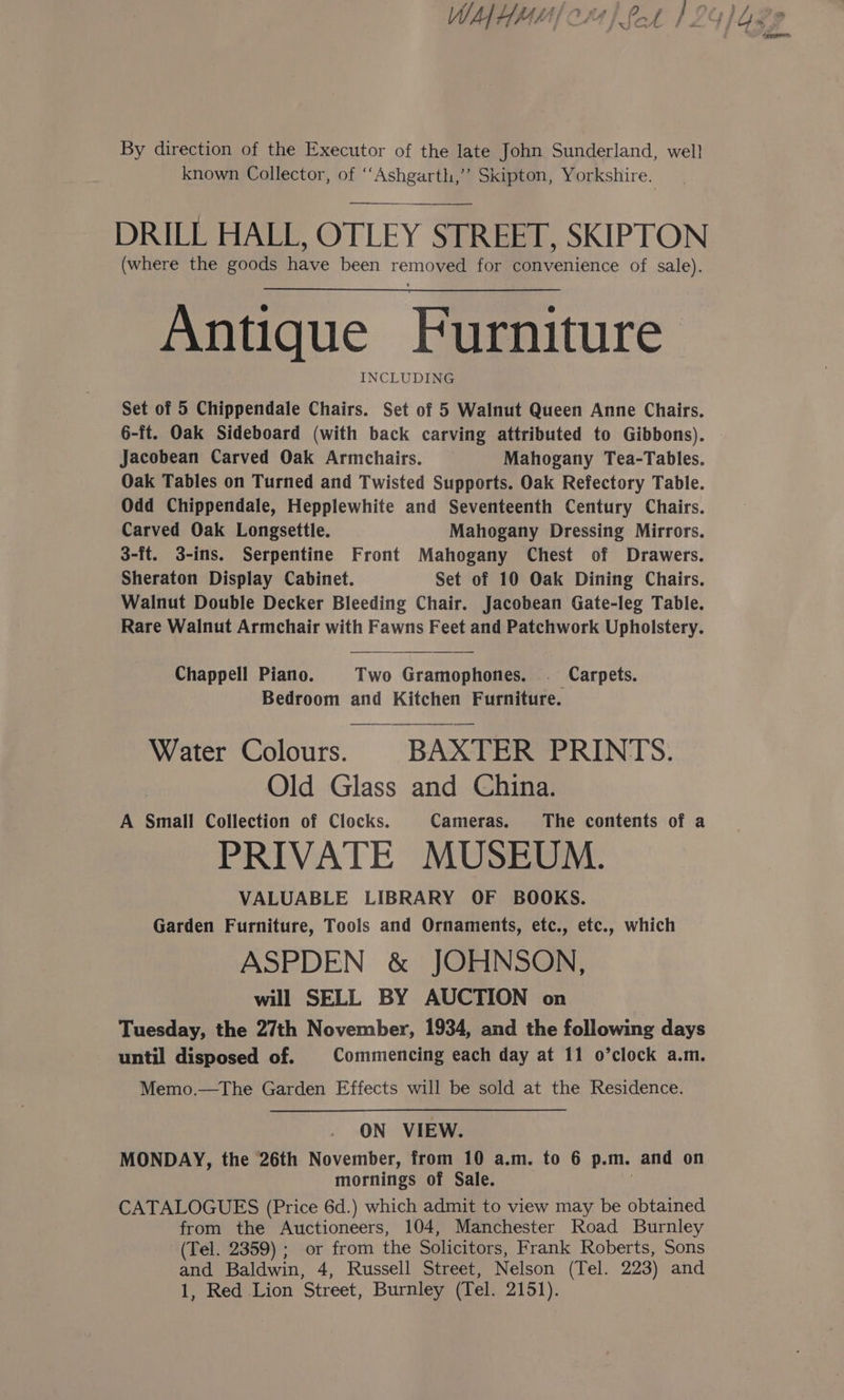 tmeanem By direction of the Executor of the late John Sunderland, well known Collector, of ‘‘Ashgarth,’’ Skipton, Yorkshire. DRILL HALL, OTLEY STREET, SKIPTON (where the goods have been removed for convenience of sale). Antique Furniture INCLUDING Set of 5 Chippendale Chairs. Set of 5 Walnut Queen Anne Chairs. 6-it. Oak Sideboard (with back carving attributed to Gibbons). Jacobean Carved Oak Armchairs. Mahogany Tea-Tables. Oak Tables on Turned and Twisted Supports. Oak Refectory Table. Odd Chippendale, Hepplewhite and Seventeenth Century Chairs. Carved Oak Longsettle. Mahogany Dressing Mirrors. 3-ft. 3-ins. Serpentine Front Mahogany Chest of Drawers. Sheraton Display Cabinet. Set of 10 Oak Dining Chairs. Walnut Double Decker Bleeding Chair. Jacobean Gate-leg Table. Rare Walnut Armchair with Fawns Feet and Patchwork Upholstery. Chappell Piano. Two Gramophones, . Carpets. Bedroom and Kitchen Furniture. Water Colours. BAXTER PRINTS. Old Glass and China. A Small Collection of Clocks. Cameras. The contents of a PRIVATE MUSEUM. VALUABLE LIBRARY OF BOOKS. Garden Furniture, Tools and Ornaments, etc., etc., which ASPDEN &amp; JOHNSON, will SELL BY AUCTION on Tuesday, the 27th November, 1934, and the following days until disposed of. | Commencing each day at 11 o’clock a.m. Memo.—The Garden Effects will be sold at the Residence. ON VIEW. MONDAY, the 26th November, from 10 a.m. to 6 p.m. and on mornings of Sale. | CATALOGUES (Price 6d.) which admit to view may be obtained from the Auctioneers, 104, Manchester Road Burnley (Tel. 2359) ; or from the Solicitors, Frank Roberts, Sons and Baldwin, 4, Russell Street, Nelson (Tel. 223) and