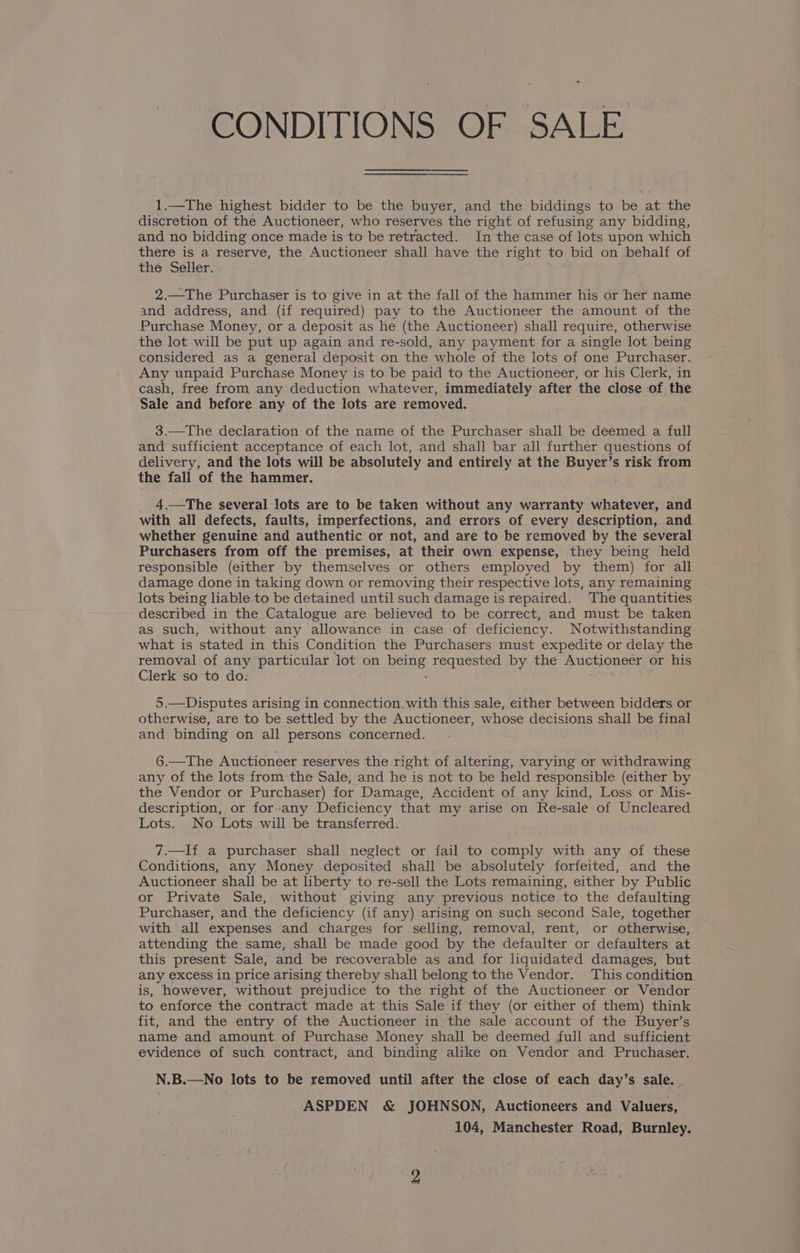 CONDITIONS OF SALE 1.—The highest bidder to be the buyer, and the biddings to be at the discretion of the Auctioneer, who reserves the right of refusing any bidding, and no bidding once made is to be retracted. In the case of lots upon which there is a reserve, the Auctioneer shall have the right to bid on behalf of thé Seller. 2.—The Purchaser is to give in at the fall of the hammer his or her name and address, and (if required) pay to the Auctioneer the amount of the Purchase Money, or a deposit as he (the Auctioneer) shall require, otherwise the lot will be put up again and re-sold, any payment for a single lot being considered as a general deposit on the whole of the lots of one Purchaser. Any unpaid Purchase Money is to be paid to the Auctioneer, or his Clerk, in cash, free from any deduction whatever, immediately after the close of the Sale and before any of the lots are removed. 3.—The declaration of the name of the Purchaser shall be deemed a full and sufficient acceptance of each lot, and shall bar all further questions of delivery, and the lots will be absolutely and entirely at the Buyer’s risk from the fall of the hammer. 4.—The several lots are to be taken without any warranty whatever, and with all defects, faults, imperfections, and errors of every description, and whether genuine and authentic or not, and are to be removed by the several Purchasers from off the premises, at their own expense, they being held responsible (either by themselves or others employed by them) for all damage done in taking down or removing their respective lots, any remaining lots being liable to be detained until such damage is repaired. The quantities described in the Catalogue are believed to be correct, and must be taken as such, without any allowance in case of deficiency. Notwithstanding what is stated in this Condition the Purchasers must expedite or delay the removal of any particular lot on heads requested by the Auctioneer or his Clerk so to do. 5.—Disputes arising in connection, with this sale, either between bidders or otherwise, are to be settled by the Auctioneer, whose decisions shall be final and binding on all persons concerned. 6.—The Auctioneer reserves the right of altering, varying or withdrawing any of the lots from the Sale, and he is not to be held responsible (either by the Vendor or Purchaser) for Damage, Accident of any kind, Loss or Mis- description, or for-any Deficiency that my arise on Re-sale of Uncleared Lots. No Lots will be transferred. 7.—If a purchaser shall neglect or fail to comply with any of these Conditions, any Money deposited shall be absolutely forfeited, and the Auctioneer shall be at liberty to re-sell the Lots remaining, either by Public or Private Sale, without giving any previous notice to the defaulting Purchaser, and the deficiency (if any) arising on such second Sale, together with all expenses and charges for selling, removal, rent, or otherwise, attending the same, shall be made good by the defaulter or defaulters at this present Sale, and be recoverable as and for liquidated damages, but any excess in price arising thereby shall belong to the Vendor. This condition is, however, without prejudice to the right of the Auctioneer or Vendor to enforce the contract made at this Sale if they (or either of them) think fit, and the entry of the Auctioneer in the sale account of the Buyer’s name and amount of Purchase Money shall be deemed full and sufficient evidence of such contract, and binding alike on Vendor and Pruchaser. N.B.—No lots to be removed until after the close of each day’s sale. . ASPDEN &amp; JOHNSON, Auctioneers and Valuers, 104, Manchester Road, Burnley.