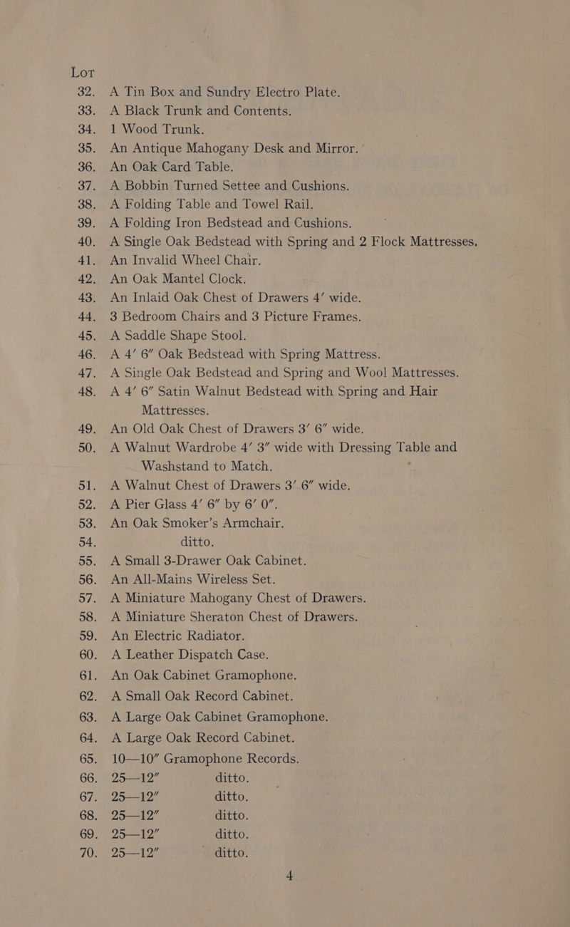 Lor bite 39. 40. 4]. 42. 43. 44, 45. 46. 47. 48. 49, 50. Sl. o2. 53. 4. 55. 56. 57. 58. 61. 62. 63. 64. 65. 66. 67. 70. A Tin Box and Sundry Electro Plate. A Black Trunk and Contents. 1 Wood Trunk. An Antique Mahogany Desk and Mirror. An Oak Card Table. A Bobbin Turned Settee and Cushions. A Folding Table and Towel Rail. A Folding Iron Bedstead and Cushions. A Single Oak Bedstead with Spring and 2 Flock Mattresses. An Invalid Wheel Chair. An Oak Mantel Clock. An Inlaid Oak Chest of Drawers 4’ wide. 3 Bedroom Chairs and 3 Picture Frames. A Saddle Shape Stool. A 4’ 6” Oak Bedstead with Spring Mattress. A Single Oak Bedstead and Spring and Wool Mattresses. A 4’ 6” Satin Walnut Bedstead with Spring and Hair Mattresses. An Old Oak Chest of Drawers 3’ 6” wide. A Walnut Wardrobe 4’ 3” wide with Gace Table and Washstand to Match. A Walnut Chest of Drawers 3’.6” wide. A Pier Glass 4’ 6” by 6’ 0”. An Oak Smoker’s Armchair. ditto. A Small 3-Drawer Oak Cabinet. An All-Mains Wireless Set. A Miniature Mahogany Chest of Drawers. A Miniature Sheraton Chest of Drawers. An Electric Radiator. A Leather Dispatch Case. An Oak Cabinet Gramophone. A Small Oak Record Cabinet. A Large Oak Cabinet Gramophone. A Large Oak Record Cabinet. 10—10” Gramophone Records. 2912 ditto. 25-—12” ditto. 25—12 ditto. 29—12” ditto. 29—12” — ditto.