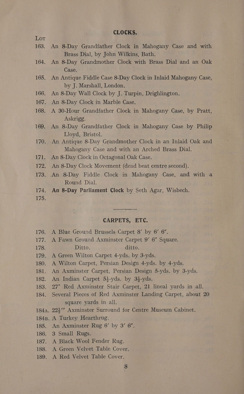 163. 164. 165. 166. 167. 168. 169. 170. 171. 172, 173. 174. 175. 176. Ligh 178. 179, 180. 181. 182. 183. 184. 184. 1848. 185. 186. 187. 188. 189, CLOCKS. An 8-Day Grandfather Clock in Mahogany Case and with Brass Dial, by John Wilkins, Bath. An 8-Day Grandmother Clock with Brass Dial and an Oak Case. An Antique Fiddle Case 8-Day Clock in Inlaid Mahogany Case, by J. Marshall, London, An 8-Day Wall Clock by J. Turpin, Drighlington. An 8-Day Clock in Marble Case. A 30-Hour Grandfather Clock in Mahogany Case, by Pratt, Askrigg. An 8-Day Grandfather Clock in Mahogany Case by Philip Lloyd, Bristol, An Antique 8-Day Grandmother Clock in an Inlaid Oak and Mahogany Case and with an Arched Brass Dial. An 8-Day. Clock in Octagonal Oak Case. An 8-Day Clock Movement (dead beat centre second). Round Dial. An 8-Day Parliament Clock by Seth Agar, Wisbech. CARPETS, ETC. A Blue Ground Brussels Carpet 8’ by 6’ 6”. A Fawn Ground Axminster Carpet 9’ 6” Square. Ditto. ditto. A Green Wilton Carpet 4-yds. by 3-yds. A Wilton Carpet, Persian Design 4-yds. by 4-yds. An Axminster Carpet, Persian Design 5-yds. by 3-yds. An Indian Carpet 54-yds. by 34-yds. 27” Red Axminster Stair Carpet, 21 lineal yards in all. Several Pieces of Red Axminster Landing Carpet, about 20 square yards in all. 224’” Axminster Surround for Centre Museum Cabinet. A Turkey Hearthrug. An Axminster Rug 6’ by 3’ 6”, 3 Small Rugs. A Black Wool Fender Rug. A Green Velvet Table Cover. A Red Velvet Table Cover.