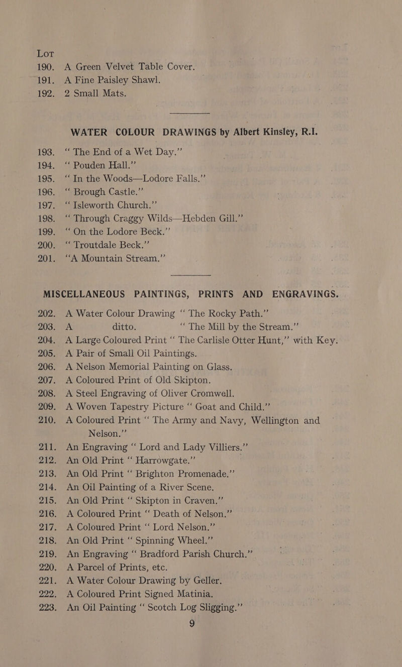 190. 191. 193. 194. 195. 196. 197. 198. 200. 201. A Green Velvet Table Cover. A Fine Paisley Shawl. ; 2 Small Mats. WATER COLOUR DRAWINGS by Albert Kinsley, R.I. “The End of a Wet Day.” ‘“ Pouden Hall.’’ “In the Woods—Lodore Falls.”’ “ Brough Castle.” “ Tsleworth Church.’’ “ Through Craggy Wilds—Hebden Gill.”’ “On the Lodore Beck.”’ “Troutdale Beck.”’ ‘“‘A Mountain Stream.”’ 202. 203. 205. 206. 207. 208. 209. 210. 221. 222. 223. A Water Colour Drawing “‘ The Rocky Path.”’ A ditto. “The Mill by the Stream.” A Large Coloured Print “ The Carlisle Otter Hunt,” with Key. A Pair of Small Oil Paintings. A Nelson Memorial Painting on Glass. A Coloured Print of Old Skipton. A Steel Engraving of Oliver Cromwell. A Woven Tapestry Picture “ Goat and Child.” A Coloured Print ‘‘ The Army and Navy, Wellington and Nelson.”’ An Engraving “‘ Lord and Lady Villiers.”’ An Old Print “‘ Harrowgate.”’ An Old Print “ Brighton Promenade.” An Oil Painting of a River Scene. An Old Print “ Skipton in Craven.”’ A Coloured Print ‘“‘ Death of Nelson.” A Coloured Print “‘ Lord Nelson.” An Old Print “ Spinning Wheel.” An Engraving “‘ Bradford Parish Church.” A Parcel of Prints, etc. A Water Colour Drawing by Geller. A Coloured Print Signed Matinia. An Oil Painting “‘ Scotch Log Sligging.”’ 9g