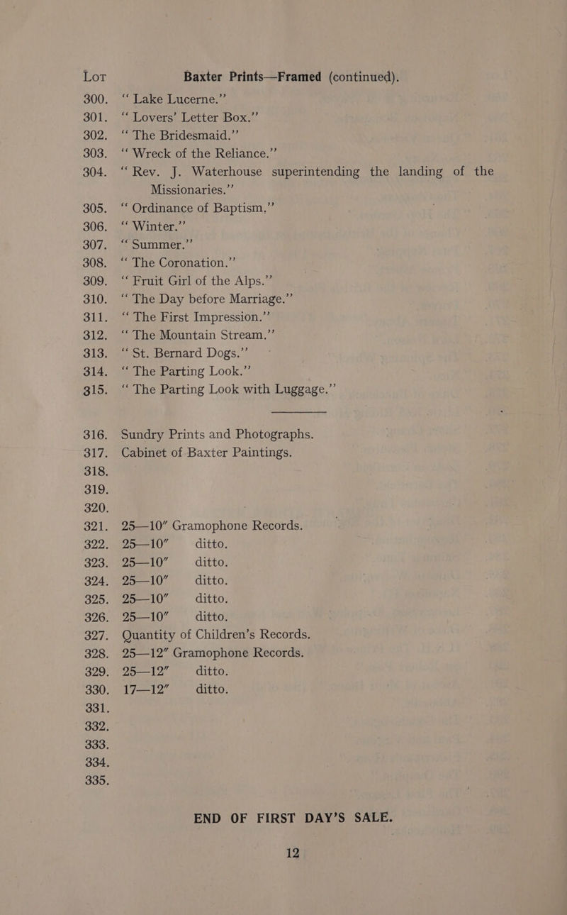 300. ‘‘ Lake Lucerne.”’ 301. 2 Rovers: Letter sbox:.. 302. . “ The Bridesmaid.” 303. ‘‘ Wreck of the Reliance.”’ 304. ‘“‘ Rev. J. Waterhouse superintending the landing of the Missionaries.”’ 305. ‘‘ Ordinance of Baptism,’’ 306. ‘‘ Winter.” 307, pumice... 308. ‘“‘ The Coronation.” 309. “Fruit Girl of the Alps.” 310. ‘‘ The Day before Marriage.” 311. ‘‘ The First Impression.”’ 312. “‘ The Mountain Stream.”’ 313. “St. Bernard Dogs.”’ 314. “ The Parting Look.” 315. ‘‘ The Parting Look with Luggage.” 316. Sundry Prints and Photographs. 317. Cabinet of Baxter Paintings. 318. 319. 320. | 321. 25—10” Gramophone Records. 322. 25--10 ditto. 323. “Za—-10 ditto. 324. 25—10 ditto. 325. 25—I10 ditto. 326. 25—10” ditto. 327. Quantity of Children’s Records. 328. 25—12” Gramophone Records. 329. «25—12” ditto. 330. 17—12 ditto. 331. 332. 333. 334, 335. END OF FIRST DAY’S SALE.