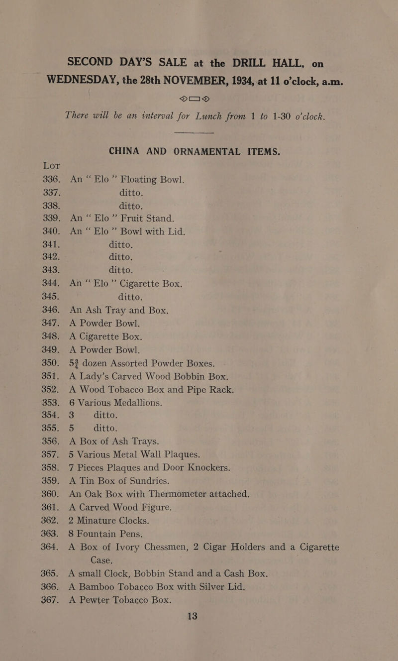 SECOND DAY’S SALE at the DRILL HALL, on WEDNESDAY, the 28th NOVEMBER, 1934, at 11 o’clock, a.m. OOD There will be an interval for Lunch from 1 to 1-30 o'clock. CHINA AND ORNAMENTAL ITEMS. Lor 336. An “ Elo” Floating Bowl. 337. ditto. 338. ditto. 339. An “Elo” Fruit Stand. 340. An ‘“ Elo” Bowl with Lid. 341. ditto. 342. ditto. 343. ditto. 344. An “ Elo” Cigarette Box. 345. ditto. 346. An Ash Tray and Box. 347. A Powder Bowl. 348. A Cigarette Box. 349. A Powder Bowl. 350. 52 dozen Assorted Powder Boxes. 351. A Lady’s Carved Wood Bobbin Box. 352. A Wood Tobacco Box and Pipe Rack. 353. 6 Various Medallions. 354. 3 ditto. soo, 5 ditto. 356. A Box of Ash Trays. 357. 5 Various Metal Wall Plaques. 358. 7 Pieces Plaques and Door Knockers. 399. A Jin Box of Sundries. 360. An Oak Box with Thermometer attached. 361. A Carved Wood Figure. 362. 2 Minature Clocks. 363. 8 Fountain Pens. 364. A Box of Ivory Chessmen, 2 Cigar Holders and a Cigarette Case. | 365. A small Clock, Bobbin Stand and a Cash Box. 366. A Bamboo Tobacco Box with Silver Lid. 367. A Pewter Tobacco Box.