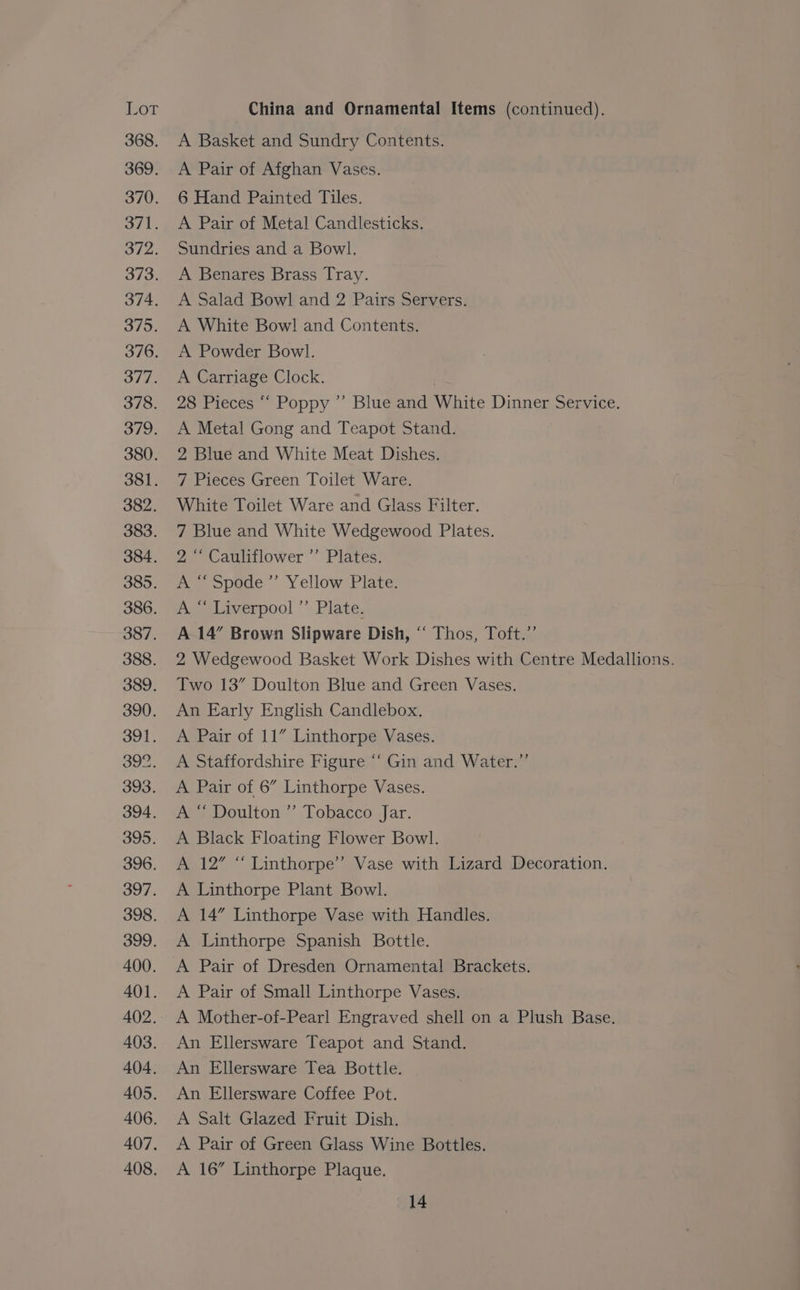 Lor China and Ornamental Items (continued). 368. A Basket and Sundry Contents. 369. <A Pair of Afghan Vases. 370. 6 Hand Painted Tiles. 371. <A Pair of Metal Candlesticks. 372. Sundries and a Bowl. 373. A Benares Brass Tray. 374. A Salad Bowl and 2 Pairs Servers. 375. A White Bowl and Contents. 376. A Powder Bowl. 377. <A Carriage Clock. ) 378. 28 Pieces “ Poppy ’”’ Blue and White Dinner Service. 379. A Metal Gong and Teapot Stand. 380. 2 Blue and White Meat Dishes. 381. 7 Pieces Green Toilet Ware. 382. White Toilet Ware and Glass Filter. 383. 7 Blue and White Wedgewood Plates. 384. 2 “‘ Cauliflower ’’ Plates. 385. A >pede ’ Yellow Plate: 386. A “ Liverpool ”’’ Plate. 387. A 14” Brown Slipware Dish, ‘“ Thos, Toft.”’ 388. 2 Wedgewood Basket Work Dishes with Centre Medallions. 389. Two 13” Doulton Blue and Green Vases, 390. An Early English Candlebox. 391. A Pair of 11” Linthorpe Vases. 392. A Staffordshire Figure ‘“‘ Gin and Water.” 393. A Pair of 6” Linthorpe Vases. 394. A “ Doulton ” Tobacco Jar. 395. <A Black Floating Flower Bowl. 396. A 12” “ Linthorpe’ Vase with Lizard Decoration. 397. A Linthorpe Plant Bowl. 398. A 14” Linthorpe Vase with Handles. 399. A Linthorpe Spanish Bottle. 400. A Pair of Dresden Ornamental Brackets. 401. A Pair of Small Linthorpe Vases. 402. A Mother-of-Pearl Engraved shell on a Plush Base. 403. An Ellersware Teapot and Stand. 404. An Ellersware Tea Bottle. 405. An Ellersware Coffee Pot. 406. A Salt Glazed Fruit Dish. 407. A Pair of Green Glass Wine Bottles. 408. <A 16” Linthorpe Plaque.