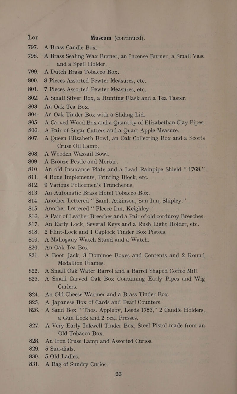 797. 798. 799. 800. 801. 802. 803. 804. 805. 806. 807. 808. 809. 810. 811. 812. 813. 814. 815 816. 817. 818. 819. 820. 821. 822. 823. 824. 825. 826. 827. 828. 829. 830. 831. A Brass Candle Box. A Brass Sealing Wax Burner, an Incense Burner, a Small Vase and a Spell Holder. | A Dutch Brass Tobacco Box. 8 Pieces Assorted Pewter Measures, etc. 7 Pieces Assorted Pewter Measures, etc. A Small Silver Box, a Hunting Flask and a Tea Taster. An Oak Tea Box. An Oak Tinder Box with a Sliding Lid. A Carved Wood Box and a Quantity of Elizabethan Clay Pipes. A Pair of Sugar Cutters and a Quart Apple Measure. A Queen Elizabeth Bowl, an Oak Collecting Box and a Scotts Cruse Oil Lamp. A Wooden Wassail Bowl. A Bronze Pestle and Mortar. An old Insurance Plate and a Lead Rainpipe Shield “ 1768.” 4 Bone Implements, Printing Block, etc. 9 Various Policemen’s Truncheons. An Automatic Brass Hotel Tobacco Box. Another Lettered “‘ Saml. Atkinson, Sun Inn, Shipley.” Another Lettered ‘“‘ Fleece Inn, Keighley ‘— A Pair of Leather Breeches and a Pair of old corduroy Breeches. An Early Lock, Several Keys and a Rush Light Holder, etc. 2 Flint-Lock and 1 Caplock Tinder Box Pistols. A Mahogany Watch Stand and a Watch. An Oak Tea Box. A Boot Jack, 3 Dominoe Boxes and Contents and 2 Round Medallion Frames. A Small Oak Water Barrel and a Barrel Shaped Coffee Mill. A Small Carved Oak Box Containing Early Pipes and Wig Curlers. An Old Cheese Warmer and a Brass Tinder Box. A Japanese Box of Cards and Pearl Counters. A Sand Box “‘ Thos. Appleby, Leeds 1753,” 2 Candle Holders, a Gun Lock and 2 Seal Presses. A Very Early Inkwell Tinder Box, Steel Pistol made from an Old Tobacco Box. An Iron Cruse Lamp and Assorted Curios. 5S Sun-dials. 5 Old Ladles. A Bag of Sundry Curios.