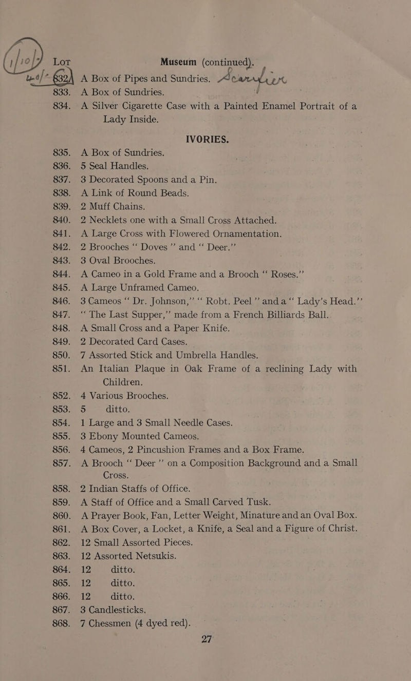 833. 834. 835. 836. 837. 838. 839. 840. 841. 842. 843. 844. 845. 846. 847. 848. 849. 850. 851. 852. 853. 854. 855. 856. 857. 858. 859. 860. 861. 862. 863. 864. 865. 866. 867. 868. A Box of Sundries. A Silver Cigarette Case with a Painted Enamel Portrait of a Lady Inside. IVORIES. A Box of Sundries. > Seal Handles. 3 Decorated Spoons and a Pin. A Link of Round Beads. 2 Muff Chains. 2 Necklets one with a Small Cross Attached. A Large Cross with Flowered Ornamentation. 2 Brooches “‘ Doves’ and “‘ Deer.”’ 3 Oval Brooches. A Cameo in a Gold Frame and a Brooch “ Roses.”’ A Large Unframed Cameo. 3.Cameos “ Dr. Johnson,’ ‘‘ Robt. Peel ’’ and a “‘ Lady’s Head.’’ “The Last Supper,’ made from a French Billiards Ball. A Small Cross and a Paper Knife. — 2 Decorated Card Cases. 7 Assorted Stick and Umbrella Handles. An Italian Plaque in Oak Frame of a reclining Lady with Children. 4 Various Brooches. 5 ditto. 1 Large and 3 Small Needle Cases. 3 Ebony Mounted Cameos. | 4 Cameos, 2 Pincushion Frames and a Box Frame. A Brooch “‘ Deer ”’ on a Composition Background and a Small Cross. 2 Indian Staffs of Office. A Staff of Office and a Small Carved Tusk. A Prayer Book, Fan, Letter Weight, Minature and an Oval Box. A Box Cover, a Locket, a Knife, a Seal and a Figure of Christ. 12 Small Assorted Pieces. 7 12 Assorted Netsukis. 12 ditto. 12 ditto. 12 ditto. 3 Candlesticks. 7 Chessmen (4 dyed red).