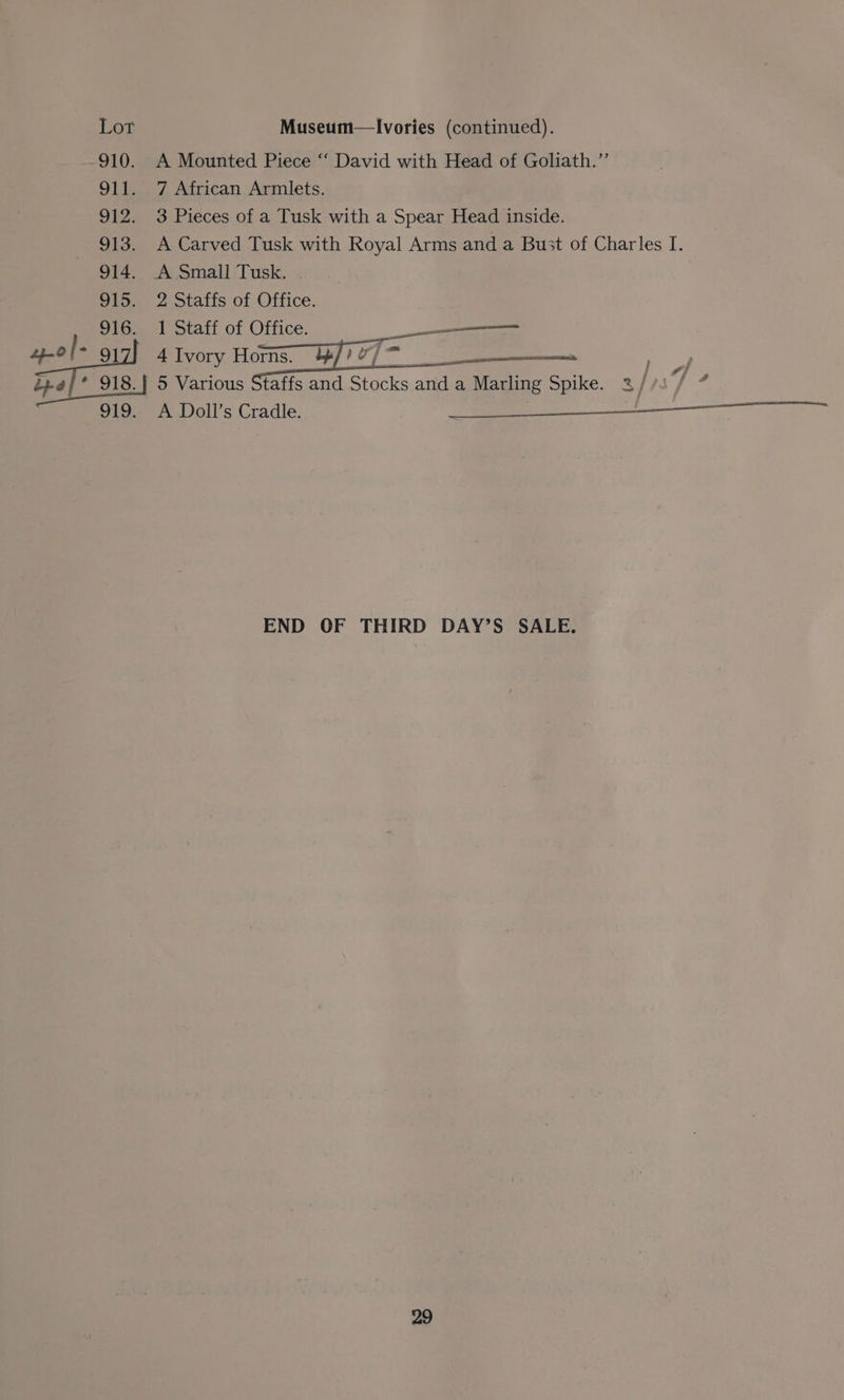 910. OLE A Mounted Piece “‘ David with Head of Goliath.”’ 7 African Armlets. 3 Pieces of a Tusk with a Spear Head inside. A Carved Tusk with Royal Arms and a Bust of Charles I. 2 Staffs of Office. 1 Staff of Office. ——————— 4 Ivory Horns. +4// 2 ‘£0 a ae 5 Various Staffs and Stocks and a Marling Spike. &amp; ax 7 - END OF THIRD DAY’S SALE.