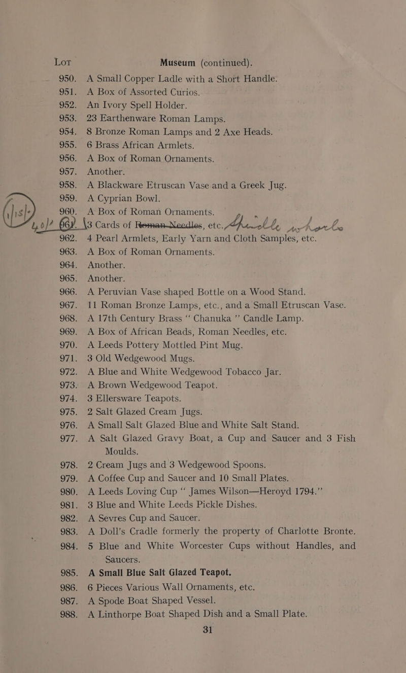 A Small Copper Ladle with a Short Handle. A Box of Assorted Curios. An Ivory Spell Holder. 23 Earthenware Roman Lamps. 8 Bronze Roman Lamps and 2 Axe Heads. 6 Brass African Armlets. A Box of Roman Ornaments. Another. A Blackware Etruscan Vase and a Greek Jug. A Cyprian Bowl. A Box of Roman Ornaments. i) om _\3 Cards of Remen-Needles, etc. Wht, ye ers - 4 Pearl Armlets, Early Yarn and Cloth Samples, etc. A Box of Roman Ornaments. Another. Another. A Peruvian Vase shaped Bottle on a Wood Stand. 11 Roman Bronze Lamps, etc., and a Small Etruscan Vase. A 17th Century Brass ‘‘ Chanuka ”’ Candle Lamp. A Box of African Beads, Roman Needles, etc. A Leeds Pottery Mottled Pint Mug. 3 Old Wedgewood Mugs. A Blue and White Wedgewood Tobacco Jar. A Brown Wedgewood Teapot. 3 Ellersware Teapots. 2 Salt Glazed Cream Jugs. A Small Salt Glazed Blue and White Salt Stand. A Salt Glazed Gravy Boat, a Cup and Saucer and 3 Fish Moulds. 2 Cream Jugs and 3 Wedgewood Spoons. A Coffee Cup and Saucer and 10 Small Plates. A Leeds Loving Cup ‘‘ James Wilson—Heroyd 1794.” 3 Blue and White Leeds Pickle Dishes. A Sevres Cup and Saucer. A Doll’s Cradle formerly the property of Charlotte Bronte. 5 Blue and White Worcester Cups without Handles, and Saucers. A Small Blue Salt Glazed Teapot. 6 Pieces Various Wall Ornaments, etc. A Spode Boat Shaped Vessel. A Linthorpe Boat Shaped Dish and a Small Plate.