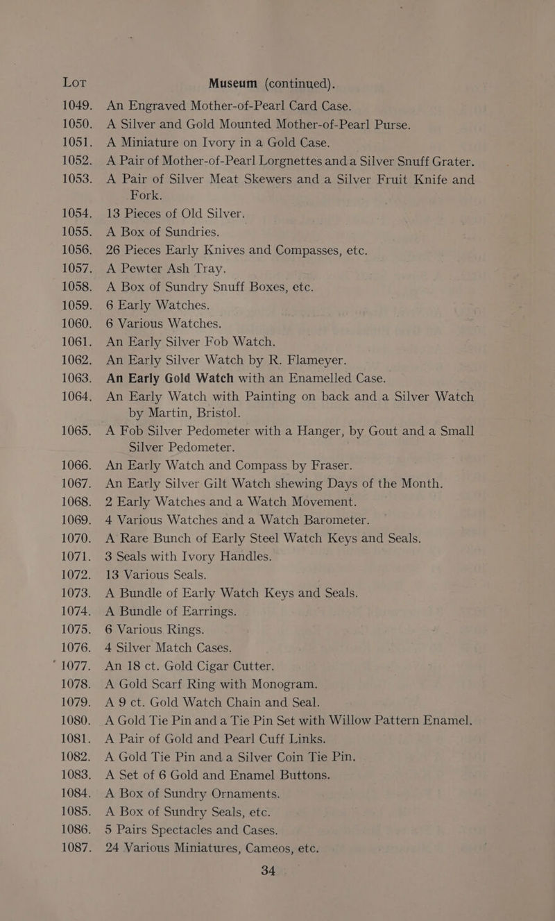 An Engraved Mother-of-Pearl Card Case. A Silver and Gold Mounted Mother-of-Pearl Purse. A Miniature on Ivory in a Gold Case. A Pair of Mother-of-Pearl Lorgnettes and a Silver Snuff Grater. A Pair of Silver Meat Skewers and a Silver Fruit Knife and Fork. 13 Pieces of Old Silver. A Box of Sundries. 26 Pieces Early Knives and Compasses, etc. A Pewter Ash Tray. A Box of Sundry Snuff Boxes, etc. 6 Early Watches. 6 Various Watches. An Early Silver Fob Watch. An Early Silver Watch by R. Flameyer. An Early Gold Watch with an Enamelled Case. An Early Watch with Painting on back and a Silver Watch by Martin, Bristol. A Fob Silver Pedometer with a Hanger, by Gout and a Small Silver Pedometer. An Early Watch and Compass by Fraser. An Early Silver Gilt Watch shewing Days of the Month. 2 Early Watches and a Watch Movement. 4 Various Watches and a Watch Barometer. A Rare Bunch of Early Steel Watch Keys and Seals. 3 Seals with Ivory Handles. 13 Various Seals. A Bundle of Early Watch Keys and Seals. A Bundle of Earrings. 6 Various Rings. 4 Silver Match Cases. An 18 ct. Gold Cigar Cutter. A Gold Scarf Ring with Monogram. A 9 ct. Gold Watch Chain and Seal. A Gold Tie Pin and a Tie Pin Set with Willow Pattern Enamel. A Pair of Gold and Pearl Cuff Links. A Gold Tie Pin and a Silver Coin Tie Pin. A Set of 6 Gold and Enamel Buttons. A Box of Sundry Ornaments. A Box of Sundry Seals, ete. 5 Pairs Spectacles and Cases. 24 Various Miniatures, Cameos, etc.