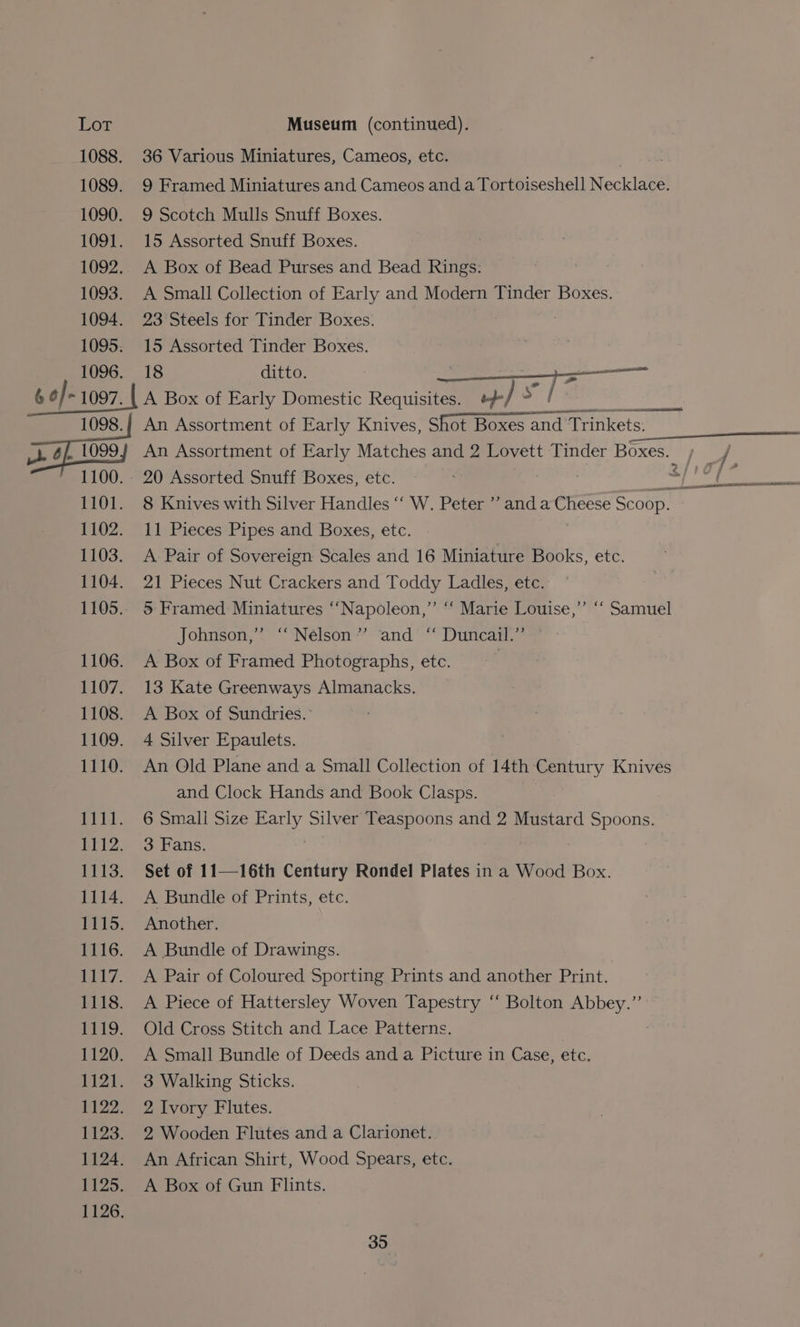 1088. 36 Various Miniatures, Cameos, etc. | 1089. 9 Framed Miniatures and Cameos and a Tortoiseshell Necklace. 1090. 9 Scotch Mulls Snuff Boxes. 1091. 15 Assorted Snuff Boxes. 1092. A Box of Bead Purses and Bead Rings: 1093. A Small Collection of Early and Modern Tinder Boxes. 1094. 23 Steels for Tinder Boxes. 1095. 15 Assorted Tinder Boxes. 1096. 18 ditto. i a ae 6 o]- 1097. | A Box of Early Domestic Requisites. / ? epee 1098.} An Assortment of Early Knives, Shot Boxes and Trinkets. a An Assortment of Early Matches and 2 Lovett Tinder Boxes. , 1100. 20 Assorted Snuff Boxes, etc. peg 1101. 8 Knives with Silver Handles “‘ W. Peter ’’ and a Cheese Scoop. 1102. 11 Pieces Pipes and Boxes, etc. 1103. A Pair of Sovereign Scales and 16 Miniature Books, etc. 1104. 21 Pieces Nut Crackers and Toddy Ladles, etc. 1105.. 5 Framed Miniatures ‘Napoleon,’ “ Marie Louise,” ‘“‘ Samuel Johnson,” “Nélson’? “and * Dunes, 1106. A Box of Framed Photographs, etc. 1107. 13 Kate Greenways Almanacks. 1108. A Box of Sundries. 1109. 4 Silver Epaulets. 1110. An Old Plane and a Small Collection of 14th Century Knives and Clock Hands and Book Clasps. iis 6, small-Size pany Silver Teaspoons and 2 Mustard Spoons. 1112. 3 Fans. 1113. Set of 11—16th Century Rondel Plates in a Wood Box. 1114. A Bundle of Prints, etc. 1115. Another. 1116. A Bundle of Drawings. 1117. A Pair of Coloured Sporting Prints and another Print. 1118. A Piece of Hattersley Woven Tapestry “‘ Bolton Abbey.” 1119. Old Cross Stitch and Lace Patterns. 1120. A Small Bundle of Deeds and a Picture in Case, etc. 1121. 3 Walking Sticks. 1122. 2 Ivory Flutes. 1123. 2 Wooden Flutes and a Clarionet. 1124. An African Shirt, Wood Spears, etc. 1125. A Box of Gun Flints.