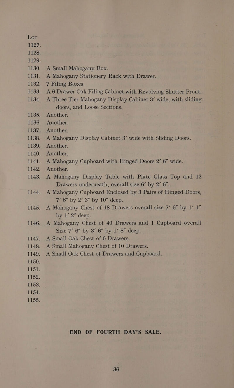 A Small Mahogany Box. A Mahogany Stationery Rack with Drawer. 7 Filing Boxes. A 6 Drawer Oak Filing Cabinet with Revolving Shutter Front. A Three Tier Mahogany Display Cabinet 3’ wide, with sliding doors, and Loose Sections. Another. Another. Another. A Mahogany Display Cabinet 3’ wide with Sliding Doors. Another. Another. A Mahogany Cupboard with Hinged Doors 2’ 6” wide. Another. A Mahogany Display Table with Plate Glass Top and 12 Drawers underneath, overall size 6’ by 2’ 6”. A Mahogany Cupboard Enclosed by 3 Pairs of Hinged Doors, Zo by 2’ 3” by 10” deep. A Mahogany Chest of 18 Drawers overall size 7’ 6” by 1’ 1” by 1’ 2” deep. A Mahogany Chest of 40 Drawers and 1 Cupboard overall Size 7’ 6” by 3..6, by 1,8 deep. A Small Oak Chest of 6 Drawers. A Small Mahogany Chest of 10 Drawers. A Small Oak Chest of Drawers and Cupboard. END OF FOURTH DAY’S SALE.
