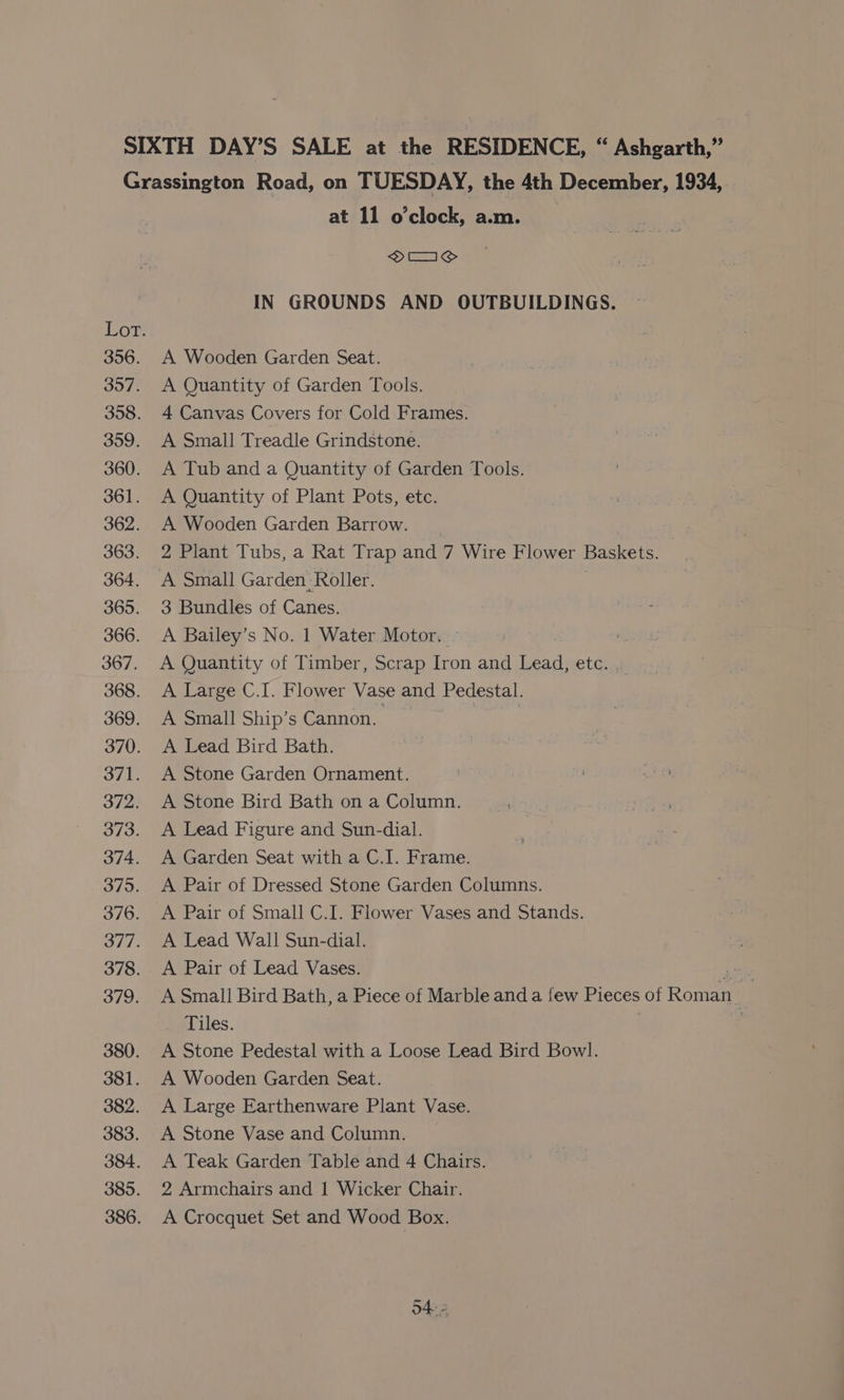 SIXTH DAY’S SALE at the RESIDENCE, “ Ashgarth,” Grassington Road, on TUESDAY, the 4th December, 1934, at 11 o'clock, a.m. sc) aman I Co IN GROUNDS AND OUTBUILDINGS. Low 356. A Wooden Garden Seat. 357. A Quantity of Garden Tools. 358. 4 Canvas Covers for Cold Frames. 359. A Small Treadle Grindstone. 360. A Tub and a Quantity of Garden Tools. 361. A Quantity of Plant Pots, etc. 362. A Wooden Garden Barrow. _ 363. 2 Plant Tubs, a Rat Trap and 7 Wire Flower Baskets. 364. A Small Garden Roller. 365. 3 Bundles of Canes. 366. <A Bailey’s No. 1 Water Motor. ~ Hi 367. A Quantity of Timber, Scrap Iron and Lead, etc. , 368. A Large C.I. Flower Vase and Pedestal. 369. A Small Ship’s Cannon. 370. A Lead Bird Bath. 371. A Stone Garden Ornament. 372. A Stone Bird Bath on a Column. 373. A Lead Figure and Sun-dial. 374. A Garden Seat with a C.J. Frame. 375. <A Pair of Dressed Stone Garden Columns. 376. A Pair of Small C.I. Flower Vases and Stands. 377. A Lead Wall Sun-dial. ; 378. <A Pair of Lead Vases. 4s 379. A Small Bird Bath, a Piece of Marble and a few Pieces of Roman Tiles. . 380. A Stone Pedestal with a Loose Lead Bird Bowl. 381. A Wooden Garden Seat. 382. A Large Earthenware Plant Vase. 383. A Stone Vase and Column. 384. A Teak Garden Table and 4 Chairs. 385. 2 Armchairs and 1 Wicker Chair. 386. A Crocquet Set and Wood Box. o4--
