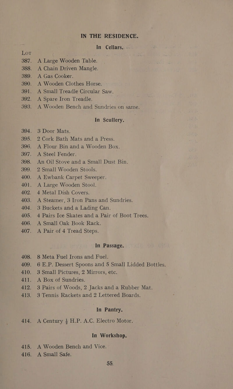 390. 391. 392. 393. 395. 396. 397. 398. 399. 400. 401. 4()2. 403. 404. 405. 406. 407. 410. 411. 412. 413. IN THE RESIDENCE. In Cellars. -- A Large Wooden Table. A Chain Driven Mangle. A Gas Cooker. A Wooden Clothes Horse. A Small Treadle Circular Saw. A Spare Iron Treadle. A Wooden Bench and Sundries on same. In Scullery. 3 Door Mats. 2 Cork Bath Mats and a Press. A Flour Bin and a Wooden Box. A Steel Fender. An Oil Stove and a Small Dust Bin. 2 Small Wooden Stools. A Ewbank Carpet Sweeper. A Large Wooden Stool. 4 Metal Dish Covers. A Steamer, 3 Iron Pans and Sundries. 3 Buckets and a Lading Can. 4 Pairs Ice Skates and a Pair of Boot Trees. A Small Oak Book Rack. A Pair of 4 Tread Steps. In Passage. 8 Meta Fuel Irons and Fuel. 6 E.P. Dessert Spoons and 5 Small Lidded Bottles. 3 Small Pictures, 2 Mirrors, etc. A Box of Sundries. 3 Pairs of Woods, 2 Jacks and a Rubber Mat. 3 Tennis Rackets and 2 Lettered Boards. In Pantry. A Century 4 H.P. A.C. Electro Motor. In Workshop. A Wooden Bench and Vice. A Small Safe. 99,