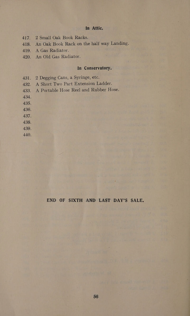 In Attic. 2 Small Oak Book Racks. An Oak Book Rack on the half way Landing. A Gas Radiator. An Old Gas Radiator. In Conservatory. 2 Degging Cans, a Syringe, etc. A Short Two Part Extension Ladder. A Portable Hose Reel and Rubber Hose. END OF SIXTH AND LAST DAY’S SALE.
