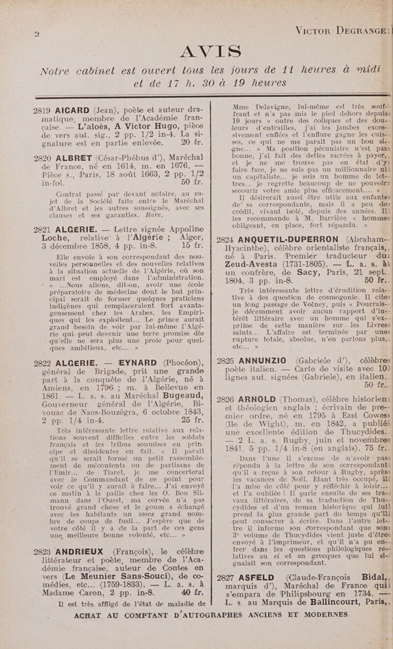 AVIS Notre cabinet est ouvert tous les jours de 11 heures à midi et de 17 h. 80 à 19 heures QT: 2 : Mme Delavigne, lui-même est très souf-- i ! IL ve: Ta- , 2819 AIGARD (Jean), poète et auteur î frant et n'a pas mis le pied dehors depuiss : > ANSE matique, membre de l'A cadémie fran- 10 jours « outre des coliques et des dou-- çaise. — L’aloès, A Victor Hugo, pièce leurs d’entrailles, j'ai les jambes exces-- de vers aut. sig., 2 pp. 1/2 in-4. La si- sivement enflées et l’enflure gagne les cuis-- gnature est en partie enlevée. 20 fr. ses, ce qui ne me parait pas un bon si-- gne... » Ma position pécuniaire n’est pass 2820 ALBRET (César-Phébus d’), Maréchal bonne, j'ai fait des dettes sacrées à payer,, de France, né en 1614, m. en 1676. — ét jeune cine trouve, Kpes TÉRACESES AD PAR 18 août 1663, 2 p 1/2 faire face, je ne suis pas un millionnaire nii Pièce s., Paris, SA HR ÈRE un capitaliste... je suis un homme de let-- in-fol. 50 fr. tres... je regrette beaucoup de ne pouvoirs secourir votre amie plus efficacement... » T1 désirerait aussi être utile aux enfantss de‘ sa correspondante, mais il a peu des crédit, vivant isolé, depuis des années. Il les recommande à M. Barrière « hommes obligeant, en place, fort répandu. » Contrat passé par devant notaire, au su- jet de la Société faite entre le Maréchal d’Albret «et les autres soussignés, avec ses clauses et ses garanties. Rare. 2821 ALGÉRIE. Lettre signée Appoline : Loche, relative à l’Algérie ; Alger, | 9824 ANQUETIL-DUPERRON (Abraham-- 3 décembre 1858, 4 pp. in-8. 15 fr. Hyacinthe), célèbre orientaliste français,, Elle envoie à son correspondant des nou- né à (Paris. Premier traducteur dui veiles personnelles et des nouvelles relatives Zeud-Avesta (1731-1805). — [L. a. s. àà à la situation actuelle de l’Algérie, où son un confrère, de Sacy, Paris, 21 sept mari est employé dans l'administration. 1804, 3 pp us « . 50 fr. « Nous allons, dit-on, avoir une école Très intéressante lettre d’érudition rela-: préparatoire de médecine dont le but prin- cipal serait de former quelques praticiens indigènes qui remplaceraient fort avanta- geusement chez les Arabes, Îles Empiri- ques qui les exploitent... Le prince aurait tive à des question de cosmogonie. IL citee un long passage de Volney, puis « Pourrais-- je décemment avoir aucun rapport d’in-- térêt littéraire avec un homme qui s’ex-- grand besoin de voir par lui-même l’Algé- prime de cette manière sur. les Livress rie qui. peut devenir une terre promise dès saints... L'affaire est terminée par unee qu’elle ne sera plus une proie pour quel- rupture totale, absolue, n’en parlons plus, ques ambitieux, etc... » etc... » 2822 ALGÉRIE. — EYNARD (Phocéon), | 2825 ANNUNZIO (Gabriele d”), célèbres général de Brigade, prit une grande poète italien. Carte de visite avec 10) part à la conquête de l'Algérie, né à lignes aut. signées (Gabriele), en italien. Amiens, en 1796 ; m. à Bellevue a 90 fr... 1861. — L. a. s. au Maréchal Bugeaud, | RES : Gouverneur général de l'Algérie, Bi- ere ARNOLD (Thomas), célèbre historien et théologien anglais ; écrivain de pre-- vouac de Naos-Bouzégra, 6 octobre 1843, re a 222 TS Une A Ad É 98 fr’ mier ordre, né en 1795 à East Cowess RARE ; (île de Wight), m. en 1842, a publiés -Très intéressante lettre relative aux rela- une excellente édition de Thucydides.. tions souvent difficiles entre les soldats 9 L Du ce ner) français et des tribus soumises en prin- NE NE dE EPS AR : DANCE el cipe et dissidentes en fait. « Il parait 1841, 5 pp. 1/4 in-8 (en anglais). 75 fr. qu'il se serait formé un petit rassemble- ; Dans l’une il s'excuse ‘le m'avoir pass ment de mécontents ou de partisans de répondu à dla lettre de. son correspondant l’Emir.… de : Tiaret, je me concerterai qu'il a reçue à son retour à Rugby, aprèss avec le Commandant de ce point pour les vacances de Noël. Etant très occupé, ik voir ce qu’il y aurait à faire... J’ai envoyé ce matin à la paille chez les O. Bou Sli- mann dans d'Ouest, ma corvée n’a pas trouvé grand chose et le goum a échangé avec les habitants un assez grand nom- bre de coups de fusil... J'espère que de votre côté il y a de la part de ces gens l’a mise de côté pour y réfléchir à loisir... et l’a oubliée ! Il parle ensuite de ses tra-s vaux littéraires, de sa traduction de Thu-- cydides et d’un roman historique qui luit prend la plus grande part du temps qu’il} peut consacrer à écrire. Dans l’autre let-- tre il informe son correspondant que son une, meilleure bonne volonté, etc... » 3° volume de Thucydides vient juste d'êtres! envoyé à l’imprimeur, et qu’il n’a pu en-« trer dans les questions philologiques re-» latives au ei et an grecques que lui si-# gnalait son correspondant. 2823 ANDRIEUX (François), le célèbre littérateur et poète, membre de l’Aca- Aer ne auteur se ne en | vers (Le Meunier Sans-Souci), de co- | 2897 ASFELD (Claude-François Bidal,, médies, etc... (1759-1833). — L. a. s. à marquis d’), RARE de France quii Madame Caron, 2 pp. in-8. 40 fr. s’empara de Philipsboung en 1734. —- LU est très affligé de l’état de maladie de L. s. au Marquis de Ballincourt, Paris,,