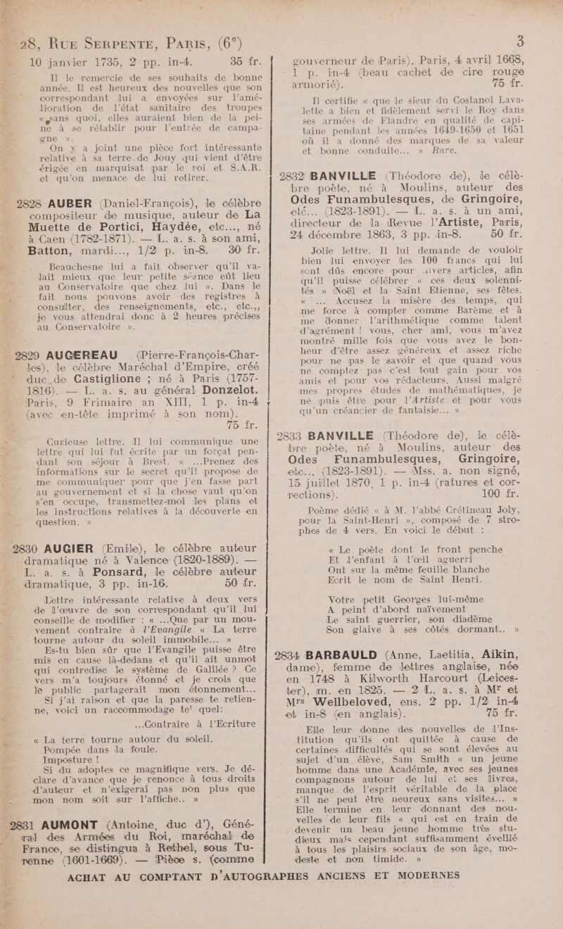 |: La pe 4 … 28, RuE SERPENTE, PARIS, (6°) 10 janvier 1735, 2 pp. in-4. 35 fr. Il le remercie ide ses souhaits de bonne # année. J1 est heureux des nouvelles que son correspondant dui a envoyées sur l’amé- re dioration de l’état sanitaire des troupes «sans quoi, elles auraient bien de la pei- ne à se rétablir pour l'entrée de campa- gene ». On y a joint une pièce fort intéressante relative à sa terre.de Jouy qui vient d’être ai. érigée en marquisat par le roi et S.A.R. | et qu’on menace de lui retirer. 2828 AUBER (Daniel-François), de célèbre compositeur de musique, auteur de La _ Muette de Portici, Haydée, etc.…, né … à Caen (1782-1871). — L. a. s. à son ami, Er Batton, mardi, 1/2 p. in-8 30 fr. fe Beauchesne lui a fait observer qu'il va- Jait mieux que leur petite séance eût lieu au Conservatoire que chez lui ». Dans le - fait nous pouvons avoir des registres à ER consulter, des renseignements, etc., etc.,, je vous attendrai donc à 2 heures précises au Conservatoire ». _ 2829 AUGEREAU (Pierre-François-Char- : ” es), le célèbre Maréchal d’Empire, créé duc. de Gastiglione ; né à Paris (1757- 1816). — L. a. s. au général Donzelot. Paris, 9 Frimaire an XIII, 1 p. in-4 {avec en-tête imprimé à son nom). 75 ir. \° Curieuse lettre. Il lui communique une A lettre qui lui fut écrite par un forçat pen- dant son séjour à Brest. « ...Prenez des informations sur le secret qu’il propose de A me communiquel' pour que jen fasse part au gouvernement et si la chose vaut qu’on s’en occupe, transmettez-moi des plans et les instructions relatives à la découverte en question. » 2830 AUGIER (Emile), le célèbre auteur dramatique né à Valence (1820-1889). — L. à. s. à Ponsard, le célèbre auteur dramatique, 3 pp. in-16. 50 fr. Lettre intéressante relative à deux vers sf de l’œuvre de son correspondant qu'il lui conseille de modifier : « ...Que par un mou- vement contraire à l'Evangile « La terre . tourne autour du soleil immobile... » Es-tu bien sûr que l'Evangile puisse être mis en cause là-dedans et qu’il ait unmot qui contredise le système de Galilée ? Ge vers m'a toujours étonné et je crois que Je public partagerait mon étonnement. Si j'ai raison et que la paresse te retien- ne, voici un raccommodage te! quel: x .Gontraire à « La terre tourne autour du soleil. Pompée dans la foule. 4 Imposture ! Si du adoptes ce magnifique vers. Je dé- pe clare d’avance que je renonce à tous droits 2 d'auteur et n’exigerai pas non plus que 4 mon nom soit sur l'affiche. » 2831 AUMONT (Antoine, duc d’), Géné- + al des Armées du Roi, maréchal de Ks France, se distingua à Rethel, sous Tu- renne (1601- -1669). — Pièce s. (comme | 3 gouverneur de Paris). Paris, 4 avril 1668, 1 p. in-4 (beau cachet de cire rouge armorié). 75 fr. Ii certifie « que le sieur du Costanol Lava- lette a bien et fidèlement servi le Roy dans ses armées de Flandre en qualité de capi- taine pendant les années 1649-1650 et 1651 où il a donné des marques de sa valeur et bonne conduite... » Rare. 2832 BANVILLE (Théodore de), le célèe- bre poète, né à Moulins, auteur des Odes Funambulesques, de Gringoire, etc... (1823-1891). — [L. a..s. à un ami, directeur de la (Revue l’Artiste, Paris, 24 décembre 1863, 3 pp. in-8. 50 fr. demande de vouloir 100 francs qui lui uivers articles, afin ces deux solenni- Jolïe Jlettie. Il lui bien lui envoyer Îles sont dûs encore pour qu'il puisse célébrer « tés » (Noël et la Saint Etienne, ses fêtes. « . Accusez la misère des temps, qui me force à compter comme Barème et à me donner l’arithmétique comme talent d'agrément |! vous, cher ami, vous m'avez montré mille fois que vous avez le bon- heur d’être assez généreux et assez riche pour ne pas le savoir et que quand vous ne comptez pas c'est tout gain pour vos amis et pour vos rédacteurs, Aussi malgré mes propres études de mathématiques, je né puis êtie pour l’Artiste et pour vous qu'un créancier de fantaisie... » 2833 BANVILLE (Théodore de), le célè- bre poète, né à Moulins, auteur des Odes Funambulesques, Gringoire, etc... (1828-1891). — Mss. a. non signé, 15 juillet 1870, 1 p. in-4 (ratures et cor- rections). 100 fr. Poème dédié « à M. l’abbé Crétineau Joly, pour la Saint-Henri », composé de 7 stro- phes de 4 vers. En voici le début : « Le poète dont le front penche E£ d'enfant à l'œil aguerri Ont sur la même feuille blanche Ecrit le nom de Saint Henri. Votre petit Georges lui-même À peint d’abord naïvement Le saint guerrier, son diadème Son glaive à ses côtés dormant. » 2834 BARBAULD (Anne, Laetitia, Aikin, dame), femme de lettres anglaise, née en 1748 à Kilworth Harcourt (Leïces- ter), m. en 1825. — 2 L. à. s. à M' et Mrs Wellbeloved, ens. 2 pp. 1/2 in-4 eb in-8 (en anglais). 75 tr. Elle leur donne des mouvelles de l'Ins- titution qu'ils ont quittée à cause de certaines difficultés qui se sont élevées au sujet d’un, élève, Sam Smith « un jeune homme dans une Académie, avec ses jeunes compagnons autour de lui et ses livres, manque de l'esprit véritable de la place s’il ne peut être neureux sans visites. » Elle termine en leur donnant des nou- velles de leur fils « qui est en train de devenir un beau jeune homme très stu- dieux mais cependant suffisamment éveillé à tous les plaisirs sociaux de son âge, mo- deste et non timide. »