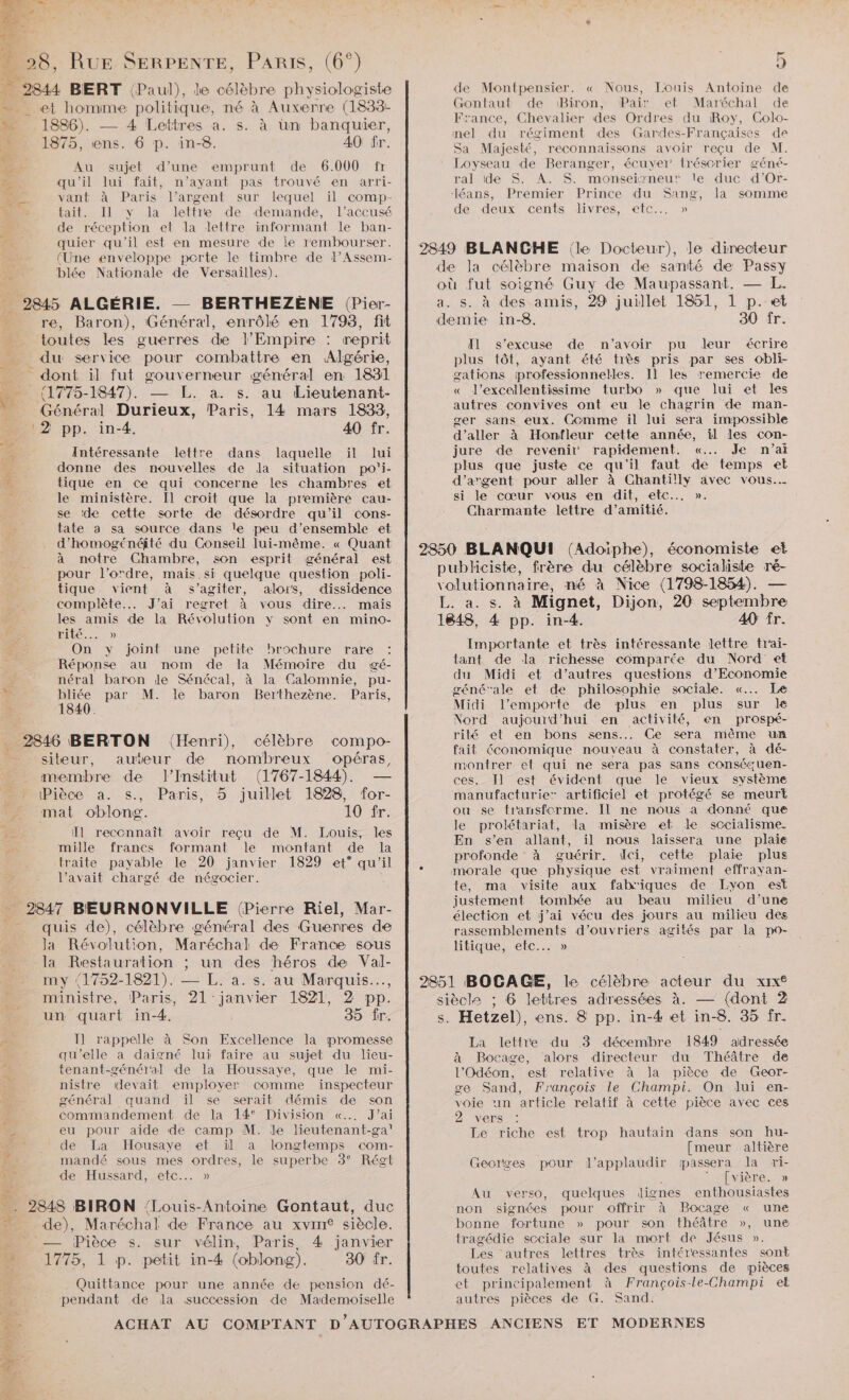 #4 bad at + | : 28, RUE SERPENTE, PARIS, (6°) 5 &amp; 2844 BERT (Paul), le célèbre physiologiste de Montpensier. « Nous, Louis Antoine de = et homme politique, né à Auxerre (1833- Gontaut de Biron, Pair et Maréchal de si 1886). — 4 Lettres a. s. à un banquier, Fo AE nens enites LOGE SAR Ro, à Co { 1875 Nr HS AO fr mel du régiment des Gandes-Françaises de PERS. ARE: I Sa Majesté, reconnaissons avoir reçu de M. s AU sujet d’une emprunt de 6.000 fr Loyseau de Beranger, écuyer trésorier g'éné- Fe qu'il lui fait, n'ayant pas trouvé en arri- ral ide S. A. S. monseirneut le duc d’Or- > vant à Paris l’argent sur lequel il comp- éans, Premier Prince du Sang, la somme MU tait. Il y la lettre de demande, l'accusé de deux cents livres, etc... » | de réception et la lettre informant le ban- 1 quier qu'il est en mesure de le rembourser. 910 . | 7” : (Une enveloppe porte le timbre de l’Assem- 2849 BLANCHE (le Docteur), le directeur &amp; He Nalonale de Versailles). de la célèbre maison de santé de Passy WA à où fut soigné Guy de Maupassant. — L. _ 2845 ALGÉRIE. — BERTHEZÈNE (Pier- a. s. à des amis, 29 juillet 1851, 1 p..et % re, Baron), Général, enrôlé en 1798, fit demie in-8. 30 fr. 1) Q . 1 toutes les guerres de l'Empire : reprit Il s'excuse de n’avoir pu leur écrire ne du service pour combattre en Algérie, plus tôt, ayant été tiès pris par ses obli- dont il fut gouverneur général en 1831 gations professionnelles. Il les remercie de ?9 (1775-1847). — [L. a. s. au Lieutenant- « l’excellentissime turbo » que lui et les _ Général Durieux, Paris, 14 mars 1833, Ra 2 pp. in-4 40 fr ger sans eux. Comme il lui sera impossible 6 $ d'aller à Honfleur cette année, il les con- Intéressante lettre dans laquelle il lui jure de revenir rapidement. «... Je n'ai donne des nouvelles de Ja situation po'i- plus que juste ce qu'il faut de temps et ñ, tique en ce qui concerne les chambres et d'argent pour aller à Chantilly avec vous... : le ministère, Il croit que la première cau- si le cœur vous en dit, etc... ». se ‘de cette sorte de désordre qu'il cons- Charmante lettre d'amitié. tate a sa source dans le peu d’ensemble et d’homogénéité du Conseil lui-même. « Quant 2850 BLANQUI (Adoïiphe), économiste et à notre Chambre, son esprit général est LE d “èbre socialiste pour l’ordre, mais si quelque question poli- pi iciste, fuère qu oPenTe RS tique vient à s’agiter, alors, dissidence volutionnaire, né à Nice (1798-1854). complète. J'ai regret À vous dire... mais Éfra:,s. à Mignet, Dijon, 20 oo # les amis de la Révolution y sont en mino- 1848, 4 pp. in-4. 40 fr. ë ILE. 0) À On y joint une petite brochure rare : Importante et très intéressante lettre trai- Réponse au nom de la Mémoire du gé- tant de la richesse comparée du Nord et y néral baron le Sénécal, à la Calomnie, pu- du Midi et d'autres questions. d'Economie * bliée par M. le baron Berthezène. Paris, générale et de philosophie sociale. «.…. Le à 1840. Midi l'emporte de plus en plus sur Je Nord aujourd’hui en activité, en prospé- 2846 BERTON (Henri), célèbre compo- SR ee ee enr Li 2 siteur, auteur de Den opéras fait économique nouveau à constater, à dé- 7 montrer et qui ne sera pas sans consétuen- membre de l’Institut (LI67-1844) — ces. Il est évident que le vieux système » Pièce a. s., Paris, 5 juillet 1828, for- manufacturie” artificiel et protégé se meurt mat oblong. 10 fr. ou se transforme. Il ne nous a donné que le prolétariat, la misère et le sccialisme. En s’en allant, il nous laissera une plaie profonde à guérir. dci, cette plaie plus : morale que physique est vraiment effrayan- te, ma visite aux fabriques de Lyon est Il reconnaît avoir reçu de M. Louis, les mille francs formant le montant de la traite payable le 20 janvier 1829 et° qu’il l’avait chargé de négocier. 84/7 Poe : justement tombée au beau milieu d’une BEURNONVILLE (Pierre Riel, Mar- élection et j’ai vécu des jours au milieu des bu de), célèbre général des Guerres de rassemblements d'ouvriers agités par la po- Ja Roue on, Maréchal de France sous litique, etc... » la Restauration ; un des héros de Val- A . = FRE Ont (1752-1821). — L. a. s. au Marquis... 2851 BOCAGE, le célèbre acteur du xiIx° | ministre, Paris, A1 ee 1821, 2 pp. siècle ; 6 lettres adressées à. — {dont 2 un quart in-4. 39 fr. s. Hetzel), ens. 8 pp. in-4 et in-8. 35 fr. 5. I] rappelle à Son Excellence la promesse La lettre du 3 décembre 1849 adressée qu'elle à daigné lui faire au sujet du lieu- à Bocage, alors directeur du Théâtre de x. tenant-général de la Houssaye, que le mi- l'Odéon, est relative à la pièce de Geor- | nistre devait employer comme inspecteur se Sand, François le Champi. On lui en- 3 général quand ïil se serait démis de son voie un article relatif à cette pièce avec ces 5 commandement de la 14° Division «... J'ai oree à 2 eu pour aide de camp M. le lieutenant-ga' Le riche est trop hautain dans son hu- ee de La Housaye et il a longtemps com- [meur altière 5 mandé sous mes ordres, le superbe 3° Régt Georges pour l’applaudir passera la ri- ï de Hussard, etc... » K | ‘ [vière. » F , < 5 Au verso, quelques dignes enthousiastes .. 2848 BIRON ‘Louis-Antoine Gontaut, duc non signées pour offrir à Bocage « une 4 de), Maréchal de France au xvin® siècle. bonne fortune » pour son théâtre », une — _ Pièce s. sur vélin, Paris 4 janvier tragédie scciale sur la mort de Jésus ». ; : 1775, 1 p. petit in-4 (oblong). 30 fr. Les autres lettres très intéressantes son I toutes relatives à des questions de pièces Quittance pour une année de pension dé- et principalement à François-le-Champi et pendant de la succession de Mademoiselle autres pièces de G. Sand.