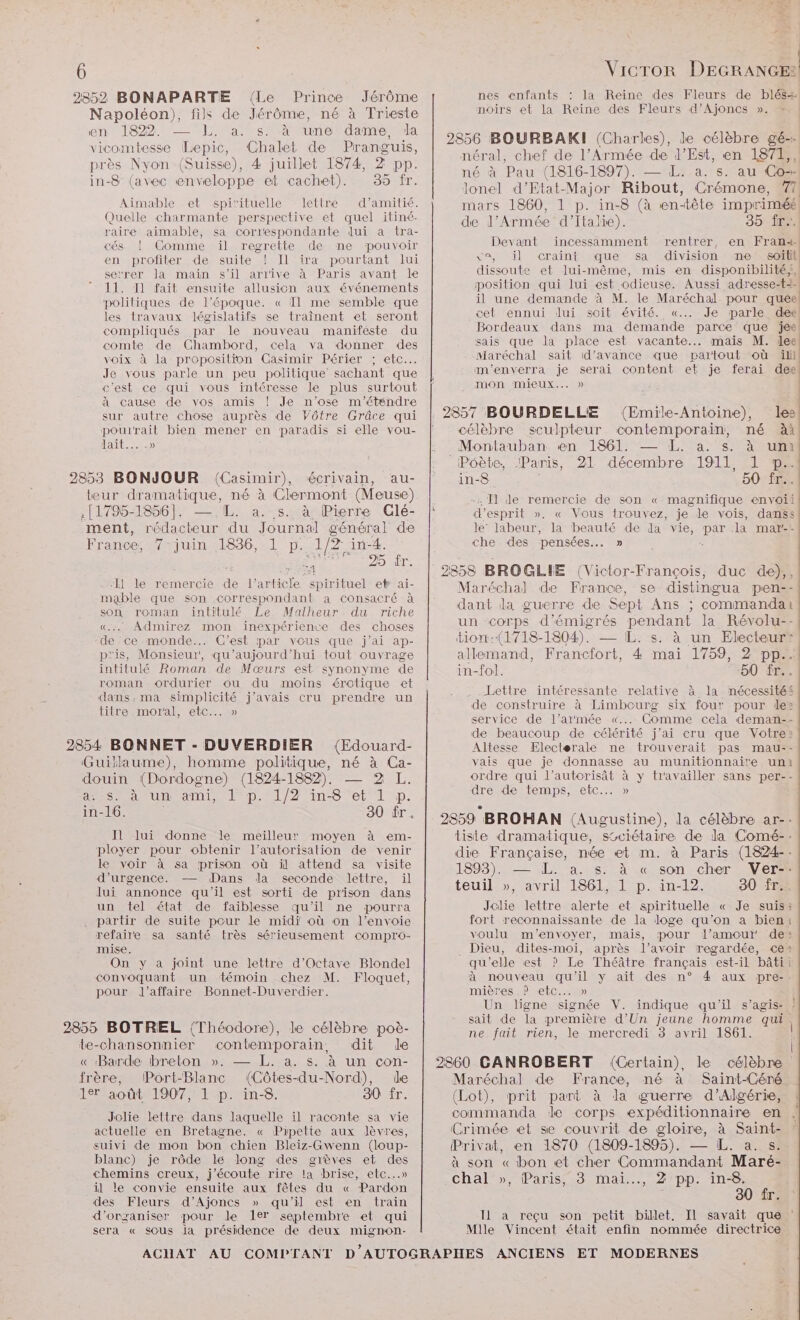 2852 BONAPARTE (Le Prince Jérôme nes enfants : la Reine des Fleurs de blés Napoléon), fils de Jérôme, né à DA noirs et la Reine des Fleurs d’Ajoncs ». » | DO Me im SdanNT a e ; ee à Lepic, Chalet ds aude 2856 BOURBAKI (Gharles), ete gé-- DES RAS AS re néral, chef de l'Armée de l'Est, en 1871,, près Nyon (Suisse), 4 juillet 1874, 2 PP. pe (1816-1897). — L. a. s. au Con in-8 (avec enveloppe et cachet). 35 fr. lonel d’Etat-Major Ribout, Crémone, TI Aimable et spirituelle lettre d’amitié. mars 1860, 1 p. in-8 (à EU ce imprimé Quelle charmante perspective et quel itiné- de PATES d'Italie). 35 fr. raire aimable, sa correspondante dui à tra- É: L | cés ! Comme ïil regrette de ne pouvoir NE ji OV 1 CT jr ] € ; S | en profiter de suite ! Il ira pourtant lui re eq : I DNS serrer Ja main s’il arrive à Paris avant le dissoute et lui-même, mis en disponibilité, 11. 11 fait ensuite allusion aux événements position qui lui est .odieuse. Aussi adresse-t- politiques de l’époque. « T1 me semble que il une demande à M. le Maréchal pour queel les travaux législatifs se traînent et seront cet ennui dui soit évité. «... Je parle. dee compliqués par le nouveau manifeste du Bordeaux dans ma demande parce que jee: comte de Chambord, cela va donner des sals que la place est vacante... mais M. lee voix à la proposition Casimir Périer ; etc. Maréchal sait d'avance que partout où ill Je vous parle un peu politique sachant que m’enverra je serai content et je ferai dee c'est ce qui vous intéresse le plus surtout MON MIEUX... » à cause de vos amis ! Je n'ose m'étendre A ; sur autre chose auprès de Vôtre Grâce qui | 2857 BOURDELLE (Emile-Antoine), les! Dre bien mener en paradis si elle vou- | célèbre sculpteur contemporain, mé à lait... -» : Montauban en 1861. — L. a. s. à um 2 : Péète, Paris, 21 décembre 1911, L p° 2853 BONJOUR (Casimir), écrivain, au- | in-8 | 50 fr... teur _dramatique, né à Clermont (Meuse) -: T1 de remercie de son « magnifique envoii .(1795-1856]. —.L. a. s. à Pierre (Glé- | d'esprit ». « Vous trouvez, je le vois, danss ment, rédacteur du Journal général de le’ labeur, la beauté de da vie, ne la mare. France, juin, al D. ie ini-4. che des pensées... » Dur 2858 BROGLIE (Victor-François, duc de),, Il le remercie ae l’article” oo ep ai- Maréchal de France, se distingua pen-- mable que son correspondant a consacré à dant da guerre de Sept Ans ; Cons ES son roman intitulé Le Malheur du riche ee one dant. nai «.… Admirez mon inexpérience des choses RON ONPENTAOnMErE PER de ce monde... C’est par vous que j'ai ap- tion:(1718-1804). — IL. s. à un Electeurr p'is, Monsieur, qu'aujourd'hui tout ouvrage allemand, Francfort, 4 mai 1759, 2 pp. intitulé Roman de Mœæurs est synonyme de in-fol. 50 Îr.. roman ordurier ou du moins érotique et Tate ini en ne 7 tés dans.ma simplicité j'avais cru prendre un d CUVIS METESSANTE TRPALLES he ee de construire à Limbourg six four pour de: HROSMOEL, £a service de l’armée «... Comme cela deman-- de beaucoup de célérité j'ai cru que Votre: 2854 BONNET - DUVERDIER (Edouard- Altesse Electerale ne trouverait pas mau-- Guillaume), homme politique, né à Ca- vais que je donnasse au munitionnaire uni douin (Dordogne) (1824-1882), — 2 L. ordre qui l’autorisât à y travailler sans per-- as à un ami, lp. 1/2 in-8 et 1 p. Re dr TE ne 30 ir. | 9359 BROHAN (Augustine), la célèbre ar-- Il lui donne le meilleur moyen à em- tiste dramatique, s&amp;ciétaire de Ja Comé-- ployer pour obtenir l'autorisation de venir die anges, née et m. à Paris (1824. RS | 9. D ns à son chere 5 s \ Li / , . è lui annonce qu'il est sorti de prison dans teuil », . 1861, 1 p. in-12. 30 fr. un tel état de faiblesse qu'il ne pourra Jolie lettre alerte et spirituelle « Je suis: , partir de suite pour le midi où on l’envoie fort reconnaissante de la loge qu'on a bien: refaire sa santé très sérieusement compro- voulu m'envoyer, mais, pour l'amour de: mise. Dieu, dites-moi, après l’avoir regardée, ce On y a joint une lettre d'Octave Blondel qu’elle est ? Le Théâtre français est-il bâti convoquant un témoin chez M. Floquet, à nouveau qu'il y ait des n° 4 aux pre-. pour l'affaire Bonnet-Duverdier. mières ? etc... » Un ligne signée V. indique qu'il s’agis:s? 2855 BOTREL (Théodore), le célèbre poè- Sp ï fit Hot ose ie pots cor te-chansonnier contemporain, dit de | « Barde breton ». — L. a. s. à un con- | 2860 GANROBERT (Certain) le célèbre frère, ÜPort-Blanc (Côtes-du-Nord), de Maréchal de France, né à Saint-Céré 197 août 1907, 1 p. in-8. 30 îr. (Lot), prit part à da guerre d'Algérie, commanda de corps expéditionnaire en Jolie lettre dans laquelle il raconte sa vie re ù à : Crimée et se couvrit de gloire, à Saint- actuelle en Bretagne. « Pipette aux lèvres, suivi de mon bon chien Bleiz-Gwenn (loup- Privat, en 1870 (1809-1895). — [L. a. s. on je rôde lé ue des se e des à son «bon et cher Commandant Maré- chemins creux, j'écoute rire la brise, etc...» ee : RS NE il le convie ensuite aux fêtes du « Pardon CODE CRT, . PRES … f des Fleurs d’Ajoncs » qu'il est en train Ta d'organiser peur le ler septembre et qui TI à reêçu son petit billet. JL savait que ‘ sera « scus ja présidence de deux mignon- Mile Vincent était enfin nommée directrice