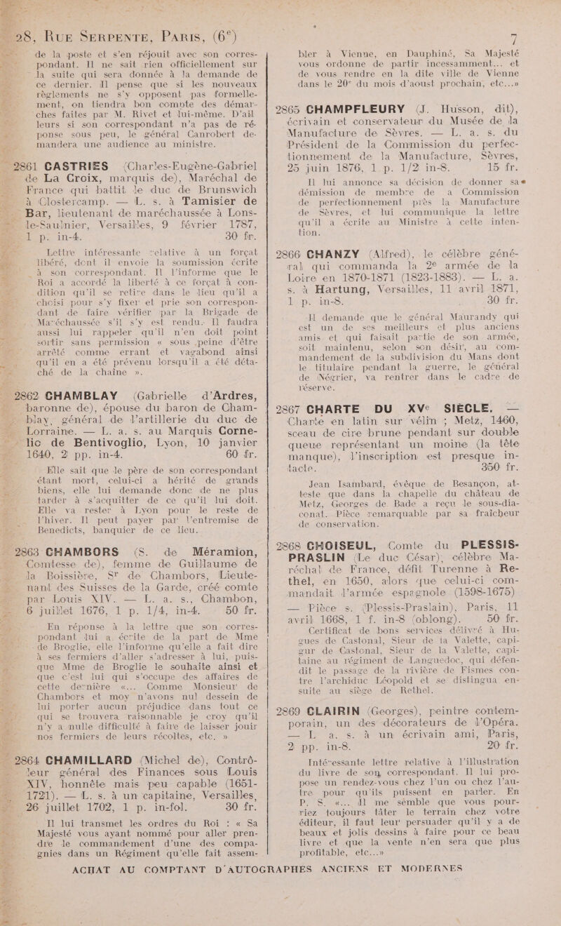 es ÿ | | ? = ; 28, RUE SERPENTE, PARIS, (6°) de. de la poste et s'en réjouit avec son corres- :/ 4 pondant. Il ne sait rien officiellement sur la suite qui sera donnée à la demande de : ce dernier. il pense que si les nouveaux :: règlements ne s’y opposent pas formelle- : ment, on tiendra bon comote des démar- ‘ches failes par M. Rivet et lui-même. D'ail 5 leurs si son correspondant n’a pas de ré- à ponse sous peu, le général Canrobert de- mandera une audience au ministre. _ 2861 CASTRIES de La Croix, France qui battit Mn Clostercamp. — [L. s. de bar, lreutenant e maréchaussée à ” Jle-Saulnier, Versailles, 9 février N 1 p. in-4. 30 fr. Ps 4 Lettre intéressante relative à un forçat libéré, dent il envoie la soumission écrite à son correspondant. Il l’informe que le Roi a accordé la liberté à ce forçat à con- ge. dition qu'il se retire dans le dieu qu'il a BUT chcisi pour s’y fixer et prie son correspon- (Char'es-Eugène-Gabriel DoQe de), Maréchal de le duc de Brunswich à Tamisier de Lons- 1787, A vérifiér par la Brigade de “ - Maréchaussée s’il s’y est rendu. [l faudra aussi lui rappeler qu'il n'en doit point sortir sans permission « sous .peine d’être arrêté comme errant et vagabond aïnsi , qu'il en a été prévenu lorsqu'il a été déta- Le ché de la chaîne ». dant de faire 2862 CHAMBLAY (Gabrielle d’Ardres, baronne de), épouse du baron de Cham blay, général de l'artillerie du duc de Lorraine. — L. a. s. au Marquis Corne- = lic de Bentivoglio, EJe 10 janvier … 1640, 2 pp. in-4. 60 fr. Elle sait que le père de son correspondant étant mort, celui-ci a hérité de grands biens, elle lui demande donc de ne plus tarder à s'acquitter de ce qu'il lui doit. Elle va rester à Lyon pour le reste de l’hiver. JI1 peut payer par l'entremise de Benedicts, banquier de ce lieu. _ 2863 CHAMBORS (S. de Méramion, Comtesse de), femme de Guillaume de la Boissière, ST de Chambors, Lieute- nant des Suisses de la Garde, créé comie &amp; par-Eouis XIV. =-1T%. 23/8, Chamber, > 6 juillet 1676, 1 p. 1/4, in4. 50 fr. 1 En réponse à la lettre que son corres- . pondant Jui a. écrite de la part de Mme - de Broglie, elle l’informe qu'elle a fait dire (2e à ses fermiers d'aller s'adresser à lui, puis- % que Mme de Broglie le souhaite ainsi et s que c'est lui qui s'occupe des affaires de cette dernière «.. Comme Monsieur de Chambors et moy n'avons nul dessein de es lui porter aucun préjudice dans tout ce qui se trouvera raisonnable je croy qu'il n’y a nulle difficulté à faire de laisser jouir nos fermiers de leurs récoltes, etc, » _ 2864 CHAMILLARD (Michel de), Contrô- - leur général des ns sous Louis XIV, honnête mais peu capable (1651- … 1721). — L. s. à un capitaine, Versailles, 26 juillet 1702, 1 p. in-fol. 30 fr. Jl lui transmet les ordres du Roi : « Sa tn: Majesté vous ayant nommé pour aller pren- re dre de commandement d’une des compa- _ gnies dans un Régiment qu’elle fait assem- j bler à Vienne, en Dauphiné, Sa Majesté vous ordonne de partir incessamment... et de vous rendre en la dite ville de Vienne dans le 20° du mois d’aoust prochain, etc...» Husson, dit), écrivain et conservateur du Musée de la Manufacture de Sèvres. — L. a. s. du Président de la Commission du perfec- tionnement de la Manufacture, Sèvres, 25 juin 1876, 1 p. 1/2 in-8 15: fr [Il Jui annonce sa décision de donner sa démission de memb'e de a Commission de perfectionnement piès la Manufacture de Sèvres, et lui communique la lettre qu'il à écrite au Ministre À cette inten- tion. 2866 CHANZY (Alfred), le célèbre géné- ral qui commanda la 2 armée d la EC en 1870-1871 (1823-1883). a. à Hartung, Versailles, 11 rl no 1 p. in-8. 30 fr. -Jl demande que le général Maurandy qui est un de ses meilleurs ef plus anciens amis et qui faisait partie de son armée, soit maintenu, selon son désir, au com- mandement de la subdivision du Mans dont le. titulaire pendant la guerre, le général de Négrier, va rentrer dans le cadre - de l'éser ve. 2867 CHARTE DU XV: SIÈCLE. — Charte en latin sur vélin ; Metz, 1460, sceau de cire brune pendant sur double queue représentant un moine (la tête manque), inscription est presque in- tacte. 350 fr. Jean Isambard, évêque de Besançon, at- teste que dans la chapelle du château de Metz, Georges de. Bade a reçu le sous-dia- conat. Pièce remarquable par sa fraicheur de conservation. 2868 CHOISEUL, Comte du PLESSIS- PRASLIN (Le duc César), célèbre Ma- réchai die France, défit Turenne à Re- thel, en 1650, alors ue celui-ci com- mandait l'armée espagnole (1598-1675) — Pièce s. (Plessis-Praslain), Paris, 11 avril 1668, 1 f. in-8 (oblong). 50 fr. Certificat de bons services délivré à Hu- gues de Castonal, Sieur de la Valette, capi- gur de Castonal, Sieur de la Valette, capi- taine au régiment de Languedoc, qui défen- dit le passage de la rivière de Fismes con- tre l’archiduc Léopold et se distingua en- suite au siège de Rethel. 2869 CLAIRIN (Georges), peintre contem- porain, un des décorateurs de l'Opéra. = L a, s:°à un écrivain ami, Paris, 2 pp. in-8. 20 fr. Intévessante lettre relative à l'illustration du livre de son correspondant. Il lui pro- pose un rendez-vous chez l’un ou chez l’au- tre pour qu'ils puissent er parler. En P. S. «... dl me sémble que vous pour- riez toujours tâter le terrain chez votre éditeur, il faut leur! persuader qu'il y a de beaux et jolis dessins à faire pour ce beau livre et que Fi vente n’en sera que plus profitable, etc. MODERNES