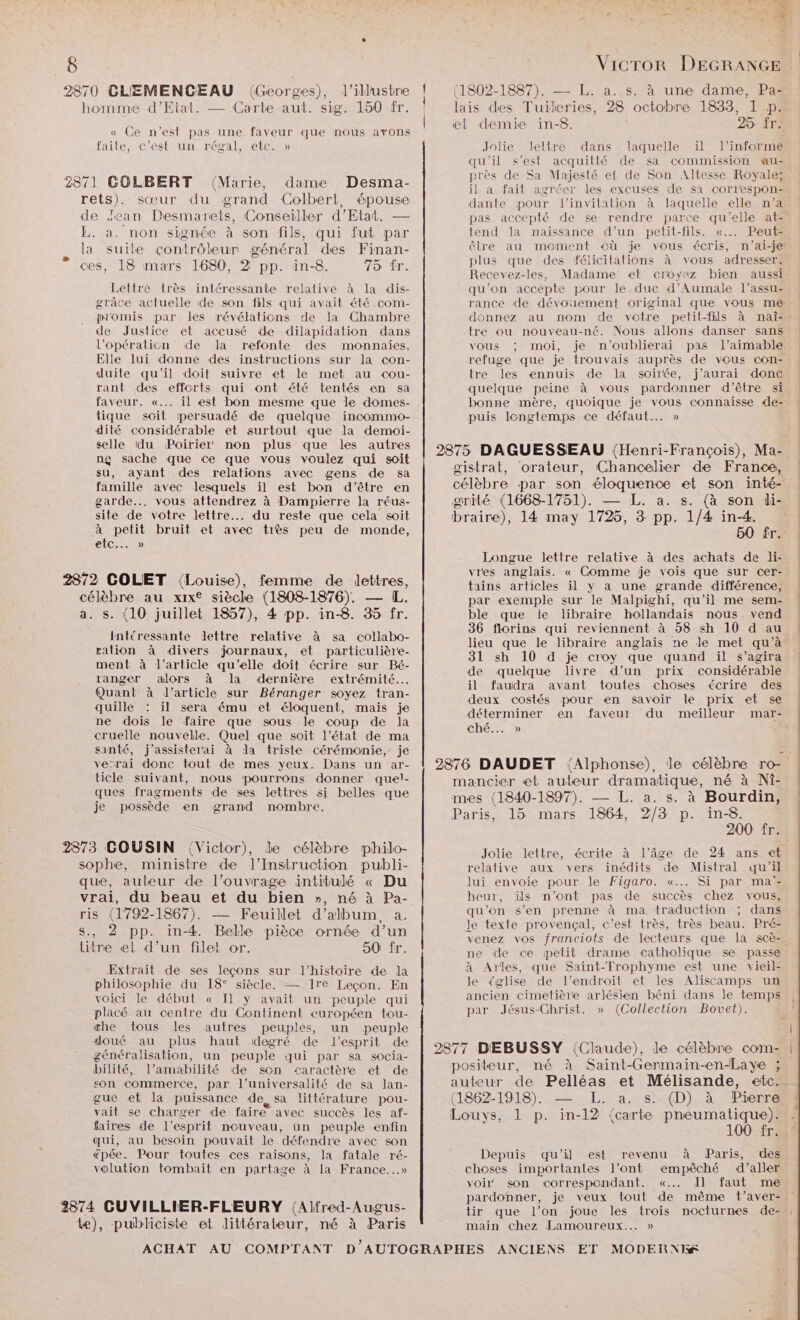 te 2870 CLIEMENCEAU (Georges), l’illustre homme d'Etat. — Carte aut. sig. 150 fr. « Ce n’est pas une faveur que nous avons faile, c’est un régal, etc. » 2871 GOLBERT (Marie, dame Desma- rets). sœur du grand Colbert, épouse de Jean Desmarets, Conseiller d'Etat. — L. a. non signée à son fils, qui fut par . là suile contrôleur général des Finan- ces, 18 mars 1680, 2 pp. in-8. 75 tr. Lettre très intéressante relative à la dis- grâce actuelle de son fils qui avait été com- plomis par les révélations de la Chambre de Justice et accusé de dilapidation dans l’opératicn de la refonte des monnaies. Elle lui donne des instructions sur Ja con- duite qu'il doit suivre «et le met au cou- rant des efforts qui ont é#té tentés en sa faveur. «... il est bon mesme que le domes- tique soit persuadé de quelque incommo- dité considérable et surtout que la demoi- selle du Poirier non plus que les autres ng sache que Ce que vous voulez qui soit su, ayant des relations avec gens de sa famille avec lesquels il est bon d’être en garde... vous attendrez à Dampierre la réus- site de votre lettre. du reste que cela soit à petit bruit et avec très peu de monde, LC) 28/72 COLET Louise), femme de lettres, célèbre au xix® siècle (1808-1876). — [L. a. s. (10 juillet 1857), 4 pp. in-8. 35 fr. intéressante lettre relative à sa collabo- ration à divers journaux, et particulière- ment à l’article qu’elle doit écrire sur Bé- ranger alors à la dernière extrémité... Quant à l’article sur Béranger soyez tran- quille : il sera ému et éloquent, mais je ne dois le faire que sous le coup de la cruelle nouvelle. Quel que soit l’état de ma santé, j’assister'ai à la triste cérémonie, je ve’rai donc tout de mes yeux. Dans un ar- ticle suivant, nous pourrons donner quel- ques fragments de ses lettres si belles que je possède en. grand nombre. 2873 COUSIN (Victor), le célèbre philo- sophe, ministre de lJ’Insitruction publi- que, auteur de l’ouvrage intitulé « Du vrai, du beau et du bien », né à Pa- ris (1792-1867). — Feuillet d'album, a. 8., 2 pp. in-4. Belle pièce ornée d’un titre et d’un filet or. 50 fr. Extrait de ses leçons sur l’histoire de la philosophie du 18° siècle. — 1re Leçon. En voici le début « Il y avait un peuple qui placé au centre du Continent européen tou- æhe tous les autres peuples, un peuple doué au plus haut degré de l'esprit de généralisation, un peuple qui par sa socia- bilité, l’amabilité de son caractère .et de son commerce, par l’universalité de sa lan- gue et la puissance de sa littérature pou- vait se charger de faire avec succès les af- taires de l'esprit nouveau, ün peuple enfin qui, au besoin pouvait le défendre avec son épée. Pour toutes ces raisons, la fatale ré- volution tombait en partage à la France...» 2874 CUVILLIER-FLEURY (Alfred-Augus- Le), publiciste et littérateur, né à Paris hat y RTE 1} kb em 1 . n DE, © ÿ 2 * D n Vicror DEGRANGE demie in-8. 25: fr; Jolie leltre dans laquelle ïil l’informe qu'il s’est acquitté de sa commission au- près de Sa Majesté et de Son Altesse Royale; il a fait agréer les excuses de sa correspon: dante pour l’invilation à laquelle elle n’a pas accepté de se rendre parce qu’elle at=° tend la naissance d’un petit-fils. «... Peut- Ôôtre au moment où je vous écris, n'’ai-je plus que des félicitations à vous adresser. Recevez-les, Madame et croyez bien aussi qu’on accepte pour le duc d’Aumale l’assu- rance de dévouement original que vous me donnez au nom de votre petit-fils à mnaî-., tre ou nouveau-né. Nous allons danser sans vous ; moi, je n’oublierai pas l’aimable refuge que je trouvais auprès de vous con- tre les ennuis de la soirée, j'aurai donc quelque peine à vous pardonner d’être si bonne anère, quoique je vous connaisse «e- puis longtemps ce défaut... » 50 fr. Longue lettre relative à des achats de li- vies anglais. « Comme je vois que sur cer- tains articles il y a une grande différence, par exemple sur le Malpighi, qu’il me sem- ble que ie libraire hollandais nous vend 36 florins qui reviennent à 58 sh 10 d au lieu que le libraire anglais ne le met qu’à 31 sh 10 d je croy que quand il s’agira de quelque livre d’un prix considérable il faudra avant toutes choses écrire des deux costés pour en savoir le prix et se déterminer en faveur du meilleur mar- ché... » 200 fr. Jolie lettre, écrite à l’âge de 24 ans et relative aux vers inédits de Mistral qu'il lui envoie pour le Figaro. «... Si par ma: heur, ils n’ont pas de succès chez vous, qu'on s’en prenne à ma traduction ; dans venez vos franciots de lecteurs que la scè-. ne de ce petit drame catholique se passe à Arles, que Saint-Frophyme est une vieil- le église de l'endroit et les Aliscamps un ancien cimetière arlésien béni dans le temps par Jésus-Christ. » (Collection Bovet). 100 fr Depuis qu'il est revenu à Paris, des choses importantes l'ont empêché d'aller voi son correspondant. «... l faut me pardonner, je veux tout de même t’aver- tir que l’on joue les trois nocturnes de- main chez Lamoureux... »