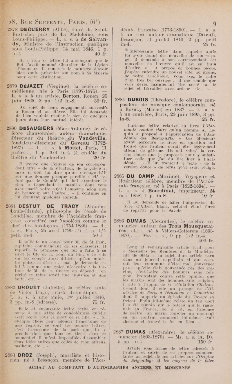 CE 2878 DEGUERRY (Abbé), Curé de Saint- “ Eustache, puis de La Madeleine, sous un Louis-Philippe. — L. a. s. à de Salvan- … dy, Ministre de }J’Instruction publique - sous Louis-Philippe, 14 mai 1846, 1 p. in-4. 40 fr. TETE IH a reçu sa lettre lui annonçant que le 2 Roi l'avait nommé Chevalier de la Légion É d'honneur. Il remercie le ministre d’avoir a à £ 4 bien voulu présenter son nom à Sa Majesté Ÿ pour cette distinction. 0 2879 DÉJAZET (Vin ginie), la célèbre co- …._ médienne, née à Paris (1797-1875). ML. à. s. à un artiste, Berton, Rouen, 25 4 juin 1865, 2 pp. 1/2 in-8. 30 fr. 4 , Au sujet de leurs engagements successifs . à Rouen et au HÂvre. Elle lui demande 5 de bien vouloir reculer le sien de quelques De: jours dans leur mutuel intérêt. _ 2880 DÉSAUGIERS (Marc-Antoine), le cé- lèbre chansonnier, auteur dramatique, _ Directeur du théâtre du Vaudeville, _ fondateur-directeur du CGaveau (1772- D 227): — L. a. s. à Mottet, Paris, 11 » juillet.…., 1 p. 3/4 in-4 (à en-tête du théâtre du Vaudeville). 20 fr. A trouve que l’œuvre de son correspon- + dant cffre « de la situation, de la gaieté », 3 mais il doit lui dire qu’un ouvrage .bâti AE sur une donnée presque pareille a été re- - fusé par le Comité qui doit examiner le ; sien.‘ « Cependant la manière dont vous avez marié votre sujet l’emporte selon moi de beaucoup sur l’autre... » II continue en Jui donnant quelques conseils. 2881 DESTUT DE TRACY (Antoine- Louis-Claude), philosophe de l’école de …. Condillac, membre de l’Académie fran- çaise, considéré par Napoléon comme ie . chef des idéologues (1754-1836): — IL. LR 1 M à. s., Paris, 25 avril 1790 (à), 1 p. 1/4 petit in-4. o0 fr I sollicite un congé pour M. de St Pau, capitaine commandant de ses chasseurs. Il 2 rappelle la promesse que lui a faite à ce M sujet le Cte de. la- Tour du Pin. «€ Je suis ER sur les congés aussi difficile qu’un minis- ch tre püisse le désirer. mais je demande ce- lui-là comme une grâce nécessaire : la for- i tune de M. de la Guerre en dépend. en vérité ce refus serait une injustice et une faute, etc. » … 2882 DROUET (Juliette), la célèbre amie . «de Victor Hugo, artiste dramatique. — » L. a. s. à une amie, 1° juillet 1846, 3 pp. in-8 (adresse). AU Belle et émouvante lettre écrite en ré- E- ponse à une lettre de condoléances qu’elle E avait reçue pour la mort de sa fille. «... Si quelque chose peut adoucir l’amertume de mes regrets, ce sont tes bonnes lettres, c’est l'assurance de la part que-tu. y prends ainsi que tous les tiens, dans ce _ moment-ci il m'est impossible: d’assembler . deux idées autres que celles de mon affreux malheur, etc... » _ 2883 DROZ (Joseph), moraliste et histo- _ rien, né à Besançon, membre de 1’Aca- 9 démie françaïse (1773-1850). — L. a. s. à un ami, auteur dramatique (Duval), Besançon, 11 juillet 1810, 2 pp. petit in-4. 25 Îr. “ Intéressante lettre dans laquelle après lui avoir donné des nouvelles de son voya- ge, il demande à son correspondant des nouvelles de l’œuvre qu'il est en traïn d'écrire. «... A propos de bonnes pièces, j'espère entendre un nouvel acte, au moins, de votre Ambilieur. Vous avez le cadre d'un très bel ouvrage... il me semble que veus devez maintenant être vorté “a le cujet el travailler avec ardeur “fe... » 2884 DUBOIS (Théodore), le célèbre com- positeur de musique contemporain, né à Rosnay (Marne) en 1837. — L. a. s. à un confrère, Paris, 23 juin 1895, 3 pp. in-8. 25 fr. Curieuse lettre relative au livre L’Har- monie rendue claire qu’un nommé A. Lo- quin a proposé à l'appréciation ide l’Ata- démie des Beaux-Arts. « (Ces Messieurs ayant parcouru de livre en question ont trouvé que l’auteur devait être légèrement atteint de gâtisme. Ils ont refusé la ver- sion douce que je proposais pour y substi- tuer celle que j'ai dû lire hier à l’Aca- démie... » Il lui transcrit ‘e texte « de la version douce » de refus qu’il avait rédigé. 2885 DU CAMP (Maxime), Voyageur ei littérateur célèbre, membre de l’Acadé- mie française, né à Paris (1822-1894), — L. a. s. à Bourdinat, imprimeur, 24 mai 1858, 1 p. in-8. 10 fr. JN Jui demande de hâter l'impression du livre d’Albert Blanc, celui-ci étant forcé de repartir pour la Savoie. 2836 DUMAS Alexandre), le célèbre ro- mancier, auteur des Trois Mousquetai- res, etc..., né à Villers-Cotterets (1808- 1870). — Mss. a. s. 9 pp. 1/2 in-4. 400 fr. Long et remarquable article écrit pour « Messieurs les Membres de la Municipa- lité de Méta » au sujet d’un article paru dans un journal mnapolitain et qui accu- sait leur commune d’être mal gouvernée parce qu'elle était gouvernée par des ima- rins, c’est-à-dire des hommes sans reli- gion. Protestant contre cette opinion que les marins sont des hommes sans religion, il cite à l’appui de sa réfutation Chateau- briand dont ïil cite un passage de l’Iti- néraire de Paris à Jérusalem et Lamartine dent il rapporte un épisode du Voyage en Orient. Enfin lui-même relate un fait dont il à été témoin sur le bateau qui le raëme- nait en France, où il vit, en l'absence de prêtre, un marin consoler un mourant en lui contant comment lui-même avait cherché et trouvé la foi en Dieu. 2887 DUMAS (Alexandre), le célèbre ro- mancier (1803-1870). — Ms. a (AD), > pp. in-4. 150 fr. Article sous forme de lettre adressée à l’auteur et suivie de ses propres commen- taires au sujet de ses articles sur l’Origine du Brigandäage et les moyens de le faire