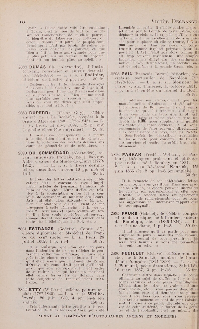 ! 10 VicTor DEGRANGE: cesser. « Puisse votre voix être entendue incendiée en partie. II s'élève contre Le pro-. à Turin, c’est le vœu de tout ce qui dé- jet émis par le Comité de restauration, der sire ici l'amélioration de la classe pauvre, déplacer la cloison. Il rappelle qu'il y à eu le bien-être du laboureur, du métayer, du certainement une excellente et décisive rai-- colon. depuis huit jours, le peuple com- son pour la placer où elle se trouve, il y aa prend qu'il n’est pas besoin de ruiner les 300 ans .« car dans ces jours, on cons+ riches -pour enrichir les pauvres, et que truisait, comme Raphaël peiznait, pour laa Dieu a fait la terre assez grande pour que postérité. L'Art n’était pas alors, comme ill le plus petit sur un terrain à lui apparte- est trop souvent maintenant, une simplee nant ait son humble place au soleil... » industrie, mais dirigé par des sentimentss nobles, élevés, désintéressés, un sacrifice sa2- 2888 DUMAS fils ‘Alexandre), ld’illustre cré de soi-même à la grande Cause, etc. 5 écrivain, romancier et auteur dramati- * | , £ : que (1824-1895). — L. a. s. à Bodinier, | 2893 FAIN (François, Baron), historien, se-- directeur de théâtre, 2 pp. in-8. 830 fr. crétaire particulier de Napoléon I 1 Re | , a (1778-1837). — LL. a. s. à « Monsieur les Curieuse lettre. I1 lui demande d'envoyer ‘ À UMTS 2 balcons à M. Godefroy, une 2° loge à M. Baron PACE Tuileries, 13 octobre 183?) Desbarrons pour! l’une des 2 ieprésentations 1 p. in-4 (à en-tête du cabinet du Roi). de sa pièce Denise. «... Rien re me serait 35 fr plus agréable que de recevoir un mot de vous où vous me diriez que c’est impos- sible, que tout est loué. » 2889 DUPERRÉ (Victor - Guy), célèbre Il informe son correspondant que less manufacturiers d’Aubusson ont été admiss à l'audience du Roi, auquel ïls ont remiss le mémoire qu’il lui transmet. « Il s’agit d’une commande de tapis que $S. M. estt amiral, né à La Rochele, coopéra à la disposée à faire et même d’achats dans less prise d'Alger en 1830 1775-1846). — IL. dépôts de Pa, pour suppléer à la nullitéé a. s., Brest, 14 nov. 1827, 1/2 p. in-8 des ventes de l’année dernière... S. M. vous: {vignette et en-tête imprimés). 20 fr. recommande de faire parvenir directementi, È à la connaissance du pays, par les Préfetss IJ invite son correspondant « à mettre et Scus-Préfets les dispositions auxquelless! À la disposition du directeur des Construc- le (RGi se prète pour conserver du travail - Lions la collection des medèlés destinés aux aux ouvriers et rendre du crédit à cet étai- cours de géométrie et de mécanique... » blissement..… » 2890 DU SOMMERARD (Alexandre), Sa- | 2894 FARRAR (Frédéric-Wülliam, le Pass vant antiquaire. français, né à Bar-sur- ee ee re ARR 0 Aube, créateur du Musée de Cluny (1779- a ) Re à à P en 4 1842). — 11 L. a. pe divers destina- 2 L. a. s. au Révérend Kenrick, 15% taires, ensemble, environ 16 pp. in-8 et juin 1865 (?), 2 pp. in-8 (en anglais). in4. 30 fr. 50 fre. 2 Intéressantes lettres relatives à ses publi- cations d'art : convention avec l’impri- meur, articles de journaux, livraisons, al- |, bum colorié, etc... L'une d'elles est rela- tive à la souscription qu’on lui a con- seillé de demander au ministre des Beaux- Arts qui était alors Salvandy « M. Bar- bier : bibliothèque du Roi vient de me DÉCPTRS à cette démarche ; à la vue de mes 21 livraisons ef après lecture du tex- . : ee te, il a bien voulu Rte cet ouvrage | 2895 FAURÉ (Gabriel), le célèbre compo» comme devant nécessairement entrer dans siteur de musique, né à Pamiers, auteuxr toutes les bibliothèques du Roi, etc...» de Pénélope, etc... (1845-1924). — [EL LES a. Ss. à une dame, 1 p. in-8.  50 Ërr. 201 ESTRADES: (Godeiror, Gomte. d'), Il lui annonce qu'il va partir pour une é1èb + dip Da el oise . ne vingtaine de jours « mais dès mon retourt, ce; «Œu XVII’, S1eCIe. +. $., FATIS, Z je m'empresserai de vous prévenir et jd juillet 1662, 1 p. in-4. 40 îr. serai très heureux si vous me permetter de venir'un soir... » fl le remercie de son intéressante lettree qu'il a reçue avec gratitude. Dans une pro: chaine édition, il espère pouvoir intercalerr les avis de son correspondant et citer sorn autorité. La seconde lettre est également une lettre de remerciements pour ses bona- nes suggestions et l’intéressant rapport qui les accompagnait. I] a remarqué que l'on était toujours dans l’intention de ne pas relâcher le gou- | se } verneur catholique d'Orange, et qu'à cela | 2896 FEUILLET (Octave), célèbre romans k près toutes choses seraient ajustées. Il à dit crier, né à Saint-Lô, membre de l’Acad- qu'il était assuré que le Conseil du Prince démie française (1821-1890). =:L.-3 Re ae n A RE + a à Ponsard, poète dramatique, Saint-Lô, gnail € :S OTTEesSpon: 4 ar [ È le! TX in-l: (ES l de se retirer « Ce qui ferait un meschant 16 mars 1867, 3 pp. in-16. 35 Îrr, effet parmy les esprits de Holande dans Charmante lettre dans laquelle il le comn: cèlte conjecture de renouvellement d’Al- plimente au sujet de Galilée. « Il y a des liance... » pages exquises et des pages magnifiques# L'idylle dans les astres est vraiment d’una 2892 ETTY (William), célèbre peintre an- grâce céleste, etc... Vous pouvez donc êtrr glais (1787-1849). — L. a. s. (à Wellbe- Se en ITU MOT ON ns e2 Re (e! fiers C Vous. s releyee Re 20 juin 1830, 4 pp. in-4 (en leur art au moment où tant de gens l’abaïss ans ais). 1oOeTT: sent. Imposer à ce public dégradé une œun Très intéressante lettre relative à la res- vre de cette austérité, le forcer de la goût tauration de la cathédrale d’York qui a été | ter et de l’applaudir, c’est un miracle dA