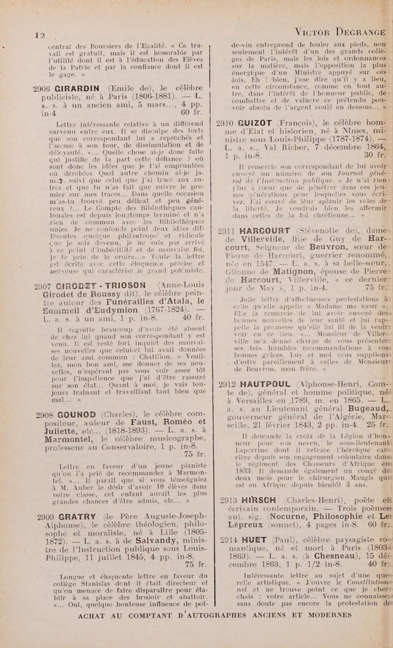 central des Boursiers de l’Egalité. « Ge tra- vail est gratuit, mais il est honorable par l'utilité dont il est à l'éducation des Elèves de la Patrie et par la confiance dont il est le gage. » s. à un ancien ami, 5 mars..., 4 pp. Lettre intéressante relative à un différend survenu entre eux. Il se disculpe des torts que son correspondant lui a reprochés «et l’accuse à son tour, ide dissimulation et de déloyauté. «.… Quelle chose ai-je donc faite qui justifie de ta part cette défiance ? où sont donc les idées que je t'ai empruntées ou dérobées Quel autre chemin ai-je ja- ma%, suivi que celui que j’ai tracé aux au- tros et que tu n’as fait que suivre le pre- mier sur mes traces... Dans quelle occasion m'as-tu trouvé peu délicat et peu géné- reux ?.. Le Compte des Bibliothèques can- tonales est depuis longtemps terminé et n’a rien de commun avec des Bibliothèques unies. Je ne confonds pcint deux idées dif- férentes quelque philantrone et ridicule cue je scis devenu, je ne suis pas arrivé à ce pcint d'imbécillité et de mauvaise foi, je te prie de le croire...» Tcute la lettre est écrite avec cette éloquentce précise et nerveuse qui caractérise le grand polémiste. a08. UN ant, dl P..in-8; 40 fr. I1 regrette beaucoup d’avoir été absent de chez lui quand son correspondant y est venu. Il est resté fort inquiet des mauvai- ses nouvelles que celui-ci lui avait données de leur ami commun : Chatillon. « Veuil- lez, mon bon ami, me denner de ses nou- velles, n’espérant pas vous voir assez tôt pour l’impatience que j'ai d'être rassuré sur son état... Quant à moi, je vais tou- jours traînant et travaillant tant bien que mal) 75: fr. Lettre en faveur d’un jeune pianiste qu'on l’a prié de recommander à Marmon- tel. «.. I paraît que si vous témoigniez à M. Auber le désir d’avoir 10 élèves dans votre classe, cet enfant aurait les plus grandes chances d’être admis, etc... » 75 fr. Longue et éloquente lettre en faveur du collège Stanislas dent il était directeur et qu’on menace de faire disparaître pour éta- blir à sa place des brudoïir' et abattoir. «. Oui, quelque honteuse influence de pot- mn Vicror DEGRANGE ges de Paris, mais les lois et ordonnances : sur la matière, mais l'opposition la plus: énergique d’un Ministie appuyé sur ces: dois. Eh ! ‘bien, j'ose dire qu'il y a lieu, en celte circonstance, comme en tout au-- tre, dans l'intérêt de l'honneur public, des combattre et de vaincre ce prétendu pou: voir absolu de l’argent coulé en dessous... » 2910 QGUIZOT (François), de célèbre hom-. me d'Etat et historien, né à Nîmes, mi-- L. a. s., Val Richer, 7 décembre 1864 1 p. in-8. 30 fr nes æ(nérations pour lesquelles vous écri-- vez. J'ai essayé de léèur' aplanir les voies de» la liberté. Je voudrais bien les affermire dans celles de la foi chrétienne... » de Villerviile, file de Guy de Har-- Pierre de Harcourt, guerrier renommé; , née en 1547. — L. a. s. à sa belle-sœur,s de Harcourt, Villerville, « ce dernierr Jolie lettre d'’affectueuses protestations àà celle qu'elle appelle « Madame ma sœur »2. El:e la remercie de lui avoir envoyé dess bonnes nouvelles de leur santé et lui rap=- pelle la promesse qu'elle lui fit de la venirr voir en ce lieu. «.. Monsieur de Viller-- ville m'a donné charge de vous présenterr ses très humbles recommandations à .voss bonnes grâces, Luy et moi vous supplionss de Beuvron, mon frère. » 2912 HAUTPOUL ‘Alphonse-Henri, Com-- te de), général et homme politique, néé à Versailles en 1789, m. en 1865. — EL. a. s. au Lieutenant général Bugeaud,, gouverneur général de J’Algérie, Mar-- seille, 21 février 1843, 2 pp. in-4. 25 fr, Il demande Ja croix dé la Légion d’hona- neur pour +<on neveu, le sous-lieutenantl Laperrine dont il retrace l’héroïque car+ rière depuis son engagement volontaire danss le régiment des Chasseurs d'Afrique <nn 1833. [Il demande également un congé dés deux mois pour le chirurgien Maugis quii est en Afrique depuis bientôt 3 ans. à 2913 HIRSCH Charles-Henri), poète etl écrivain contemporain, — Trois poèmresf aut. sig. (Nocurne, Philosophie et Lee Lépreux isonnet), 4 pages in-8. (60 frs, 2914 HUET (Paul), célèbre paysagiste ro mantique, né et mort à Paris (1803% 1869). — L. a. s. (à Chesneau), 15 dés cembre 1863, 1 p. 1/2: in-8. 40 fre. Intéressante lettre au sujet d’une quer relle artistique. « J'ouvre le Constitution nel et ne trouve point ce que je cher chais : votre article... Vous ne connaisse” sans doute pas encore la protestation dde
