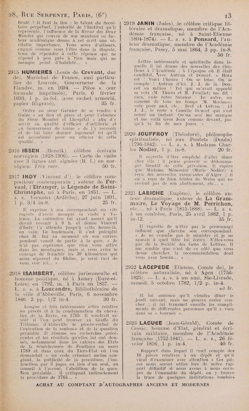 Beulé ? il faut la dire : le talent du Secré- taire perpétuel, l’autorité de l’Institut qu'il représente, l’influence de la Revue des Deux Mondes qui couvre de son manteau ce fac- teur académique donne à cet écrit une vé- ritable importance. Vous serez d’ailleurs, engagé comme yous l’êtes dans la dispute, D. tenu de répondre à cette réponse qui ne “#4 répond à peu près à fien mais qui ne manque point d’habileté.. » # 2915 HUMIÈRES (Louis de Crevant, duc % de), Maréchal de France, ami particu- lier de Louvois, Gouverneur de la Flandre, im. en 1694. — Pièce s. (sur formule imprimée), Paris, 6 février 1693, 1 p. in-fol. (avec cachet armorié, papier filigravé). 35 fr. Ordre au sieur (Garnier de se rendre à Guize « au lieu et: place et pour l’absence du Sieur Mombel et Lhospital » afin d'y servir en qualité d'’officier d'artillerie et au Gouverneur de Guize « de l’y recevoir et de lui faire donner logement tel qu’il est accoutumé pour un officier de cette qualité. » 2916 IBSEN (Henrik). célèbre écrivain ù _ norvégien (1828-1906). — Carte de visite td avec s lignes aut. signées (H. L.) en nor- végien. Très rare. 50 fr. … 2917 INDY (Vincent d’), de célèbre com: … positeur contemporain ; auteur de Fer- vaal, l'Etranger, la Légende de Saint- : Christophe, né à Paris, en 1851. — L. a. s. Vernoux (Ardèche), 27 juin 1891, 1 p. 3/4 in-8. 25 ir. Il exprime à son correspondant ses vifs regrets d'avoir manqué sa visite à Va- lence. La cuisinière lui ayant assuré qu'il # devait revenir à 8 h. et demie Vincent DR d'indy l’a attendu jusqu’à cette heure-là, ie en vain. Le lendemain, il s’est précipité : chez M. Bal au moment où son corres- pondant venait de partir à la gare. « Je n’ai pas espérance que rien vous attire dans les montagnes, mais si vous aviez de courage de franchir les 30 kilomètres qui Le nous séparent du Rhône, je serai ravi de Er. vous voir ici... » -2918 ISAMBERT, célèbre jurisconsulte et ._ homme politique, né à Aunay (Eure-et- # Loire) en 1792, m. à Paris en 1857. — +: L. a. s. à Loucandre, Bibliothécaire de F la ville d’Abbeville, Paris, 6 novembre FA 1846, 2 pp. 1/2 in-4. 30 fr. a Longue et très intéressante iettre relative s au procès eb à la condamnation du cheva- Eia lier de la Barre, én 1765. Il voudrait sa- + voir si l’on peut trouver au Greffe du p' Tribunai d’Abbeville Le procès-verbal de l'exécution de la sentence et de la question préalable. Ül résume ses recherches précé- îe centes et les résultats qu'elles lui ont don- 5% nés, notamment dans les cahiers des Etats A de la Sénéchaussée de Ponthieu en mars % 1789 et dans ceux du Tiers-Etat où l’on 3 1 demandait « un code criminel moins -san- 3 glant, la publicité de la procédure, l’ins- eu truction par 3 juges au lieu d’un seul, un conseil à l'accusé, l'abolition de la ques- fion préalable... il critiquait indirectement la procédure de 1765... » | | Lana cn ne on es mt er PR ne ei rm téraire et dramatique, membre de J’Aca- démie française, mé à Saint-Etienne (1804-1874). — IL. a. s. à Ponsard, l’au- teur dramatique, membre de l’Académie française, Passy, 5 mai 1864, 3 pp. in-8. 50 fr. Leltre intéressante et spirituelle dans la- quelle il lui donne des nouvelles des élec- tions à l’Académie ; à l’époque où il était candidat, ‘avec Autran et Doucet. « Hora est ! Voici l'heure ! On se toise. On se compte! | Autran: d'ici. J. J: de là. Dou- cet au milieu sa voix (M. r'aca, vade ennemi de vote pour | Tel qui m'avait apporté Thiers et M. Feuillet) me dit : retro Salanas ? Tei autre, un tous Les temps {M. Mérimée) mul, etc. Bref TA UTran 1e J. J., le reste à Camille Diaucet qui s’est retiré un instant. Qu'un seul me manque et me voilà Gros Jean comme devant, jus- qu'à la fin de mes san » spiritualiste, né aux Pontets (Doubs) (1796-1842). — L. a. s. à Madame Char- les Nodier, 1 p. in-8. 20 fr. Il regrette d'être empêché d'aller dîner chez elle il pense pouvoir se dédomma- ger bientôt de cette privation. Il espère que Madame Ménessier (Marie Nodier) a reçu des nouvelles rassurantes d'Alger ; ül en a reçu de bien tristes de Weiss qui ne revient pas de son abattement, etc... » le célèbre au- teur dramatique, auteur de La Gram- maire, Le Voyage de M. Perrichon, etc..., né à Paris (1815-1888). — L. a. s. à un ie 25 avril 1882, 1 p. in-12. 35 fr. Il regrette de n'être pas le personnage influent que cherche son correspondant. « Je ne connäis pas le ministre et je ne saurais à quel titre lui écrire. N'êtes-vous pas de la Société des Gens de Lettres. Il me ,semble que c’est de ce côté que vous devez chercher la recommandation dont vous avez besoin... » + célèbre naturaliste, né à Agen (1756- 1825). — L. a. s. à un ami, Ste-Livrade, samedi 5 octobre 1782, 1/2 p. in-4. a) fr. ll lui annonce qu’il viendra dîner le jeudi suivant, mais me pourra rester cou- cher il lui transmet ensuite les compli- ments de différentes personnes qu'il a vues dans sa « tournée ». os de Cessac, homme d’Etat, général et écri- vain militaire, membre de l’Académie française (1752-1841). — L. a. s., 26 fé- vrier 1816, 1 p. in-4. 40 ir. Rapport dans lequel il rend compte des pièces relatives à un dépôt et qu'il vient d'examiner avec attention « Ces piè- ces nous seront utiles lors de notre rap- port définitif si nous avons à mous occu- per de l’ensemble du dépôt, on y trouve la trace de quelques institutions tombées