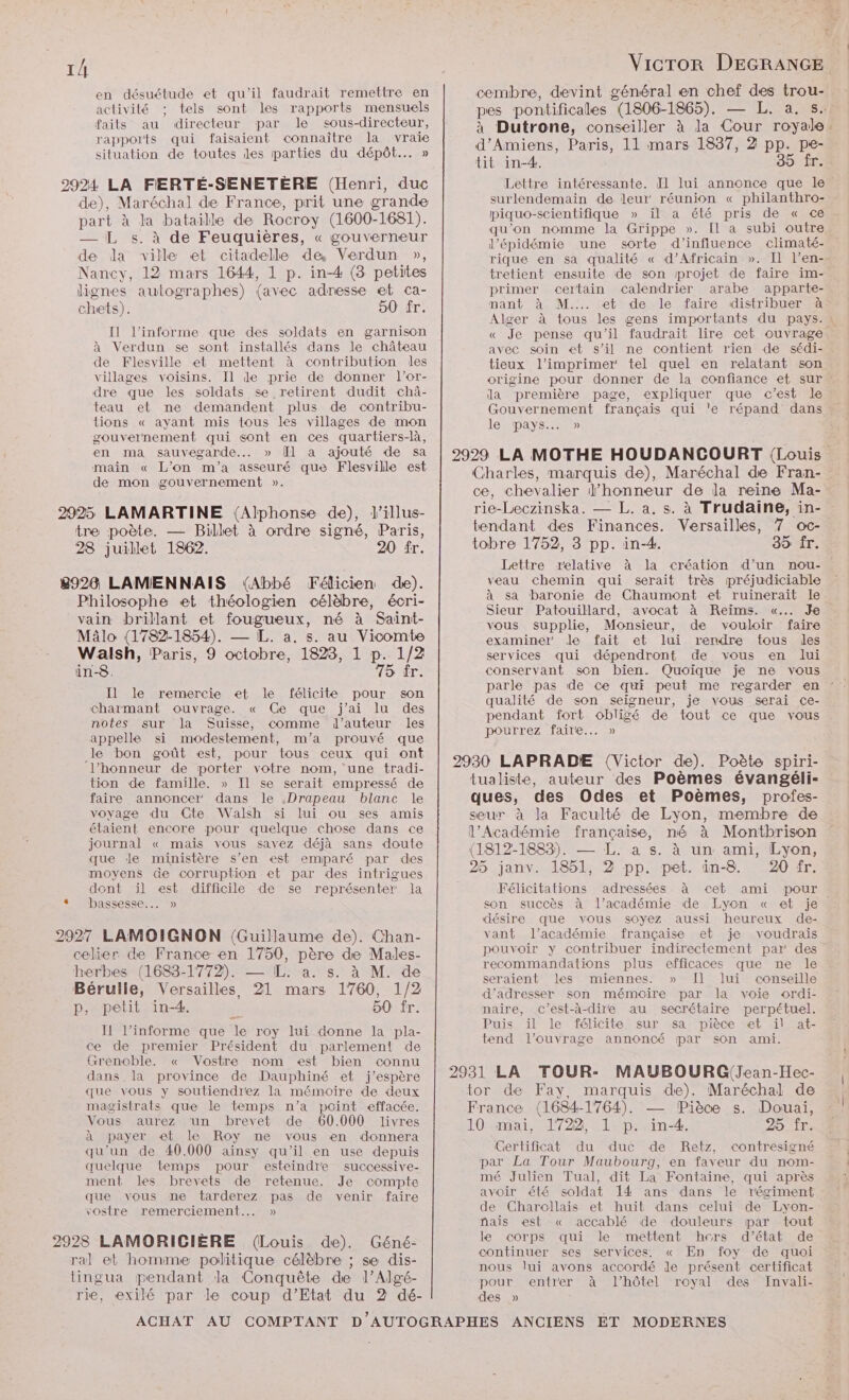 en désuétude et qu'il faudrait remettre en activité tels sont les rapports mensuels faits au directeur par le sous-directeur, rapports qui faisaient connaître la vraie situation de toutes des parties du dépôt... » la ville et citadelle de Verdun », 50 fr. Il l’informe que des soldats en garnison à Verdun se sont installés dans le château de Flesville et mettent à contribution les villages voisins. Il de prie de donner l’or- dre que les soldats se retirent dudit châ- teau et ne demandent plus de contribu- Lions « ayant mis tous les villages de mon gouvernement qui sont en ces quartiers-là, en ma sauvegarde... » Ül a ajouté de sa main « L'on m'a asseuré que Flesville est de mon gouvernement ». 20 fr. Félicien de). 75 fr. I le remercie et le félicite pour son charmant ouvrage. « Ge que j'ai lu des notes sur la Suisse, comme d'auteur les appelle si modestement, m'a prouvé que le bon goût est, pour tous ceux qui ont l'honneur de porter votre nom, une tradi- tion de famille. » Il se serait empressé de faire annoncer dans le .Drapeau blanc le voyage du Cte Walsh si lui ou ses amis étaient encore pour quelque chose dans ce journal « mais vous savez déjà sans doute que de ministère s’en est emiparé par des moyens de corruption et par des intrigues dont il est difficile de se représenter la bassesse... » à M. de 50 fr. I! l’informe que le roy lui donne la pla- ce de premier Président du parlement de Grençcble. « Vostre nom est bien connu dans la province de Dauphiné et j'espère que vous y soutiendiez la mémoire de deux magistrats que le temps n’a point effacée. Vous aurez ‘un brevet de (60.000 livres à payer et le Roy me vous en donnera qu'un de 40.000 aïnsy qu'il en use depuis quelque temps pour esteindre successive- ment les brevets de retenue. Je compte que vous me tarderez pas de venir faire vostre remerciement... » de). Géné- re, exilé par de coup d'Etat du 2 dé- 939 Îr. Lettre intéressante. Il lui annonce que le surlendemain de leur réunion « philanthro- piquo-scientifique » il a été pris de « ce qu’on nomme la Grippe ». [l a subi outre l'épidémie une sorte d'influence climaté- rique en sa qualité « d’Africain ». Il l’en- tretient ensuite de son projet de faire im- primer certain calendrier arabe apparte- nant à M... et de le faire distribuer à « Je pense qu'il faudrait lire cet ouvrage avec soin et s’il ne contient rien de sédi- tieux l’imprimer tel quel en relatant son > la première page, expliquer que c’est le Gouvernement français qui le répand dans le pays SONT; Lettre veau chemin qui serait très préjudiciable avocat à Reims. «... Je vous supplie, Monsieur, de vouloir faire examiner le fait et lui rendre fous des services qui dépendront de vous en lui conservant son bien. Quoique je ne vous Sieur Patouillard, qualité de son seigneur, je vous serai ce- pendant fort obligé de tout ce que vous pourrez faire... » Odes et Poèmes, profes- des 20 fr. Félicitations adressées à cet ami son succès à l’académie de Lyon « et je désire que vous soyez aussi heureux de- vant l'académie française et je voudrais recommandations plus efficaces que ne le seraient les miennes. » Il lui conseille d'adresser son mémoire par la voie ordi- naire, c’est-à-dire au secrétaire perpétuel. Puis ïil le félicite sur sa pièce et il at- tend l'ouvrage annoncé par son ami. MAUBOURG(Jean-Ilec- 25 îr. Certificat du duc de Retz, contresigné par La Tour Maubourg, en faveur du nom- mé Julien Tual, dit La Fontaine, qui après avoir été soldat 14 ans dans le régiment de Charollais et huit dans celui de Lyon- nais est « accablé de douleurs par tout le corps qui le mettent hors d'état de continuer ses services. « En foy de quoi nous lui avons accordé de présent certificat pour. entrer à l'hôtel royal des Invali-