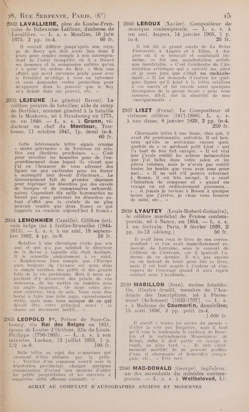 a: 932 LAVALLIÈRE, père de Louise-Fran- * | çoise de Babeaume Leblanc, duchesse de Eavallière. — L. a. s. Moulins, 16 juin 1675, 2 pp. in-4. 60 fr. Il] voulait différer jusqu’après son voya- È ge de Berry qui doit avoir lieu dans 2 Le jours pour rendre compte à son correspon- | dant de d’estat tranquille où il a trouvé | ses hommes et la soumission entière qu’on à y a pour des ordres du Roy. « Mais une LES affaire qui m'est survenue jeudy passé avec j; le Présidial m'oblige à vous en informer et vous demander vostre protection pour Le m'appuyer dans le pouvoir que le Ro) m'a donné dans ces pays-ci, etc. » 2933 LEJEUNE (Le général Baron). Le - célèbre peintre de batailles: aide de camp | de Berthier, nommé général à la bataille 4 . de la Moskowa, né à Strasbourg en 1775, im. en 1848. L, a. s. à Grunn, ré- piceu en A du Moniteur, Tou- - louse, 11 octobre 1841, 1p. demi te 60 îr Cette intéressante lettre signée comme _ . « maire provisoire » de Toulouse est rela- . : tive aux élections prochaines. «.….. C’est pour réveiller les honnêtes gens de l’en- ; gourdissement dans lequel ils vivent que # j'ai eu l'honneur de vous adresser des dignes un peu excitantes pour les forcer à accomplir leur devoir d’électeurs... Le Gouvernement fait de grandes dépenses £ pour réprimer les désordres par des envois _ de troupes et de commissaires extraordi- ; naires. Cependant dix mille bayonnettes ne feront pas pour prévenir les désordres au- tant d'effet que la crainte de ne plus pouvoir vendre que deux francs ce qui rapporte au vendeur aujourd’hui 5 francs.» 2 Lo 2934 LEMONNIER (Camille). Célèbre écri- vain belge (né à Ixelles-Bruxelles (1844- 1913). — L. a. s. à un ami, 18 septem- bre 1882, 4 pp. in-8. 50 fr. Relative à une chronique écrite par son ami et qui n’a pas satisfait le directeur de la Revue à laquelle elle était destinée, : Î le conseille amicalement à ce sujet. à « Rendez-vous bien compte que l’Europe ‘ aura toujours de d'avance sur nous dans la simple relation des petits et des grands faits de la vie parisienne. Maïs il nous ap- | .partient d’y découvrir des points de vue . : nouveaux, de les mettre en lumière sous un angle inaperçu... Or dans votre der- nier courrier, rien de cela. Vous vous êtes borné à faire une jolie page, excessivement stylée, mais sans vous occuper de ce qui devait être votre principal souci : la chasse au document inédit... » 2935 LÉOPOLD 1%, Prince de Saxe-Co- bourg, à élu Roi des Belges en 1831, Ÿ époux de Louise d'Orléans, fille de Louis- »… Philippe (1790-1865). — [ÆL. a. s. à son ministre, Laeken, 12 juillet 1853, 1 p. 1/2 in-8. 100 fr. Ÿ Belle lettre au sujet des communes qui viennent. d'être abîmées par la grêle. | «…, Veuillez d’un commun accord avec la députation provinciale charger quelques # commissaires d’aviser aux moyens d'aider | les petits propriétaires et les ouvriers à 2 supporter cette affreuse calarmité. » 2936 LEROUX (Xavier). Compositeur de musique contemporain. — L. a. s. à un ami, Angers, l4 janvier 1905, 1 p. in-4. 25 fr. Il lui dit le grand succès de La Reine Fiammette à Angers et à Dijon. A An- gers où il se trouvait et conduisait lui- même, Ce fut une manifestation artisti- que inoubliable. « C’est l'orchestre de l’As- sociation artistique qui a exécuté ma pièce et je vous jure que c'était un enchante- ment...» il lui demande d'insérer les quel- ques lignes qu'il joint à la lettre relatives à ces succès et lui envoie aussi quelques découpures de la presse locale « pour vous rassurer, dit-il, sur la sincérité de mes “enseignements. » 2937 LISZT (Franz). Le Compositeur et virtuose célèbre : (1811-1886). L. a. s- à une dame, 8 janvier 1829, 2 pp. in-4. + 250 ir. Charmante lettre à une dame, chez qui, il avait été pensionnaire, autrefois. Il est heu- reux qu’elle se souvienne encore quel- œuefois ‘de « ce méchant petit Liszt » qui l’a tant de fois fait enrager. « Tl est vrai que j'avais oublié les actions mémorables: que j'ai faites dans votre salon et les pièces voisines, mais je n’avais pas oublié toutes les bontés que vous avez eues pourt moi. » Il me sait s’il pourra retourner à Rouen, ïil est très occupé, ïil a aussi l'intention de composer et « quand om voyage on est ordinairement paresseux... «.. Si jamaäis je reviens à Rouen à quelque heure que j'arrive, je viens vous trouver: de suite, etc... » 2938 LYAUTEY (Louis-Hubent-Gonzalve), le célèbre maréchal de France contem- porain, mé à Nancy, en 1854. — L. a. s. à un écrivain. Paris, 8 février 1929, 2: pp. in-12 (oblong.) 50 fr. IL avait bien reçu le livre de son corres- pondant : et l’en avait immédiatement re- mercié, de Lorraine, sous le couvert de: l'éditeur de l'écrivain, car il ignorait l’a- dresse de ce dernier. Il n’a pas encore- eu un instant de loisir pour lire ce livre, mais il est tout acquis à l’auteur et s’oc-- cupera de l’ouvrage quand il aura repris contact avec l’Académie. 2939 MABILLON (Jean), moine bénédic- tin, illustre érudit, membre de l’Aca- démie des Inscriptions, mé à Pierre- mont (Ardennes) [1632-1707]. — L. a. s. à Madame de Caumartin, douairières 15 août 1696, 3 pp. petit in-4. 1.000 fr. Il aurait « toutes les envies du monde » d'aller la voir aux Bergeries, mais il faut qu'il voie le lendemaïn le cardinal de Boui!- lon et le surlendemain Monseigneur de Reims, enfin il doit partir 2n voyage le: lundi, au ‘plus tard. «..: Je suis «cxtré- mement mortifié de ne pouvoir profiter d’une si charmante et honorab'e compa- onie, etc... » Très rare. 2940 MAG-DONALD (George) ingénieur, un des ascendants du ministre contem- porain. — L. a. s. à Wellbeloved, Li-
