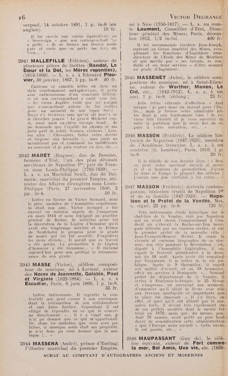 verpool, 14 octobre 1891, 1 p. in-8 (en né à Nice (1756-1817). — L. s. au com-. anglais). 10 fr. te Laumont, Conseiller d'Etat, Direc- teur général des Mines; Paris, décem- bre 1812, 1/2 in-fol. 400 fr. Il] lui recommande Gardien Jean-Joseph, aspirant au Corps impérial des Mines, rem- plissant des fonctions d'Ingénieur sous- directeur de l’Ecole des Mines de Moutiers et qui mérite par « ses talents, sa con- duite et ses bons services » d’être nommé au grade d'Ingénieur. | Il lui envoie une valeur équivaleïæte au « Sovereign » que son corresporlint ‘lui a prêté. « Je ne trouve ma bourse nulle part el crois que sa perte me fers du Din) 2941 MALLEFILLE (Félicien), auteur de plusieurs pièces de théâtre (Randal, Le Cœur et la Dot, les Mères repenties), 1813-1868). — L. a. s. à Edouard Plou- £ , LEA Vier, 30 es 1800 ph in 8 At |. AM MAS SENETEOU ES SIERRSS À é à : positeur de musique, né à Saint-Etien- Curieuse et aimable lettre où dans un ne, auteur de Werther, Manon, Le style constamment métaphorizue, il parle Cid, etc. (1842-1912). L. a. s. à un avec enthousiasme d’un concours lilférai- AR en peine. (oblong.) 25 fr re où son correspondant à parié our Jui. am], pu 1h00 g. : « Le vieux Jupiter voilé par es nuages Jolie dettre vibrante d’affection « Ami qui s’amoncèlent autour de .lui sortira unique ! je pars dans un instant pour d'Ita- : pour un moment de son repos forcé.. die... mais je trouve votre admirable let- Huso s’y trouvera sans qu’on ait beso'n de tre dont je suis tendrement ému ! Je re- le chercher jamais ! Le grand Michelet eus- viens très bientôt et je vous enverrai de si, aussi mon ex-chère George Sand... Je suite la partition que je serai fier de si- ne demande que l'égalité du champ et ma gner à votre intention, eic.. » d juste part de soleil. Sonnez, clairons ! Lais- sez aller ! Chevaliers, faites votre devoir 2946 MASSON (Frédéric). Le célèbre his- et largesse aux héraults !... mes amis ne lorien de Napoléon (1847-1923), membre m'oublient pas et ramèënent les indifférents : He ee : ? LEE au souvenir et je puis rentrer en dice, etc...» de l'Académie française. L. a. s. à un confrère [G. Lenôtre], Paris, 1916, 1 p. 2942 MARET (Hugues), duc de Bassano, in-8. - 20 fr. homme d'Etat, ?’un des plus dévoués I] lé félicite de son dernier livre : « Bra-: serviteurs de Napoléon Ier; pair de Fran- Yo pour votre excellent decueiïl si nour- ce sous Louis-Philippe (1763-1839). — ri et si heureux de présentation. J'avais L. a s. au Maréchal Soult, duc de Dal- lu dans 1e Temps La plupart des articles ; matie, maréchal du premier Empire, mi- j'aurais une joie véritable à les relire... » nistre des Affaires étrangères sous Louis- RL Le : Philippe (Paris, 27 novembre 1830, 2 | 2947 MASSON (Frédéric), écrivain contem=. pp. in-4. 50 fr. Donne HoRe ET IS TS st de Sa mille (1847-1925). — = Lettre en faveur de Victor Bernard, dont tr es Dee de la Nate pe le père, membre de l’Assemblée constituan- DR Rene Ÿ 8 125 £ | te était son ami. Victor Bernard « fut ER ER SIREN EE 94 envoyé en mission auprès de l’empereur en mars 1814 et nous rejoignit au quartier général de Reims. Je sollicitai pour lui la décoration de la Légion d'honneur qu'il avait dès longtemps améritée et le Prince de Neufchatel le proposa pour le grade de major qui lui fut accordé. J'expédirai les deux décrets... Il paraît que ce travail a été perdu. La promotion à la Légion d'honneur a été reconnue... » Il réclame aujourd’hui pour son protégé la reconnais- sance de son grade. teur de musique, né à Lorient, auteur des Noces de Jeannette, Galatée, Paul et Virginie (1822-1884). — L. a. s. à Escudier, Paris, 8 juin 1868, 1 p. ne 39 fr. Lettre intéressante. [Il regrette la con- trariété que peut causer à son corr'espon- dant Ja réclamation de son collaborateur et ami Jules Barbier. Cependant ïil est obligé de répondre en ce qui le concer- ne directement. «... il y a vingt ans, je n’ai pu donner que ce qui m'appartenait. Or, dans les mélodies que vous avez pu- bliées, la musique seule était ma propriété, je n’ai donc pu vous donner que dla mu- sique !..…. » Très intéressante étude historique sur le: chef-lieu de la Vendée, créé par Napoléon. qui en avait choisi. l'emplacement à l’en-. droit où s'élevait la Roche-sur-Yon bour-. gade détruite par les Guerres civiles, et sur: le piemier préfet de la nouvelle ville Jean-François-Honoré Merlet. Il conte la vivante et curieuse biographie de ce der-- nier, son rôle pendant la Révolution ; où,, député à l’Assemblée Législative, ïil oc-- cupait le fauteuil présidentiel à dla Jour-- née du 10 août. Après avoir été remplacé par Vergniaud, il se retira de la vie pu-- blique. Après le 9 thermidor, il reprit: son métier d'avocat, et au 18 brumaire,, offrit ses services à Bonaparte. «... Nommé: préfet du département de 1 Vendée, ill arriva à Fontenay-le-Peuple, le 25 Nivose et s’empressa, en envoyant son serment, | d'annoncer qu'il allait se livrer avec zèle; aux travaux muiltipliés et importants que: la place lui imposait. » Il s’y livra, en! effet, et quoi qu'il eût débuté par la ma-- mière forte, il devint très rapidement uni de ces préfets modèles dont de moule futt. brisé en 1870, mais qui, du moins, pen--! dant 70 années, avait porté au plus hautb degré de considération cette administration « « que l’Europe nous enviait ». Gette envie-- Jà est passée, etc... » 2948 MAUPASSANT (Guy de), le célè-- ‘2944 MASSÉNA (André), prince d’Essling; bre écrivain, auteur de Fort comme? l’illustre maréchal du premier Empire, la mor, Bel Amie, Une vie, etc. (1850--