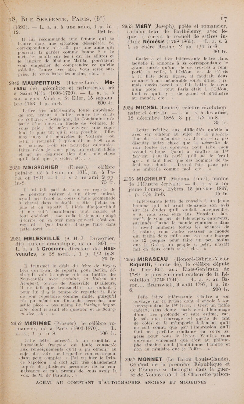 Æe He) diras. à une.arie,. }/p. in- 2 | 12. 150 fr. 2 Il Jui recommande une femme qui se à trouve dans une situation désespérée. Sa à correspondante n’a-t-elle pas une amie qui Je. > pourrait la garder comme bonne ? « Je : mets les points sur les à car les allures et er: le langage de Madame Maïllat pourraient RS: vous empêcher de comprendre ce qu’elle 2e sollicite. Causez avec elle. Vous serez sur- à prise. Je vous baise les mains, etc... » 2949 MAUPERTUIS (Pierre- -Louis Mo- reau de), géomètre et maturaliste, né à Saint- Milo (1698-1759). — [ÆL. a. s. à son « cher Abbé », St Elier, 15 septem- bre 1753, 1 p. in-4. 600 fr. Lettre très intéressante, toute imprégnée de son ardeur à lutter contre les écrits de Voltaire. « Notre ami, La Condamine m'a parlé d’un nouveau libelle de Voltaire. Je vous prie... de m’en envoyer une copie tout le plus tôt qu'il sera possible... Dites moy aussy, des nouvelles de Voltaire où #4 est-il ? revient-il ? qu’en dit-on ? Si vous : ne pouviez avoir ses nouvelles calomnies, faites m'en je vous prie, un extrait fidèle et ne me déguisez rien dans une chose qu'il faut que je sache, etc... » 2950 MEISSONIER (Ernest), célèbre peintre. né à Lyon, en 1815, m. à Pa- ms enr dont est ta. si à un ‘ami, 2 pp. in-8. 75 fr. Il] lui fait part de tous ses regrets de # ne pouvoir assister à un diner amical, = ayant pris froid au cours d’une promenade Le à cheval dans la forêt. « Hier j'étais en joie et en appétit à l’idée d’aujourd’hui et me voilà maintenant tout! malade et Àhs tout endolori... me voilà tristement obligé £ d'écrire, on va Ôter mon couvert, c’est en- 78 ‘rageant ! Que Diable allais-je faire dans D cette forêt !.. » 2951 MELESVILLE (A.-H.-J. Duvevrier, dit), auteur dramatique, né en 1803. — La: Crosnier, directeur des Nou- veautés, le 28 avril..., 1 p. 1/2 in-8. 20 fr. + F1 transmet le désir du frère de Meyer- beer qui avant de repartir pour Berlin, dé- A sirerait voir le même soir au théâtre des Nouveautés, avec Antoine, la Maison du : Rempart, œuvre de Melesville. D'ailleurs, à il ne fait que transmettre un souhait. ; pour lui il a le temps de regarder la liste de son répertoire comme mille, puisqu'il n’a pu même un dimanche accrocher une seule pièce « pas même Le Mariage impos- sible dont il avait été question et le Bourg- mestre, etc... » 2952 MÉRIMÉE (Prosper), le célèbre ro- # mancier, né à Paris (1803-1870). : es sel p MS. 100 fr. 4 Gette lettre adressée à un candidat à sx l’Académie française est toute consacrée œ aux renseiznements qu'il a pu obtenir au . sujet des voix sur lesquelles son correspon- LCA «dant peut compter. « J'ai vu hier le Prin- £ ce Napoléon ; il doit agir très chaudement à. à auprès de plusieurs personnes dé sa con- Sr naissance et m'a promis de vous avoir la voix de M. dé Barante... » | | | | | | | PS 2953 MÉRY (Joseph), poète et romancier, collaborateur de Barthélemy, avec le- quel il écrivit le recueil de satires in- titulé Némésis (1798-1865). — IL. a. s. à à sa chère Hoi. 2 pp. 1/4 in-8. O0. Curieuse et très intéressante lettre dans laquelle ïl annonce à sa correspondante le grand succès qu’une de ses œuvres a rerm- porté la veille, à l’Odéon. «..… Je t’Ccris à la hâte deux lignes, il faudrait deux volumes à ma mémorable soirée d’hier ; ji mais succès pareil n’a fait battre le cœur d'un poète ! tout Paris était à l’Odéon, tout ce qu’il y a de grand et d’illustre au monde, etc... » 2954 MICHEL (Louise), célèbre révolution: naire et écrivain. — [L. a . s: à des amis, 18 décembre 1885, 3 pp. 1/2 in-8. 30 fr. relative aux difficultés qu’elle a avec scn éditeur au sujet de la pusica- tion de ses mémoires «... Je ne veux pis discuter autre chose que la nécessité de voir toutes les épreuves pour faire mon _seccnd. volume. Quant à paraître au ler “fanvier, j'aurais parié qu'il ne le ferait gas... il faut bien que des hommes de ta- Jent sans doute se fassent faire place par une imbécile comme moi, etc... » Lettre 2955 MIGHELET (Madame Jules), femme de Jl’ilustne écrivain. — IL. a. s. à un jeune homme, Hyères, 15 janvier, 1867, F p:,,3)4.1n- 6. 15°fr. Intéressante lettre de conseils à un jeune homme qui lui avait demandé son avis sur‘ les études qu’il voulait entreprendre. « Si vous avez seize ans, Monsieur, dais- sez-là, je vous prie de tels sujets, ennuyeux, surannés. Quand le monde commence dans le réveil immense toutes les sciences de la nature, vous voulez ressasser. le monde qui traîna deux mille ans avec une Europe de 12 peuples pour faire un peu moins que la Grèce, un peuple si petit, n'avait fait en deux cents ans | ete... » 2956 MIRABEAU (Honoré-Gabriel-Victor Riquetti, Comte de), le célèbre député du Tiers-Etat aux Etats-Génméraux de 1789, le plus éminent orateur de la Ré- volution (1749-1791). — Æ. a. s. au Ba- ron…. Brunswick, 9 août 1787, 1 p. in- 8. 1.200 fr. Belle lettre intéressante relative à son ouvrage sur la Prusse dont il envoie à son correspondant le 1er livre. « C’est un faible cadeau, sans doute, mais c’esi l'hommage d’une très profonde et sûre estime, car, je sais que l'ouvrage est guetté de tant de côtés et il m'importe tellement qu’il ne soit connu que par l'impression qu'il faut ma parfaite confiance en votre sa- gesse pour vous le livrer. Veuillez vous souvenir seulement que c’est au philoso- phe aimable dont j’ambitionne l'amitié et non au ministre que je l'offre... » 2957 MONNET {Le Baron Louis-Claude). Général de la première République et de l’Empire se distingua dans la guer- re de Vendée où il fit Charrette prison- ANCIENS ET MODERNES