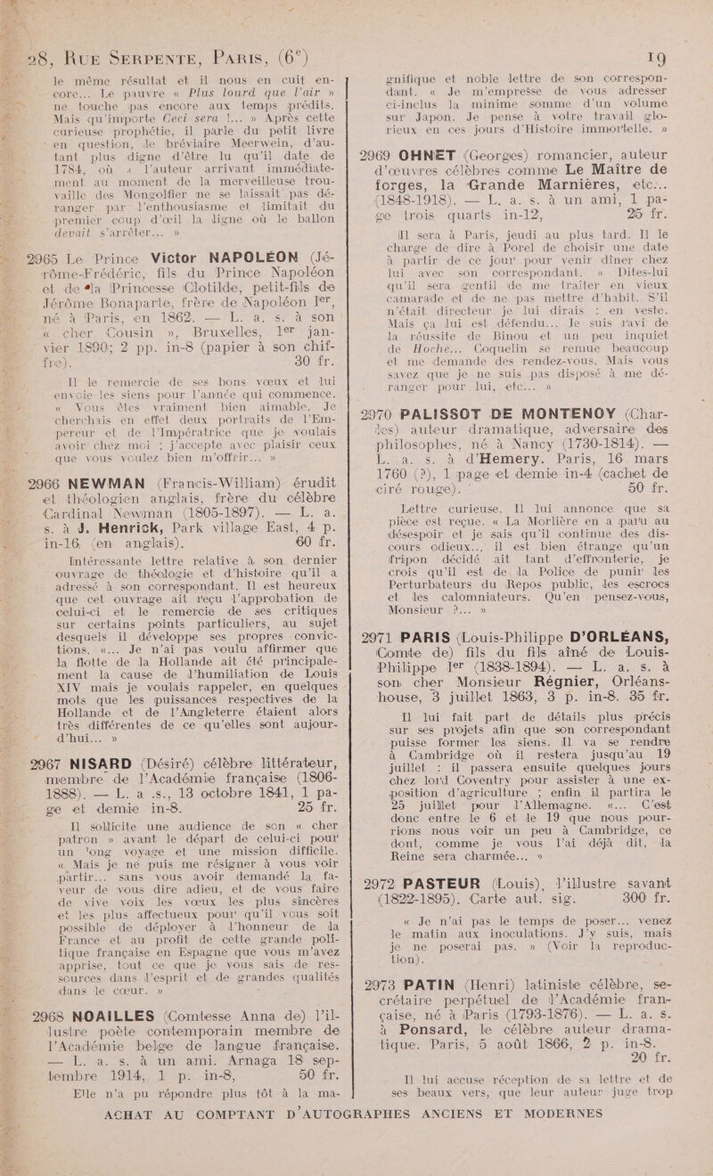 de le même résultat et il nous en cuit en- DT core... Le pauvre « Plus lourd que l’air » ne touche pas encore aux temps prédits, #7 Mais qu'importe Ceci sera !..… » Après cette we curieuse prophétie, il parle du petit livre en question, de bréviaire Meervein, d’au- tant plus digne d’être lu qu'il date de 1784, où « l’auteur arrivant immédiate- ment au moment de la merveilleuse trou- vaille des Mongolfier me se laissait pas dé- ranger par l'enthousiasme et limitait du af, premier coup d'œil la digne où le ballon Les ARR Len) 2965 Le Prince Victor NAPOLÉON (Jé- “. rôme-Frédéric, fils du Prince Napoléon …_ et de #la Princesse Clotilde, petit-fils de à Jérôme Bonaparte, frère de Napoléon Ier, me x Paris, en 186% —L: a sTà son d'u é « cher Cousin », Bruxelles, 1° ‘jan- vier 1890; 2 pp. in-8 (papier à son chif- fre). 30 fr. 2 Il] le remercie de ses bons vœux et lui envoie les siens pour l’année qui commence. : « Vous êtes vraiment bien aimable. Je cherchais en effet deux portraits de l’Em- pereur et de l'Impératrice que je voulais avoir chez mé6i ; j'accepte avec plaisir ceux que vous voulez bien m'offrir... » 2966 NEWMAN {Francis-William) érudit et théologien anglais, frère du célèbre Cardinal Newman (1805-1897). — L. a. . à d, HenricK, Park village East, 4 p. 3 in-16. (en anglais). 60 fr. Intéressante lettre relative à son dernier ouvrage de théologie et d'histoire qu'il a adressé à son correspondant. Il est heureux à que cet ouvrage ait reçu l'approbation de / celui-ci et le remercie de ses critiques sur certains points particuliers, au sujet desquels il développe ses propres convic- tions. «... Je n’ai pas voulu affirmer que la flotte de la Hollande ait été pr'incipale- » + ment la cause de d’humiliation de Louis XIV mais je voulais rappeler, en quelques mots que les puissances respectives de la ; Hollande et de l'Angleterre étaient alors 4 très différentes de ce qu'elles sont aujour- ue PAU 5» . 2967 NISARD (Désiré) célèbre littérateur, membre de l’Académie française (1806- 1888). — L. a .s., 13 octobre 1841, 1 pa- se et demie in-8. 25 fr. Il sollicite une audience de son « cher patron » avant le départ de celui-ci pour un ‘ong voyage et une mission difficile. « Mais je ne puis me résigner à vous voir partir. sans vous avoir demandé la fa- ee de vous dire adieu, et de vous faire de vive voix Jes vœux les plus sincères et les plus affectueux pour qu ’il vous soit possible de déployer à d'honneur de da France et au profit de cette grande poli- tique française en Espagne que vous m'avez LE apprise, tout ce que je vous sais de res- scurces dans d'esprit et de SE qualités + dans le cœur. » _ 2968 NOAIÏLLES (Comtesse Anna de) l’il- à. lustre poète contemporain membre de ‘ l’Académie belge de langue française. 4 IL. sas un ami Arnaga, 18 sep- M: tembre 1914, 1 p: in8, 50 fr. Elle n’a pu répondre plus tôt à la ma- gnifique et noble lettre de son correspon- dant. « Je m'empreëse de vous adresser ci-inclus la minime somme d’un volume sur Japon. Je pense à votre travail glo- rieux en ces jours d'Histoire immortelle. » 2969 OHNET (Georges) romancier, auteur d'œuvres célèbres comme Le Maître de forges, la ‘Grande Marnières, etc. (1848-1918). — L. a. s. à un ami, L pa- ge trois quarts in-12, 25 fr. Il sera à Paris, jeudi au plus tard. I Île charge de dire à Porel de choisir une date à partir de.ce jour pour venir dîner chez lui avec son correspondant. « Dites-lui qu'il sera gentil. de me lraiter en vieux camarade et de ne pas mettre d’habit. S'il n'était directeur je lui dirais : en veste. Maïs ça lui est défendu... Je suis ravi de la réussite de Binou et un peu inquiet de Hoche... Coquelin se remue beaucoup et me demande des rendez-vous. Mais vous savez que je ne suis pas disposé à me dé- Rae EN DOUAI EeCE. 00 les) auteur dramatique, adversaire ae Hssonies né à Nancy (1730-1814). L.La. s. à d'Hemery. Paris, 16. mars 1760 (?), 1 page et demie in-4 (cachet de ciré rouge). 50 fr. Lettre curieuse. Il lui annonce que sa pièce est reçue. « La Morlière en a paru au désespoir et je sais qu'il continue des dis- cours odieux... il est bien étrange qu’un fripon décidé ait tant d'effnonterie, je crois qu'il est de.la Police de puni! les Perturbateurs du Repos public, les escrocs et des calomniateurs. Qu'en pensez-vous, Monsieur ?... » 2971 PARIS (Louis-Philippe D'ORLÉANS, Comte de) fils du fils aîné de Louis- Philippe Ier {1838-1894). — L. a. s. à son cher Monsieur Régnier, Orléans- house, 3 juillet 1863, 3 p. in-8. 35 fr. Il] lui fait part de détails plus précis sur ses projets afin que son correspondant puisse former les siens. Il va se rendre à Cambridge où il restera jusqu’au 19 juillet : il passera ensuite quelques jours chez lord Coventry pour assister à une ex- position d'agriculture ; enfin il partira le 25 juillet pour d'Allemagne. «... C'est donc entre le 6 et le 19 que nous pour- ricns nous voir un peu à Cambridge, ce dont, comme je vous l'ai déjà dit, da Reine séra charmée... » 2972 PASTEUR (Louis), l’illustre savant (1822-1895). Carte aut. sig. 300 fr. « Je n'ai pas le temps de poser... venez le matin aux inoculations. J'y suis, mais je ne poserai pas. » (Voir la reproduc- tion). 2973 PATIN (Henri) latiniste célèbre, se- crétaire perpétuel de l’Académie fran- çaise, né à Paris (1793-1876). — L. a. s. à Ponsard, le célèbre auteur drama- tique. Paris, 5 août 1866, 2 p. in-8. 20 fr. Il lui accuse réception de sa lettre et de ses beaux vers, que leur auteur juge trop