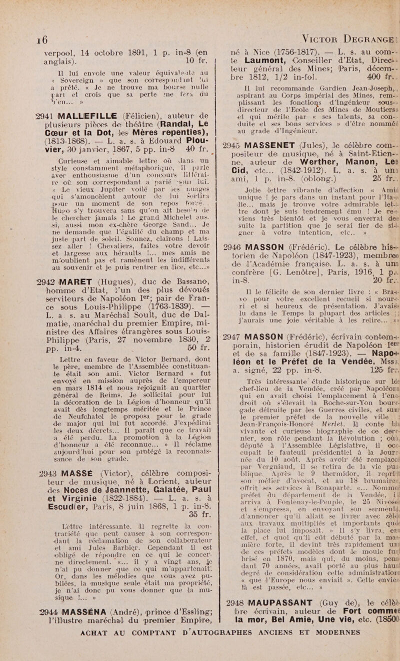 verpool, 14 octobre 1891, 1 p. in-8 (en anglais). 10 fr. Il lui envoie une valeur équivaleate au « Sovereign » que son correspoilunt ‘ui a prêté. « Je ne trouve ma bourse nulle part et crois que sa perte me fers du DNS plusieurs pièces de théâtre (Randal, Le Cœur et la Dot, les Mères repenties), (1813-1868). — L. a. s. à Edouard Plou- Curieuse et aimable lettre où dans un style constamment métaphorique, il parle avec enthousiasme d’un concours liltérai- re où son correspondant à parié ‘wur jui. < Le vieux Jupiter voilé par 1ies nuages qui s’amoncèlent autour de Jui $ortira pour un moment de son repos forcé.. Huso s’y trouvera sans qu’on ait beso'n de le chercher jamais ! Le grand Michelet aus- si, aussi mon ex-chère George Sand... Je ne demande que l'égalité du champ et ma juste part de soleil. Sonnez, clairons ! Laïs- sez aller ! Chevaliers, faites votre devoir et largesse aux héraults !... mes amis ne m'oublient pas et ramènent les indifférents au souvenir et je puis rentrer en dice, etc...» homme d'Etat, l’un des plus dévoués serviteurs de Napoléon Ier; pair de Fran- ce sous Louis-Philippe (1763-1839). — L. a. s. au Maréchal Soult, duc de Dal- matie, maréchal du premier Empire, mi- nistre des Affaires étrangères sous Louis- Philippe (Paris, 27 novembre 1830, 2 pp. in-4. ; 50 fr. Lettre en faveur de Victor Bernard, dont le père, membre de l’Assemblée constituan- te était son ami. Victor Bernard « fut envoyé en mission auprès de l’empereur en mars 1814 et nous rejoignit au quartier général de Reims. Je sollicitai pour lui la décoration de la Légion d’honneur qu'il avait dès longtemps méritée et le Prince de Neufchatel le proposa pour le grade de major qui lui fut accordé. J’expédirai les deux décrets... Il paraît que ce travail a été perdu. La promotion à la Légion d'honneur a été reconnue... » Il réclame aujourd’hui pour son protégé la reconnais- sance de son grade. 2943 MASSÉ (Victor), célèbre composi- teur de musique, né à Lorient, auteur des Noces de Jeannette, Galatée, Paul et Virginie (1822-1884). — L. a. s. à Escudier, Paris, 8 juin 1868, 1 mes b T: Lettre intéressante. [Il regrette la con- trariété que peut causer à son correspon- dant la réclamation de son collaborateur et ami Jules Barbier. Cependant il est obligé de répondre en ce qui le concer- ne directement. «... ïil y a vingt ans, je n’ai pu donner que ce qui m’appartenait: Or, dans les mélodies que vous avez pu- bliées, la musique seule était ma propriété, je n’ai donc pu vous donner que la mu- sique |. » 2944 MASSÉNA (André), prince d’Essling; l’illustre maréchal du premier Empire, né à Nice (1756-1817). — L. s. au com-- te Laumont, Conseiller d'Etat, Direc-- teur général des Mines; Paris, décem-- bre 1812, 1/2 in-fol. 400 fr. Il lui recommande Gardien Jean-Joseph,, aspirant au Corps impérial des Mines, rem-- plissant les fonctions d'Ingénieur sous-+ directeur de l’Ecole des Mines de Moutierss et qui mérite par « ses talents, sa con-- duite et ses bons services » d’être nomméé au grade d'Ingénieur. 2945 MASSENET (Jules), le célèbre com-- positeur de musique, né à Saïnt-Etien-- ne, auteur de Werther, Manon, Lez Cid, etc... (1842-1912). L. a. s. à um ami, 1 p. in-8. (oblong.) 25 fr. Jolie dettre vibrante d’affection « Amii unique ! je pars dans un instant pour l’Ita+ die... mais je trouve votre admirable let tre dont je suis tendrement ému ! Je re-- viens très bientôt et je vous enverrai dee suite la partition que je serai fier de sidi gner à votre intention, etc. » 2946 MASSON (Frédéric). Le célèbre his-- torien de Napoléon (1847-1923), membree de l’Académie française. L. a. s. à um confrère [G. Lenôtre], Paris, 1916, 1 pu. in-8. 20 fr... Il le félicite de son dernier livre : « Brai- vo pour votre excellent recueil si nour+- ri et si heureux de présentation. J’avaids Ju dans de Temps la plupart des articles :;; j'aurais une joie véritable à les relire... »» 2947 MASSON (Frédéric), écrivain contemi- porain, historien érudit de Napoléon [er et de sa famille (1847-1923), — Napos- léon et le Préfet de la Vendée. Mss:. a. signé, 22 pp. in-8. 125 frs. Très intéressante étude historique sur lée chef-lieu de la Vendée, créé par Napoléon qui en avait choisi l'emplacement à l’ena- droit où s'élevait la Roche-sur-Yon bourt- gade détruite par les Guerres civiles, et sum le premier préfet de la nouvelle ville Jean-François-Honoré Merlet. Il conte lda vivante et curieuse biographie de ce derr- nier, son rôle pendant la Révolution ; où, député à l’Assemblée Législative, ïil oce. cupait le fauteuil présidentiel à da Jourtr- née du 10 août. Après avoir été remplaceé par Vergniaud, ïil se retira de la vie pui blique, Après le 9 thermidor, il reprit son métier d'avocat, et au 18 brumairet, offrit ses services à Bonaparte. «... Nommaë préfet du département de Ia Vendée, ii arriva à Fontenay-le-Peuple, le 25 Nivosée et s’empressa, en envoyant son serment, d'annoncer qu'il allait se livrer avec zèkk aux travaux multipliés et importants qu la place lui imposait. » Il s’y livra, ern effet, et quoi qu'il eût débuté par la mas mière forte, il devint très rapidement um de ces préfets modèles dont le moule fu brisé en 1870, mais qui, du moins, pen dant 70 années, avait porté au plus hauul degré de considération cette administratiom… « que l’Europe nous enviait ». Cette enviee Jà est passée, etc... » 2948 MAUPASSANT (Guy de), le célèà bre écrivain, auteur de Fort comme la mor, Bel Amie, Une vie, etc. (18500