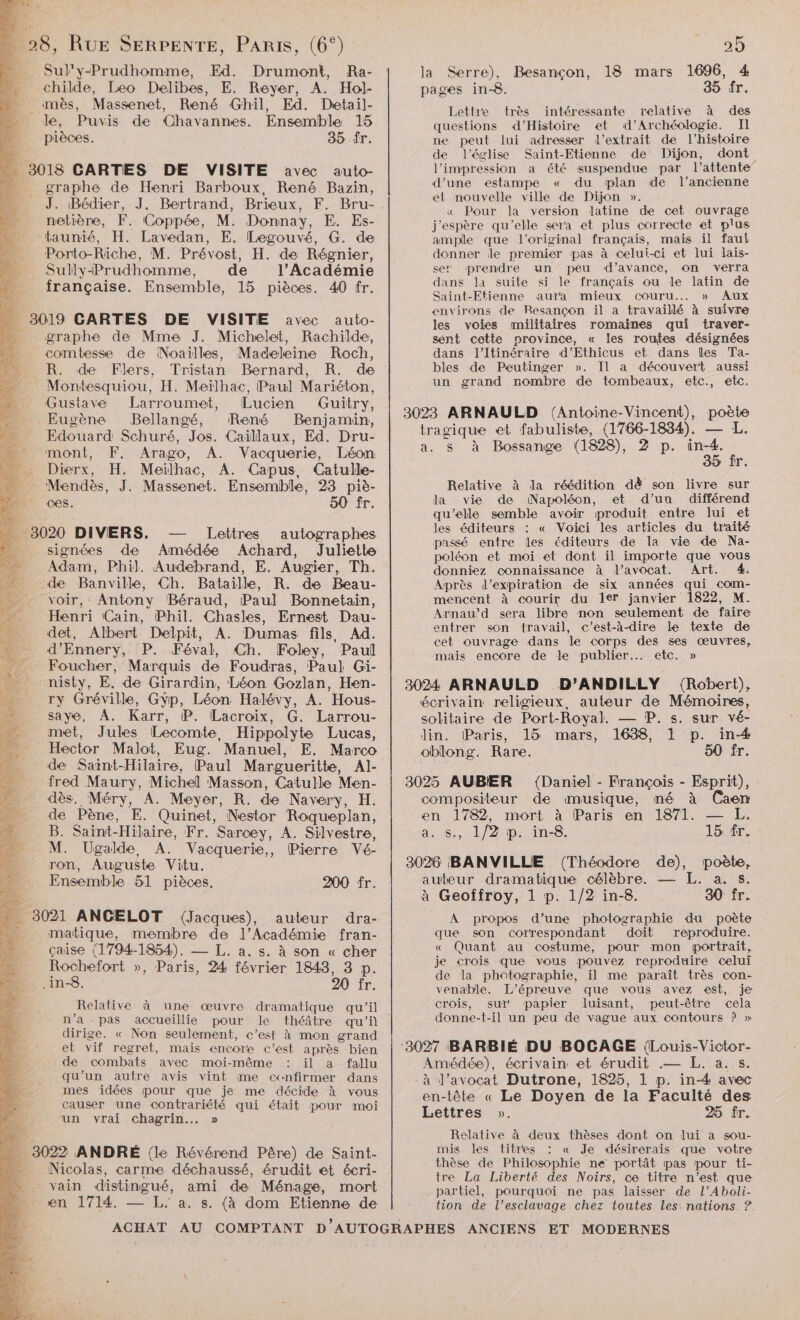 Sul'y-Prudhomme, Ed. Drumont, Ra- childe, Leo Delibes, E. Reyer, A. Hol- _mès, Massenet, René Ghil, Ed. Dretail]- le, Puvis de Chavannes. Ensemble 15 pièces. 35 Îr. … 3018 CARTES DE VISITE avec auto- … graphe de Henri Barboux, René Bazin, J. Bédier, J. Bertrand, Brieux, F. Bru- netière, F. (Coppée, M. Donnay, E. Es- taunié, H. Lavedan, E. Legouvé, G. de Porto-Riche, M. Prévost, H. de Régnier, Sully-Prudhomme, de l’Académie française. Ensemble, 15 pièces. 40 fr. ._ 3019 CARTES DE VISITE avec auto- - graphe de Mme J. Michelet, Rachilde, combesse de Noaïlles, Madeleine Roch, R. de Flers, Tristan Bernard, R. de Montesquiou, H. Meïlhac, Paul Mariéton, Gustave Larroumet, Lucien Guitry, Eugène Bellangé, René Benjamin, Edouard Schuré, Jos. Caïllaux, Ed. Dru- mont, F,. Arago, A. Vacquerie, Léon Dierx, H. Meïlhac, A. Capus, Catulle- Mendès, J. Massenet. Ensemble, 23 piè- ces. 50 fr. …— 3020 DIVERS. — Lettres autographes signées de Amédée Achard, Juliette Adam, Phil. Audebrand, E. Augier, Th. de Banville, Ch. Bataille, R. de Beau- voir, Antony Béraud, Paul Bonnetain, Henri Cain, Phil. Chasles, Ernest Dau- det, Albert Delpit, A. Dumas fils, Ad. d’Ennery, P. Féval, Ch. Foley, Paul Fy Foucher, Marquis de Foudras, Paul Gi- _ nisty, E. de Girardin, Léon Gozlan, Hen- __ ry Gréville, Gÿp, Léon Halévy, A. Hous- saye, À. Karr, P. Lacroix, G. Larrou- met, Jules Lecomte, Hippolyte Lucas, Hector Malot, Eug. Manuel, E. Marco de Saint-Hilaire, Paul Margueritte, Al- fred Maury, Michel Masson, Catulle Men- dès. Méry, A. Meyer, R. de Navery, H. de Pène, E. Quinet, Nestor Roqueplan, B. Saint-Hilaire, Fr. Sarcey, A. Silvestre, M. Ugalde, A. Vacquerie,, Pierre Vé- ron, Auguste Vitu. - Ensemble 51 pièces. 200 fr. _ 3021 ANCELOT (Jacques), auteur dra- + matique, membre de l’Académie fran- çaise (1794-1854), —_ L. a. s. à son « cher Rochefort », Paris, 24 février 1848, 3 p. .in-8. 20 fr. Relative à une œuvre dramatique qu'il n’a pas accueillie pour le théâtre qu’i dirige. « Non seulement, c’est à mon grand et vif regret, mais encore c’ést après bien de combats avec moi-même il a fallu qu’un autre avis vint me confirmer dans mes idées pour que je me décide à vous causer une contrariété qui était pour moi un vrai chagrin... » . 3022 ANDRÉ {le Révérend Père) de Saint- - Nicolas, carme déchaussé, érudit et écri- vain distingué, ami de Ménage, mort en 1714. — L. à. s. (à dom Etienne de la Serre), Besançon, 18 mars 1696, 4 pages in-8. 35 fr. Lettre très intéressante relative à des questions d'Histoire et d'Archéologie. Il ne peut lui adresser l'extrait de l’histoire de l’église Saint-Etienne de Dijon, dont l'impression a été suspendue par l'attente d’une estampe « du plan ide l’ancienne et nouvelle ville de Dijon ». « Pour la version latine de cet ouvrage j'espère qu'elle sera et plus correcte et plus ample que l'original français, maïs il faut donner le premier pas à celui-ci et lui lais- ser prendre un peu d’avance, on verra dans la suite si le français ou le latin de Saint-Etienne aura mieux couru... » Aux environs de Besançon il a travaillé à suivre les voies militaires romaines qui traver- sent cette province, « les routes désignées dans l’'Itinéraire d’Ethicus et dans les Ta- bles de Peutinger ». Il a découvert aussi un grand nombre de tombeaux, etc., etc. tragique et fabuliste, (1766-1834). — L. a. s à Bossange (1828), 2 p. née 5 fr. Relative à la réédition dê son livre sur la vie de Napoléon, et d’un différend qu'elle semble avoir produit entre lui et les éditeurs : « Voici les articles du traité passé entre les éditeurs de la vie de Na- poléon et moi et dont il importe que vous donniez connaissance à l'avocat. Art. 4. Après l'expiration de six années qui com- mencent à courir du 1er janvier 1822, M. Arnau'd sera libre non seulement de faire entrer son travail, c'est-à-dire le texte de cet ouvrage dans le corps des ses œuvres, mais encore de le publier... etc. » écrivain religieux, auteur de Mémoires, solitaire de Port-Royal. — P. s. sur vé- lin. Paris, 15 mars, 1638, 1 p. in-# oblong. Rare. 50 fr. (Daniel - François - Esprit), compositeur de musique, mé à Caen en 1782, mort à Paris en 1871. — L,. a: 8, 1/2 ip: in-8. 15 fr. auteur dramatique célèbre. — L. a. s. à Geoffroy, 1 p. 1/2 in-8. 80 fr. À propos d’une photographie du poète que son correspondant doit reproduire. « Quant au costume, pour mon portrait, je crois que vous pouvez reproduire celui de la phetographie, il me paraît très con- venable. L'épreuve que vous avez est, je crois, sul’ papier dluisant, peut-être cela donne-t-il un peu de vague aux contours P » Amédée), écrivain et érudit .— L. a. s. à d'avocat Dutrone, 1825, 1 p. in-4 avec en-tête « Le Doyen de la Faculté des Lettres ». 25 fr. Relative à deux thèses dont on lui a sou- mis les titres « Je désirerais que votre thèse de Philosophie ne portât pas pour ti- tre La Liberté des Noirs, ce titre n’est que partiel, pourquoi ne pas laisser de l’Aboli- tion de l’esclavage chez toutes les: nations. ?