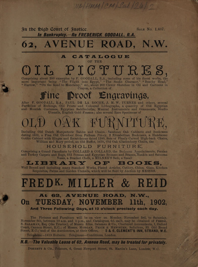 YA) LUMI OM [Lok a: ; ? “es $n the thigh Court of Justice. Sate No. 1,437. In Bankruptey.—Re FREDERICK GOODALL, R.A. 62, AVI AVENUE ROAD, N.W. A SA EAS OF THE Gre PICTURES, Comprising about 200 examples by F. GOODALL, R.A., including some of his finest works, iy more important being “The Flight into Egypt, ” “The Snake Charmer,” “ Beachy Head, iy “ Harrow,” “On the Road to Mandalay,” &amp;c., about 200 Clever Sketches in Oil and Cartoons in Crayon, a Collection of Fine Proof “Engravings, After F. GOODALL, R.A., PAUL DE LA ROCHE, J. M. W. TURNER and others, several Portfolios of Etchings, Old Prints and Coloured Lithographs, a quantity of Old Egyptian and. Moorish Costumes, Egyptian Saddlecloths, Musical Instruments and Ornaments, Studio Utensils, English Gold Frames; also several Rare Specimens of OL) OK FURNITURE, Including Old Dutch Marqueterie Tables and Chairs,- Jacobean Oak Cabinets and Bookcases dating 1651, a Fine Old Overdoor from Fulham Priory, 2 Hlizabethan Bookcases, a Handsome Gothic Cabinet with Hinges and Escutcheons dated 1380, Sets of Finely Carved High-back Chairs, William and Mary period, an Old Buffet, 1670, Old Oak Glastonbury Chairs, the HOUSEHOLD FURNITURE, Comprising a Grand Pianoforte by COLLARD &amp; COLLARD, the Bedivom A npointments, Persian and Turkey Carpets and Rugs, Old Persian and Egyptian Bronzes and Brasses, Nankin and Satsuma Vases, a Bracket Clock, a MILNER’S Safe, a Small LIBRARY OF BOOKS, Well Bound and including many Standard Works, Plated Articles, Cutlery, China, Glass, Kitchen sein debe Palms and Garden Utensils, which will be Sold by Auction by MESSRS. FREDK. MILLER &amp; REID At 62, AVENUE ROAD, N.W., On TUESDAY, NOVEMBER 11th, 1902, And Three Following: Days, at 12 Sone precisely each GAy< The Pictures and Pusateurs ill be on view on Monday, November 3rd, to Saturday, November 8th, between 10 a.m. and 5 p.m., and Catalogues, 6d. each, may be obtained of FREDK, S. SALAMAN, Esq. (the Trustee), of Messrs. Elles, Salaman &amp; Co., Chartered Accountants, 1, Oxford Court, ‘Cannon Street, H.C.; of Messrs. MORGAN, PRICE &amp; MEWBURN, Solicitors, 33. Old Broad Street, E.C.; and of the Auctioneers, at their Offices, 5 &amp; 6, CLEMENT’S INN, STRAND, W. G. ‘Telephone —1413 Holborn. Telegrams—Conditions, London. N.B.—The Valuahle Lease of 62, Avenue Road, may he uated for privately. DOHERTY &amp; Co., Printors, 6 , Great Newport Street, St. Martin’s Lane, London, W.C. = aad