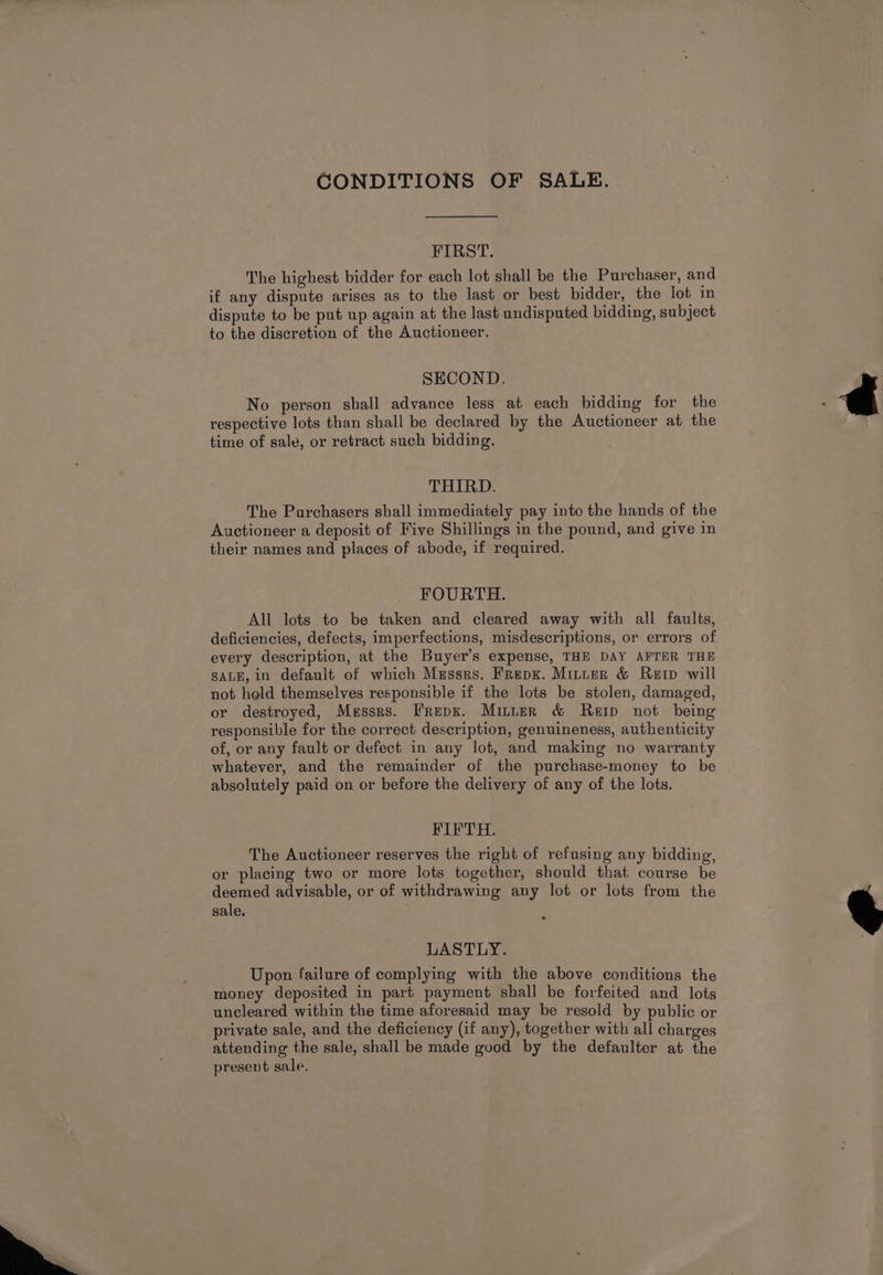 CONDITIONS OF SALE. FIRST. The highest bidder for each lot shall be the Purchaser, and if any dispute arises as to the last or best bidder, the lot in dispute to be put up again at the last undisputed bidding, subject to the discretion of the Auctioneer. SECOND. No person shall advance less at each bidding for the respective lots than shall be declared by the Auctioneer at the time of sale, or retract such bidding. . THIRD. The Purchasers shall immediately pay into the hands of the Auctioneer a deposit of Five Shillings in the pound, and give in their names and places of abode, if required. FOURTH. All lots to be taken and cleared away with all faults, deficiencies, defects, imperfections, misdescriptions, or errors of every description, at the Buyer’s expense, THE DAY AFTER THE SALE, in default of which Messrs. Frepx. Minter &amp; Rerp will not held themselves responsible if the lots be stolen, damaged, or destroyed, Messrs. Frepx. Minter &amp; Rep not being responsible for the correct description, genuineness, authenticity of, or any fault or defect in any lot, and making no warranty whatever, and the remainder of the purchase-money to be absolutely paid on or before the delivery of any of the lots. FIFTH. The Auctioneer reserves the right of refusing any bidding, or placing two or more lots together, should that course be deemed advisable, or of withdrawing any lot or lots from the sale. LASTLY. Upon failure of complying with the above conditions the money deposited in part payment shall be forfeited and lots uncleared within the time aforesaid may be resold by public or private sale, and the deficiency (if any), together with all charges attending the sale, shall be made good by the defaulter at the present sale.