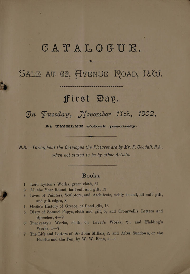 cea A eae Ws. ee DALE AM 62, AVENUE IROAD, [2.Q. Jirst Day. On @uesday, Jfovember 11th, 1902, At TWELWYWE o’clock precisely. N.B.—Throughout the Catalogue the Pictures are by Mr. F. Goodall, R.A., when not stated to be by other Artists. Books. 1 Lord Lytton’s Works, green cloth, 31 2 All the Year Round, half-calf and gilt, 13 3 Lives of Painters, Sculptors, and Architects, richly bound, all calf gilt, and gilt edges, 8 4 Grote’s History of Greece, calf and gilt, 13 5 Diary of Samuel Pepys, cloth and gilt, 5; and Cromwell’s Letters and _ Speeches, 4—9 6 Thackeray's Works, cloth, 6; Levers Works, 2; and Fielding’s Works, 1—7 ? ‘The Life and Letters of Sir John Millais, 2; and After Sundown, or the Palette and the Pen, by W. W. Fenn, 2—4