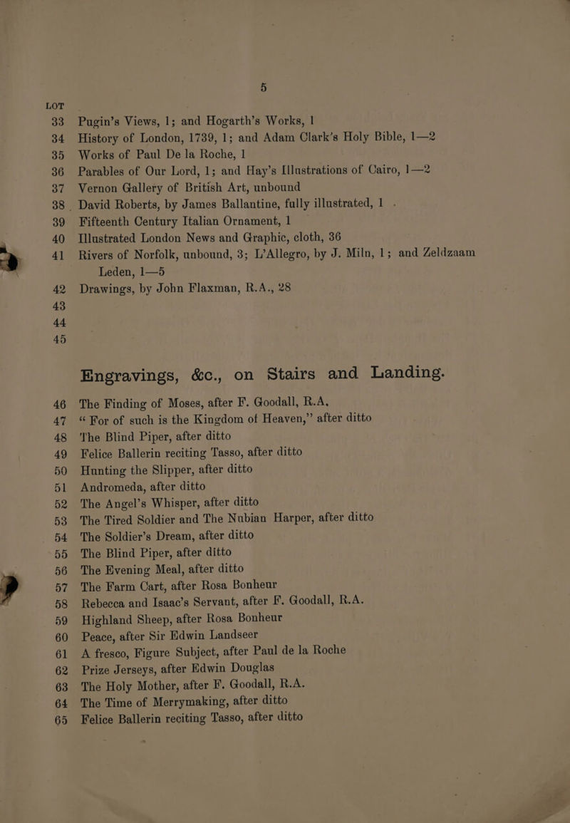33 34 35 36 37 39 40 42 43 4-4 45 46 47 48 49 50 51 D2 53 5D 56 D7 58 D9 60 61 62 63 64 65 5 Pugin’s Views, 1; and Hogarth’s Works, 1 History of London, 1739, 1; and Adam Clark’s Holy Bible, 1—2 Works of Paul De la Roche, 1 Parables of Our Lord, 1; and Hay’s [Illustrations of Cairo, 1—2 Vernon Gallery of British Art, unbound David Roberts, by James Ballantine, fully illustrated, 1 . Fifteenth Century Italian Ornament, 1 — Illustrated London News and Graphic, cloth, 36 Rivers of Norfolk, unbound, 3; L’Allegro, by J. Miln, 1; and Zeldzaam Leden, 1—5 Drawings, by John Flaxman, R.A., 28 Engravings, &amp;c., on Stairs and Landing. The Finding of Moses, after F. Goodall, R.A, “ For of such is the Kingdom of Heaven,” after ditto The Blind Piper, after ditto Felice Ballerin reciting Tasso, after ditto Hunting the Slipper, after ditto Andromeda, after ditto The Angel’s Whisper, after ditto The Tired Soldier and The Nubian Harper, after ditto The Soldier’s Dream, after ditto The Blind Piper, after ditto The Evening Meal, after ditto The Farm Cart, after Rosa Bonheur Rebecca and Isaac’s Servant, after F. Goodall, R.A. Highland Sheep, after Rosa Bonheur Peace, after Sir Edwin Landseer A fresco, Figure Subject, after Paul de la Roche Prize Jerseys, after Edwin Douglas The Holy Mother, after F. Goodall, R.A. The Time of Merrymaking, after ditto Felice Ballerin reciting Tasso, after ditto